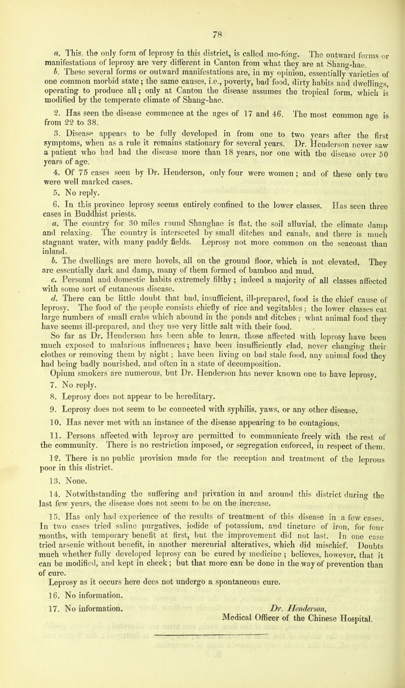 а. This, the only form of leprosy in this district, is called mo-fdng. The outward forms or manifestations of leprosy are very different in Canton from what they are at Shaiifr-hae. h. These several forms or outward manifestations are, in my opinion, essentially varieties of one common morbid state; the same causes, i.e., poverty, bad food, dirty habits and dwellino-s, operating to produce all; only at Canton the disease assumes the tropical form, which°is modified by the temperate climate of Shang-hae. 2. Has seen the disease commence at the ages of 17 and 46. The most common age is from 22 to 38. 3. Disease appears to be fully developed in from one to two years after the first symptoms, when as a rule it remains stationary for several years. Dr. Henderson never saw a patient who had had the disease more than 18 years, nor one with the disease over 50 years of age. 4. Of 75 cases seen by Dr. Henderson, only four were women; and of these only two were well marked cases. 5. No reply. б. In this province leprosy seems entirely confined to the lower classes. Has seen three cases in Buddhist priests. a. The country for 30 miles round Shanghae is flat, the soil alluvial, the climate damp and relaxing. The country is intersected by small ditches and canals, and there is much stagnant water, with many paddy fields. Leprosy not more common on the seacoast than inland, h. The dwellings are mere hovels, all on the ground floor, which is not elevated. They are essentially dark and damp, many of them formed of bamboo and mud. c. Personal and domestic habits extremely filthy; indeed a majority of all classes affected with some sort of cutaneous disease. d. There can be little doubt that bad, insufficient, ill-prepared, food is the chief cause of leprosy. The food of the people consists chiefly of rice and vegetables; the lower classes eat large numbers of small crabs which abound in the ponds and ditches; what animal food they have seems ill-prepared, and they use very little salt with their food. So far as Dr. Henderson has been able to learn, those affected with leprosy have been much exposed to malarious influences; have been insufficiently clad, never changing their clothes or removing them by night; have been living on bad stale food, any animal food they had being badly nourished, and often in a state of decomposition. Opium smokers are numerous, but Dr. Henderson has never known one to have leprosy. 7. No reply. 8. Leprosy does not appear to be hereditary. 9. Leprosy does not seem to be connected with syphilis, yaws, or any other disease. 10. Has never met with an instance of the disease appearing to be contagious. 11. Persons affected with leprosy are permitted to communicate freely with the rest of the community. There is no restriction imposed, or segregation enforced, in respect of them. 12. There is no public provision made for the reception and treatment of the leprous poor in this district. 13. None. 14. Notwithstanding the suffering and privation in and around this district during the last few years, the disease does not seem to be on the increase. 15. Has only had experience of the results of treatment of this disease in a few cases. In two cases tried saline purgatives, iodide of potassium, and tincture of iron, for four months, with temporary benefit at first, but the improvement did not last. In one case tried arsenic without benefit, in another mercurial alteratives, which did mischief. Doubts much whether fully developed leprosy can be cured by medicine ; believes, however, that it can be modified, and kept in check; but that more can be done in the way of prevention than of cure. Leprosy as it occurs here dees not undergo a spontaneous cure. 16. No information. 17. No information. Dr. Henderson^ Medical Officer of the Chinese Hospital.