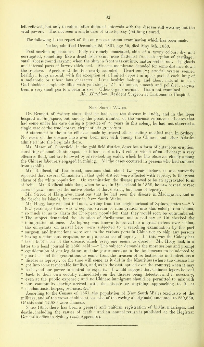 left relieved, but only to return after ditferent intervals with the disease still wearing out the vital powers. Has not seen a single case of true leprosy (fat-fung) cured. The following is the report of the only post-mortem examination which has been made. Ye-lac, admitted December 2d, 1861, age 50, died May 5th, 1863. Post-mortem appearance. Body extremely emaciated, skin of a tawny colour, dry and corrugated, something like a dried fish’s skin ; nose flattened from absorption of cartilage ; small abcess round larynx ; when the skin in front was cut into, matter welled out. Epiglottis and internal parts of larynx thickened. Mucous membi’ane denuded for some distance down the tracheae. Aperture at the top nearly occluded. Heart empty; arterial system seemed healthy; lungs natural, with the exception of a limited deposit in upper part of each lung of a melanotic or tuberculous character. Liver healthy looking, and about natural in size. Gall bladder completely filled with gall-stones, 151 in number, smooth and polished, varying from a very small pea to a bean in size. Other organs normal. Brain not examined. Mr. Hutchison, Resident Surgeon at Castlemaine Hospital. New South Wales. Dr. Bennett of Sydney states that he had seen the disease in India, and in the leper hospital at Singapore, but among the great number of the various cutaneous diseases that had come under his care during a practice of 25 years in this colony, he had not observed a single case of the true leprosy, elephantiasis graecorum. A statement to the same effect is made by several other leading medical men in Sydney. No cases of the disease have ever been met with among the Chinese and other Asiatics admitted into the hos])itals there. Mr. Mason of Tentertield, in the gold field district, describes a form of cutaneous eruption, consisting of small shining spots or tubercles of a livid colour, which often discharge a very offensive fluid, and are followed by silver-looking scales, which he has observed chiefly among the Chinese labourers engaged in mining. All the cases occurred in persons who had suffered from syphilis. Mr. Redhead, of Braidwood, mentions that, about two years before, it was currently reported that several Chinamen in that gold district were affected with leprosy, to the great alarm of the white population. On examination, the disease proved to be an aggravated form of itch. Mr. Redhead adds that, when he was in Queensland in 1858, he saw several severe cases of yaws amongst the native blacks of that district, but none of leprosy. Mr. Street, of Hargraves, mentions that he had seen the disease in Madagascar, and in the Seychelles islands, but never in New South Wales. Mr. Hogg, long resident in India, writing from the neighbourhood of Sydney, states:—“ A “ few years ago there was a copious stream of immigration into this colony from China, “ so much so, as to alarm the European population that they would soon be outnumbered. “ The subject demanded the attention of Parliament, and a poll tax of \0l. checked the “ immigration at once. As leprosy was known to prevail to a great extent over China, “ the emigrants on arrival here were subjected to a searching examination by the port “ surgeon, and instructions were sent to the various ports in China not to ship any persons “ having a cutaneous eruption, or any appearance of leprosy. In this way the Colony has “ been kept clear of the disease, which every one seems to dread.” Mr. Hogg had, in a letter to a local journal in I860, said :—“ The subject demands the most serious and prompt “ consideration of our legislators and the government as to the best means to be adopted to “ guard us and the generations to come from the invasion of so loathsome and infectious a “ disease as leprosy ; or the time will come, as it did in the Mauritius (where the disease has “ got into some respectable families, and, as in the east, spread over the country) when it may “ be beyond our power to control or expel it. I would .suggest that Chinese lepers be sent “ back to their own country immediately on the disease being detected, and if necessary, “ even at the public expense ; and no Chinese immigrant should be permitted to mix with “ our community having arrived with the disease or anything approaching to it, as “ elephantiasis, herpes, psoriasis, &c.” According to the Census of 1861, the population of New South Wales (exclusive of the military, and of the crews of ships at sea, also of the roving aboriginals) amounted to 250,860. Of this total 12,986 were Chinese. Since 1856, there has been a general and uniform registration of births, marriages, and deaths, including the causes of death : and an annual return is published at the Registrar General’s office in Sydney [vide Appendix).