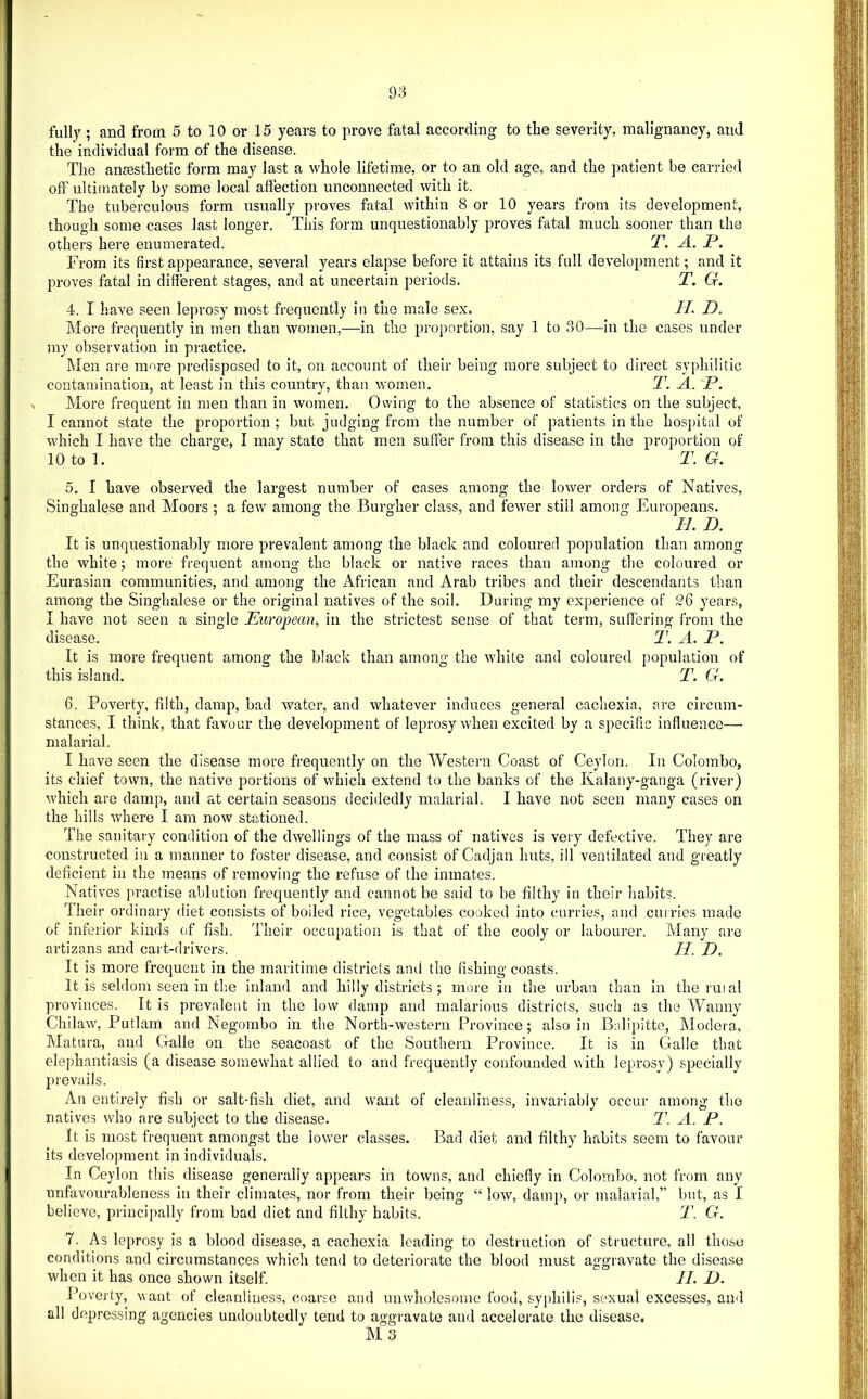 fully ; and from 5 to 10 or 15 years to prove fatal according to the severity, malignancy, and the individual form of the disease. The aneesthetic form may last a whole lifetime, or to an old age, and the patient be carried off ultimately by some local affection unconnected with it. The tuberculous form usually proves fatal within 8 or 10 years from its development, though some cases last longer. This form unquestionably proves fatal much sooner than the others here enumerated. T. A. P. From its firstajopearance, several years elapse before it attains its full development; and it proves fatal in different stages, and at uncertain periods. T. G. 4. I have seen leprosy most frequently in the male sex. H. D. More frequently in men than women,—in the proportion, say 1 to 30—in the cases under my observation in practice. Men ai'e more predisposed to it, on account of their being more subject to direct syphilitic contamination, at least in this country, than women, T. A. 'P. ^ More frequent in men than in women. Owing to the absence of statistics on the subject, I cannot state the proportion; but judging from the number of patients in the hospital of which I have the charge, I may state that men suffer from this disease in the proportion of 10 to 1. T. G. I 5. I have observed the largest number of cases among the lower orders of Natives, Singhalese and Moors ; a few among the Burgher class, and fewer still among Europeans. H. D. It is unquestionably more prevalent among the black and coloured population than among the white; more frequent among the black or native races than among the coloured or I Eurasian communities, and among the African and Arab tribes and their descendants than I among the Singhalese or the original natives of the soil. During my experience of 26 years, I I have not seen a single European, in the strictest sense of that term, suffering from the I disease. T. A. P. j It is more frequent among the black than among the white and coloured population of ! this island. T. G. 6. Poverty, filth, damp, bad water, and whatever induces general cachexia, are circum- stances, I think, that favour the development of leprosy when excited by a specific influence—■ malarial. ; I have seen the disease more frequently on the Western Coast of Ceylon. In Colombo, I its chief town, the native portions of which extend to the banks of the Kalany-ganga (river) I which are damp, and at certain seasons decidedly malarial. I have not seen many cases on the hills where I am now stationed. i The sanitary condition of the dwellings of the mass of natives is very defective. They are ; constructed in a manner to foster disease, and consist of Cadjan huts, ill ventilated and greatly deficient in the means of removing the refuse of the inmates. Natives practise ablution frequently and cannot be said to be filthy in their habits. Their ordinary diet consists of boiled rice, vegetables cooked into curries, and curries made of inferior kinds of fish. Their occupation is that of the cooly or labourer. Many are artizans and cart-drivers. U. D. It is more frequent in the maritime districts and the fishing coasts. It is seldom seen in the inland and hilly districts ; more in the urban than in thermal provinces. It is prevalent in the low damp and malarious districts, such as the Wanny Chilaw, Putlam and Negombo in the North-western Province; also in Balipitte, IModera, Matura, and Galle on the seacoast of the Southern Province. It is in Galle that elephantiasis (a disease somewhat allied to and frequently confounded with leprosy) specially prevails. An entirely fish or salt-fish diet, and want of cleanliness, invariably occur among tho natives who are subject to the disease. T. A. P. It is most frequent amongst the lower classes. Bad diet and filthy habits seem to favour its development in individuals. In Ceylon this disease generally appears in towns, and chiefly in Colombo, not from any unfavourableness in their climates, nor from their being “ low, damj>, or malarial,” but, as I believe, principally from bad diet and filthy habits. T. G. 7. As leprosy is a blood disease, a cachexia leading to destruction of structure, all those conditions and circumstances which tend to deteriorate the blood must aggravate the disease when it has once shown itself. II. D. Poverty, want of cleanliness, coarse and unwholesome food, syphilis, sexual excesses, and all dep.»’essing agencies undoubtedly tend to aggravate and accelerate the disease, M 3