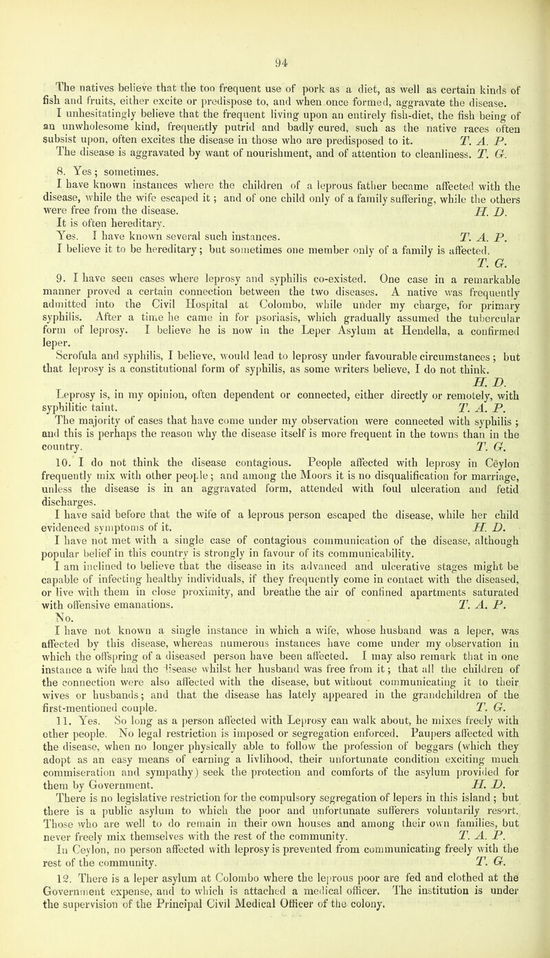 The natives believe that the too frequent use of pork as a diet, as well as certain kinds of fish and fruits, either excite or predispose to, and when once formed, aggravate the disease. I unhesitatingly believe that the frequent living upon an entirely fish-diet, the fish being of an unwholesome kind, frequently putrid and badly cured, such as the native races often subsist upon, often excites the disease in those who are predisposed to it. T. A. P. The disease is aggravated by want of nourishment, and of attention to cleanliness. T. G. 8. Yes; sometimes. I have known instances where the children of a leprous father became affected with the disease, while the wife escaped it; and of one child only of a family suffering, while the others were free from the disease. JJ, It is often hereditary. Yes. I have known several such instances. T. A. P. I believe it to be hereditary; but sometimes one member only of a family is affected. T. G. 9. I have seen cases where leprosy and syphilis co-existed. One case in a remarkable manner proved a certain connection between the two diseases. A native was frequently admitted into the Civil Hospital at Colombo, while under my charge, for primary syphilis. After a time he came in for psoriasis, which gradually assumed the tubercular form of leprosy. I believe he is now in the Leper Asylum at Hendella, a confirmed leper. Scrofula and syphilis, I believe, would lead to leprosy under favourable circumstances; but that leprosy is a constitutional form of syphilis, as some writers believe, I do not think. H. D. Leprosy is, in my opinion, often dependent or connected, either directly or remotely, with syphilitic taint. T. A. P. The majority of cases that have come under my observation were connected with syphilis ; and this is perhaps the reason why the disease itself is more frequent in the towns than in the country. Y. G. 10. I do not think the disease contagious. People affected with leprosy in Ceylon frequently mix with other people; and among the Moors it is no disqualification for marriage, unless the disease is in an aggravated form, attended with foul ulceration and fetid discharges. I have said before that the wife of a leprous person escaped the disease, while her child evidenced symptoms of it. H. D. I have not met with a single case of contagious communication of the disease, although popular belief in this country is strongly in favour of its communicability. I am inclined to believe that the disease in its advanced and ulcerative stages might be capable of infecting healthy individuals, if they frequently come in contact with the diseased, or live with them in close proximity, and breathe the air of confined apartments saturated with offensive emanations. T. A. P. No. I have not known a single instance in which a wife, whose husband was a leper, was affected by this disease, whereas numerous instances have come under my observation in which the offspring of a diseased person have been affected. I may also remark that in one instance a wife had the disease whilst her husband was free from it; that all the children of the connection were also affected with the disease, but without communicating it to their wives or husbands; and that the disease has lately appeared in the grandchildren of the first-mentioned couple. T. G. 11. Yes. So long as a person affected with Leprosy can walk about, he mixes freely with other people. No legal restriction is imposed or segregation enforced. Paupers affected with the disease, when no longer physically able to follow the profession of beggars (which they adopt as an easy means of earning a livlihood, their unfortunate condition exciting much commiseration and sympathy) seek the protection and comforts of the asylum provided for them by Government. U. D. There is no legislative restriction for the compulsory segregation of lepers in this island ; but there is a public asylum to which the poor and unfortunate sufferers voluntarily resort. Those who are well to do remain in their own houses and among their own families, but never freely mix themselves with the rest of the community. T. A. P. In Ceylon, no person affected with leprosy is prevented from communicating freely with the rest of the community. T. G. 12. There is a leper asylum at Colombo where the le[)rous poor are fed and clothed at the Government expense, and to which is attached a medical officer. The institution is under the supervision of the Principal Civil Medical Officer of the colony.