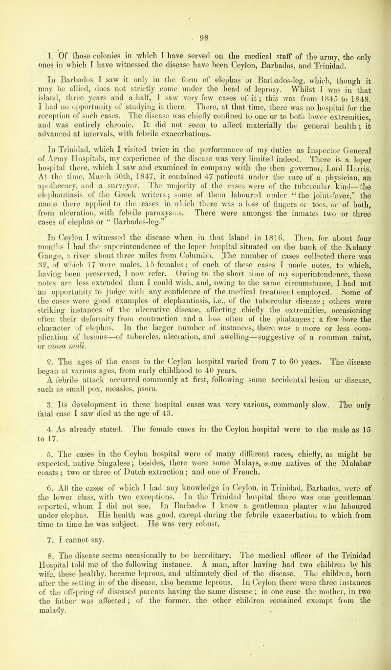 1. Of those colonies in which I have served on the medical staff of the army, the only ones in which I have witnessed the disease have been Ceylon, Barbados, and Trinidad. In Barbados I saw it only in the form of elephas or Barbados-leg, which, though it may be allied, does not strictly come under the head of leprosy. Whilst I was in that island, three years and a half, I saw very few cases of it; this was from 1845 to 1848. I had no oj:>portimity of studying it there. There, at that time, there was no hospital for the reception of such cases. The disease was chiefly confined to one or to both lower extremities, and was entirely chronic. It did not seem to affect materially the general health; it advanced at intervals, with febrile exacerbations. In Trinidad, which I visited twice in the performance of my duties as Inspector General of Army Hospitals, my experience of the disease was very limited indeed. There is a leper hospital there, which I saw and examined in company with the then governor, Lord Harris. At the time, Alarch 30th, 1847, it contained 47 patients under the care of a physician, an apothecary, and a surveyor. The majority of the cases were of the tubercular kind—the elephantiasis of the Greek writers; some of them laboured under “ the joint-fever,” the name there applied to the cases in which there was a loss of fingers or toes, or of both, from ulceration, with febrile paroxysms. There were amongst the inmates two or three cases of elephas or “ Barbados-leg.” In Ceylon I witnessed the disease when in that island in 1816. Then, for about four months I had the su[)erintendence of the leper hospital situated on the bank of the Kalany Gange, a river about three miles from Colombo. .The number of cases collected there was 32, of wliich 17 were males, 15 females; of each of these cases I made notes, to which, having been j>reserved, I now refer. Owing to the short time of my superintendence, these notes are less extended than I could wish, and, owing to the same circumstance, I had not an oiiportunity to judge with any confidence of the medical treatment employed. Some of the cases were good examples of elephantiasis, i.e., of the tubercular disease ; others were striking instances of the ulcerative disease, affecting chiefly the extremities, occasioning often their deformity from contraction and a loss often of the phalanges; a few bore the character of elephas. In the larger number of instances, there was a more or less com- plication of lesions—of tubercles, ulceration, and swelling—suggestive of a common taint, or causa mail. 2. The ages of the cases in the Ceylon hospital varied from 7 to 60 years. The disease began at various ages, from early childhood to 40 years. A febrile attack occurred commonly at first, following some accidental lesion or disease, such as small pox, measles, psora. 3. Its development in these hosjutal cases was very various, commonly slow. The only fatal case I saw died at the age of 43. 4. As already stated. The female cases in the Ceylon hospital were to the male as 15 to 17. 5. The cases in the Ceylon hospital were of many different races, chiefly, as might be expected, native Singalese; besides, there were some Malays, some natives of the Malabar coasts ; two or three of Dutch extraction; and one of French. 6. All the cases of which I had any knowledge in Ceylon, in Trinidad, Barbados, were of the lower class, with two excej)tions. In the Trinidad hospital there was one gentleman reported, whom I did not see. In Barbados I knew a gentleman planter vho laboured under elephas. His health was good, except during the febrile exacerbation to which from time to time he was subject. He was very robust. 7. I cannot say. 8. The disease seems occasionally to be hereditary. The medical officer of the Trinidad Hospital told me of the following instance. A man, after having had two children by his wife, these healthy, became leprous, and ultimately died of the disease. The children, born after the setting in of the disease, also became leprous. In Ceylon there were three instances of the offspring of diseased parents having the same disease; in one case the mother, in two the father was affected ; of the former, the other children remained exempt from the malady.