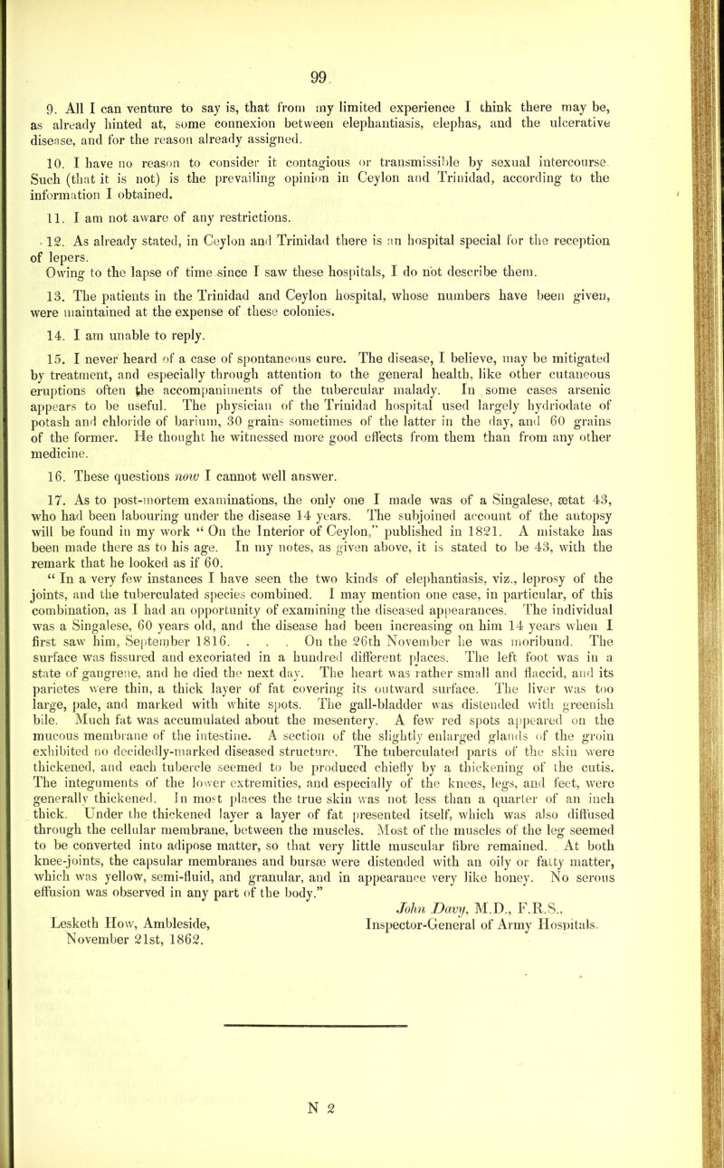 9. All I can venture to say is, that from tny limited experience I think there may be, as already hinted at, some connexion between elephantiasis, elephas, and the ulcerative disease, and for the reason already assigned. 10. I have no reason to consider it contagious or transmissible by sexual intercourse Such (that it is not) is the prevailing opinion in Ceylon and Trinidad, according to the information I obtained. 11. I am not aware of any restrictions. . 12. As already stated, in Ceylon and Trinidad there is an hospital special for the reception of lepers. Owing to the lapse of time since I saw these hospitals, I do not describe them. 13. The patients in the Trinidad and Ceylon hospital, whose numbers have been given, were maintained at the expense of these colonies. 14. I am unable to reply. 15. I never heard of a case of spontaneous cure. The disease, I believe, may be mitigated by treatment, and especially through attention to the general health, like other cutaneous eruptions often the accompaniments of the tubercular malady. In some cases arsenic appears to be useful. The physician of the Trinidad hospital used largely hydriodate of potash and chloi ide of barium, 30 grains sometimes of the latter in the day, and 60 grains of the former. He thought he witnessed more good effects from them than from any other medicine. 16. These questions noiv I cannot well answer. 17. As to post-mortem examinations, the only one I made was of a Singalese, setat 43, who had been labouring under the disease 14 years. The subjoined account of the autopsy will be found in my work “ On the Interior of Ceylon,” published in 1821. A mistake has been made there as to his age. In my notes, as given above, it is stated to be 43, with the remark that he looked as if 60. “ In a very few instances I have seen the two kinds of elephantiasis, viz., leprosy of the joints, and the tuberculated species combined, I may mention one case, in particular, of this combination, as I had an opportunity of examining the diseased appearances, 'fhe individual was a Singalese, 60 years old, and the disease had been increasing on him 14 years when I first saw him, Sepdeinber 1816. . . . On the 26th November he was uioribund. The surface was fissured and excoriated in a hundred different places. The left foot was in a state of gangrene, and he died the next day. The heart was rather small and flaccid, and its parietes were thin, a thick layer of fat covering its outward surface. The liver was too large, pale, and marked with white spots. The gall-bladder was distended with greenish bile. Much fat was accumulated about the mesentery. A few red spots a[)peared on the mucous membrane of the intestine. A section of the slightly enlarged glands of the groin exhibited no decidedly-marked diseased structure. The tuberculated parts of the skin were thickened, and each tubercle seemed to be produced chiefly by a thickening of the cutis. The integuments of the lower extremities, and especially of the knees, legs, and feet, were generally thickened, in most places the true skin was not less than a quarter of an inch thick. Under the thickened layer a layer of fat presented itself, which was also diffused through the cellular membrane, between the muscles. Most of the muscles of the leg seemed to be converted into adipose matter, so that very little muscular fibre remained. At both knee-joints, the capsular membranes and bursae were distended with an oily or fatty matter, which was yellow, semi-fluid, and granular, and in appearance very like honey. No serous effusion was observed in any part of the body.” N 2 Lesketh How, Ambleside, November 21st, 1862. John Davy, M.D., F.R.S., Inspector-General of Army Hospitals.