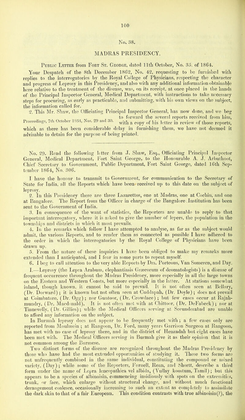 No. 38. MADRAS PRESIDENCY. Public Letter from Fort St. George, dated lltli October, No, 35. of 1864. Your Despatch of the 8th December 1862, No. 42, requesting to be furnished with replies to the interrogatories by the Royal College of Physicians, respecting the character and progress of Leprosy in this Presidency, and also with any additional information obtainable here relative to the treatment of the disease, was, on its receipt, at once placed in the hands of the Principal Inspector General, Medical Department, with instructions to take necessary steps for procuring, as early as practicable, and submitting, with bis own views on the subject, the information called for. 2. This Mr. Shaw, the Officiating Principal Inspector General, has now done, and we beg to forward the several reports received from him, rroceedmgs, 7tli October 1864, Nos. 29 and 30. ^ copy of his letter in review of those reports, which as there has been considerable delay in furnishing them, we have not deemed it advisable to detain for the purpose of being printerl. No. 29. Read the following letter from J. Shaw, Esq., Officiating Princijial Insjiector General, Medical Department, Fort Saint George, to the Honourable A. J. Arbuthnot, Chief Secretary to Government, Public Department, Fort Saint George, dated 16th Sep- tember 1864, No. 306. I have the honour to transmit to Government, for communication to the Secretary of State for India, all the Reports which have been received up to this date on the subject of leprosy. 2. In this Presidency there are three Lazarettos, one at Aladras, one at Cochin, and one at Bangalore. The Report from the Officer in charge of the Bangalore .Institution has been sent to the Government of India. 3. In consequence of the want of statistics, the Reporters are unable to reply to that important interrogatory, where it is asked to give the number of lepers, the population in the townships and districts in which it most prevails. 4. In the remarks which follow I have attempted to analyse, as far as the subject would admit, the various Reports, and to render them as connected as possible I have adhered to the order in which the interrogatories by the Royal College of Physicians have been drawn up. 5. From the nature of these inquiries I have been obliged to make my remarks more extended than I anticipated, and I fear in some parts to repeat myself. 6. I beg to call attention to the very able Reports by Drs. Porteous, Van Someren, and Day. I.—Leprosy (the Lepra Arabtim, elephantiasis Gi secorum of deomatologists) is a disease of frequent occurrence throughout the Madras Presidency, more especially in all the large towns on the Eastern and Western Coasts, but more especially in the latter. At stations somewhat inland, though known, it cannot be said to jirevail. It is not often seen at Bellary, (Dr. Dorward); it is known but not often seen at Cuddapah, (Dr. Doyle); does not prevail at Coimbatore, (Dr. Ogg); nor Guntoor, (Dr, Crowdace) ; but few cases occur at Rajah- mundry, (Dr. Macdonald). It is not often met with at Chittoor, (Dr. DeFabeck); nor at Tinnevelly, (Dr. Gillies); while the Medical Officers serving at Secunderabad are unable to afford any information on the subject. In Burmah le[U’osy does not appear to be frequently met with ; a few cases only are reported from Moulmein ; at Rangoon, Dr. Ford, many years Garrison iSnrgeon at Rangoon, has met with no case of leprosy there, and in the district of Henzadah but eight cases have been met with. The Medical Officers serving in Burmah give it as their opinion that it is not common among the Burmese. Two distinct forms of the disease are recognized throughout the Madras Presidency by those who have had the most extended opportunities of studying it. These two forms are not unfrequently combined in the same individual, constituting the compound or mixed variety, (Day); while some of the Reporters, Furnell, Rean, and Shortt, describe a third form under the name of Lepra lencopathica vel albida, (Vullay koostum, Tamil); but this appears to be a sjiecies of albinoisin, commencing insidiously with spots on the extremities, trunk, or face, which enlarge without structural change, and without much functional derangement coalesce, occasionally increasing to such an extent as comj)letely to assimilate the dark skin to that of a fair European. This condition contrasts with true albinoisin(?), the