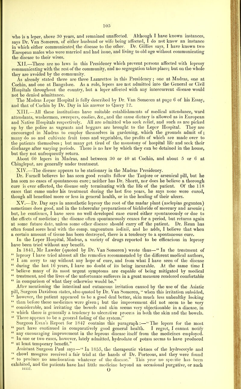 who is a leper, above 30 years, anrl remained unaffected. Although I have known instances, says Dr. Van Someren, of either husband or wife being affected, I do not know an instance in which either communicated the disease to the other. Dr. Gillies says, I have known two European males who were married and had issue, and living to old age without communicating the disease to their wives. XII. —There are no laws in this Presidency which prevent persons affected with lei)rosy communicating with the rest of the community, and no segregation takes place; but on the whole they are avoided by the community. As already stated there are three Lazarettos in this Presidency ; one at Madras, one at Cochin, and one at Bangalore. As a rule, lepers are not admitted into the General or Civil Hospitals throughout the country, but a leper affected with any intercurrent disease would not be denied admittance. The Madras Leper Hospital is fully described by Dr. Van Someren at page 6 of his Essay, and that of Cochin by Dr. Day in his answer to Query 12. XIII. —All these institutions have suitable establishments of medical attendance, ward attendants, washermen, swee|)ers, coolies, &c., and the same dietary is allowed as in European and Native Hosjfftals respectively. All are admitted who seek relief, and such as are picked up by the police as vagrants and beggars arc brought to the Leper Hospital. They are encouraged in Madras to employ themselves in gardening, which the grounds admit of; many do so and cultivate fruit trees and vegetables, the profits of which are made over to the patients themselves ; but many get tired of the monotony of hospital life and seek their discharge after varying periods. There is no law by which they can be detained in the house, but they not unfrequently return. About 60 lepers in Madras, and between 30 or 40 at Cochin, and about 5 or 6 at Chingleput, are generally under treatment. XIV. -—The disease appears to be stationary in the Madras Presidency. Dr. Furnell believes he has seen good results follow the Tanjore or arsenical pill, but he has seen no cases of spontaneous cure; neither has Di'. Shortt, nor does he believe a thorough I cure is ever effected, the disease only terminating with the life of the patient. Of the 118 h cases that came under his treatment during the last five years, he says none were cured, ; . though all benefited more or less in general health, or in the healing of their ulcers, j XV.— Dr. Day says in anaesthetic leprosy the root of the madar plant (asclepias gegantea) sometimes does good, and in the tubercular preparations of bichloride of mercury and arsenic ; but, he continues, I have seen no well developed case cured either spontaneously or due to t the effects of medicine ; the disease often spontaneously ceases for a period, but returns again at some future date, unless some other disease should carry off the patient. Dr. Rean has ■, often found sores heal with the comp, unguentum iodinii, and he adds, I believe that when ;■ a certain amount of tissue has been destroyed, there is a tendency to a spontaneous cure. In the Leper Hospital, Madras, a variety of drugs reported to be efficacious in leprosy have been tried without any benefit. In 1841, Mr Lawder (quoted by Dr. Van Someren) wrote thus—“ In the treatment of “ leprosy I have tried almost all the remedies recommended by the different medical authors, “ I am sorry to say without any hope of cure, and from what I have seen of the disease “ during the last 16 years, I have no doubt of its being incurable. At the same time I “ believe many of its most urgent symptoms are capable of being mitigated by medical “ treatment, and the lives of the unfortunate sufferers in a great measure rendered comfortable “ in comparison of what they otherwise would be.” After mentioning the intestinal and cutaneous irritation caused by the use of the Asiatic pill. Surgeon Davidson states, also quoted by Dr. Van Someren, “ when this irritation subsided, “ however, the patient appeared to be a good deal better, skin much less unhealthy looking “ than before these medicines were given ; but the improvement did not seem to be very “ considerable, and irritating the bowels and skin seems very objectionable in a disease, in “ which there is generally a tendency to ulcerative jirocess in both the skin and the bowels. 1 “ There appears to be a general fading of the system.” Surgeon Evan’s Report for 1847 contains this paragraph:—“The lepers for the most “ part have continued in comparatively good general health. I regret, I cannot notify “ any encouraging improvement in the leprous disease itself from the medicines employed, if “ In one or two cases, however, lately admitted, hydrodate of potass seems to have produced jf “ at least temporary benefit.” j| Assistant Surgeon Paul says—“In 1855, the therapeutic virtues of the hydrocotyle and “ chowl moogree received a fair trial at the hands of Dr. Porteous, and they were found I “ to produce no amelioration whatever of the disease.” This year no specific has been J exhibited, and the patients have had little medicine beyond an occasional purgative, or such 1G157. n