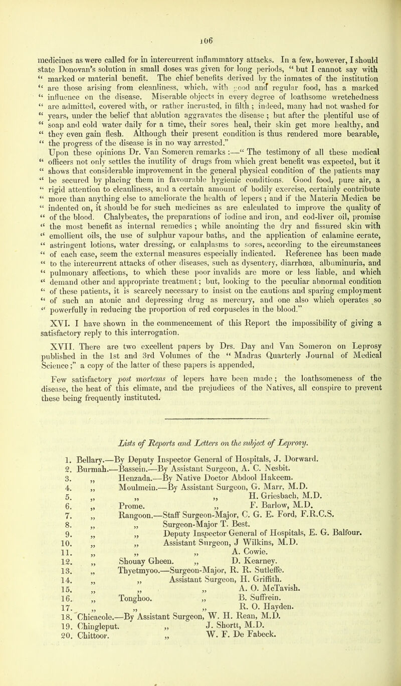 j06 medicines as were called for in intercurrent inflammatory attacks. In a few, however, I should state Donovan’s solution in small doses was given for long periods, “ but I cannot say with “ marked or material benefit. The chief benefits derived by the inmates of the institution “ are those arising from cleanliness, which, with ^ood and regular food, has a marked “ influence on the disease. Miserable objects in every degree of loathsome wretchedness “ are admitted, covered with, or rather incrusted, in filth ; indeed, many had not washed for years, under the belief that ablution aggravates the disease ; but after the plentiful use of soap and cold water daily for a time, their sores heal, their skin get more healthy, and “ they even gain flesh. Although their present condition is thus rendered more bearable, “ the progress of the disease is in no way arrested.” Upon these opinions Dr. Van Someren remarks ;—“ The testimony of all these medical “ officers not only settles the inutility of drugs from which great benefit was expected, but it “ shows that considerable improvement in the general physical condition of the patients may “ be secured by placing them in favourable hygienic conditions. Good food, pure air, a “ rigid attention to cleanliness, and a certain amount of bodily exercise, certainly contribute “ more than anything else to ameliorate the health of lepers ; and if the Materia Medica be “ indented on, it should be for such medicines as are calculated to improve the quality of “ of the blood. Chalybeates, the preparations of iodine and iron, and cod-liver oil, promise “ the most benefit as internal remedies ; while anointing the dry and fissured skin with “ emollient oils, the use of sulphur vapour baths, and the application of calamine cerate, “ astringent lotions, water dressing, or cataplasms to sores, according to the circumstances “ of each case, seem the external measures especially indicated. Reference has been made “ to the intercurrent attacks of other diseases, such as dysentery, diarrhoea, albuminuria, and “ pulmonary affections, to which these poor invalids are more or less liable, and which “ demand other and appropriate treatment; but, looking to the peculiar abnormal condition “ of these patients, it is scarcely necessary to insist on the cautions and sparing employment “ of such an atonic and depressing drug as mercury, and one also which operates so powerfully in reducing the proportion of red corpuscles in the blood.” XVI. I have shown in the commencement of this Report the impossibility of giving a satisfactory reply to this interrogation. XVII. There are two excellent papers by Drs. Day and Van Someron on Leprosy published in the 1st and 3rd Volumes of the “ Madras Quarterly Journal of Medical Sciencea copy of the latter of these papers is appended, Few satisfactory post mortems of lepers have been made; the loathsomeness of the disease, the heat of this climate, and the prejudices of the Natives, all conspire to prevent these being frequently instituted. 1. 2. 3. 4. 5. 6. 7. 8. 9. 10. 11. 12. 13. 14. 15. 16. 17. 18. 19. 20. Zdsfs of Reports and Letters on the subject of Leprosy. Bellary.—By Deputy Inspector General of Hospitals, J. Dorward. Burmah.—Bassein.—By Assistant Surgeon, A. C. Nesbit. „ Henzada.—By Native Doctor Abdool Hakeem. ,, Moulmein.—By Assistant Surgeon, G. Marr, M.D. „ „ ,, H. Griesbach, M.D. „ Prome. ,, F. Barlow, M.D. „ Rangoon.—Staff Surgeon-Major, C. G. E. Ford, F.R.C.S. „ „ Surgeon-Major T. Best. ,, „ Deputy Inspector General of Hospitals, E. G. Balfour. ,, „ Assistant Surgeon, J Wilkins, M.D. „ „ „ A. Cowie. „ Shouay Gheen. „ D. Kearney. „ Thyetmyoo.—Surgeon-Major, R. R. Sutleffe. „ „ Assistant Surgeon, H. Griffith. „ „ A. 0. McTavish. „ Tonghoo. „ B. Suffrein. „ „ „ R. 0. Hayden. Chicacole.—By Assistant Surgeon, W. H. Rean, M.D. Ohingleput. „ J- Shortt, M.D. Chittoor. „ W. F. De Fabeck. #