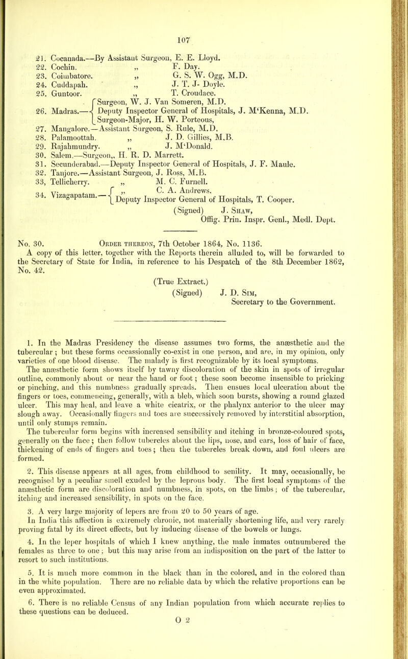 Cocanada.—By Assistant Surgeon, E. E. Lloyd. 22. Cochin. „ F. Day. 23. Coimbatore. „ G. S. W. Ogg, M.D. 24. Cuddapah. „ J- T. J- Doyle. 25. Guntoor. „ T. Croudace. rSurgeon, W. J. Van Sonieren, M.D. 26. Madras.— < Deputy Inspector General of Hospitals, J. M‘Kenna, M.D. [_ Surgeon-Major, H. W, Porteous, 27. Mangalore.—Assistant Surgeon, S. Rule, M.D. 28. Palamoottah. „ J. D. Gillies, M.B. 29. Rajahmundry. „ J. M‘Donald. 30. Salem.—Surgeon,, H. R. D. Marrett. 31. Secunderabad.—Deputy Inspector General of Hospitals, J. F. Maule. 32. Tanjore.—Assistant Surgeon, J. Ross, M.B. 33. Tellicherry. „ M. C. Purnell, o, TT. , r „ C. A. Andrews. . izagapa am. ^Deputy Inspector General of Hospitals, T. Cooper. (Signed) J. Shaw, Offig. Prin. Inspr. Genl., Medl. Dept. No. 30. Order thereon, 7th October 1864, No. 1136. A copy of this letter, together with the Re[)orts therein alluded to, will be forwarded to the Secretary of State for India, in reference to his Despatch of the 8th December 1862, No. 42. (True Extract.) (Signed) J. D. Sim, Secretary to the Government. 1. In the Madras Presidency the disease assumes two forms, the anaesthetic and the tubercular ; but these forms occassionally co-exist in one person, and are, in my opinion, only varieties of one blood disease. The malady is first recognizable by its local symptoms. The anaesthetic form shows itself by tawny discoloration of the skin in spots of irregular outline, commonly about or near the hand or foot; these soon become insensible to pricking or pinching, and this numbness gradually spreads. Then ensues local ulceration about the fingers or toes, commencing, generally, with a bleb, which soon bursts, showing a round glazed ulcer. This may heal, and leave a white cicatrix, or the phalynx anterior to the ulcer may slough away. Occasionally fingers and toes are successively removed l)y interstitial absorption, until only stumps remain. The tubercular form begins with increased sensibility and itching in bronze-coloured spots, generally on the face; then follow tubercles about the lips, nose, and ears, loss of hair of face, thickening of ends of fingers and toes; then the tubercles break down, and foul ulcers are formed. 2. This disease appears at all ages, from childhood to senility. It may, occasionally, be recognised by a [)eculiar smell exuded by the leprous body. The first local symptoms of the anaesthetic form are discoloration and numbness, in spots, on the limbs; of the tubercular, itching and increased sensibility, in spots on the face. 3. A very large majority of lepers are from 20 to 50 years of age. In India this affection is extremely chronic, not materially shortening life, and very rarely proving fatal by its direct effects, but by inducing disease of the bowels or lungs. 4. In the leper hospitals of which I knew anything, the male inmates outnumbered the females as three to one; but this may arise from an indisposition on the part of the latter to resort to such institutions. 5. It is much more common in the black than in the colored, and in the colored than in the white population. There are no reliable data by which the relative proportions can be even approximated. 6. There is no reliable Census of any Indian population from which accurate replies to these questions can be deduced. 0 2