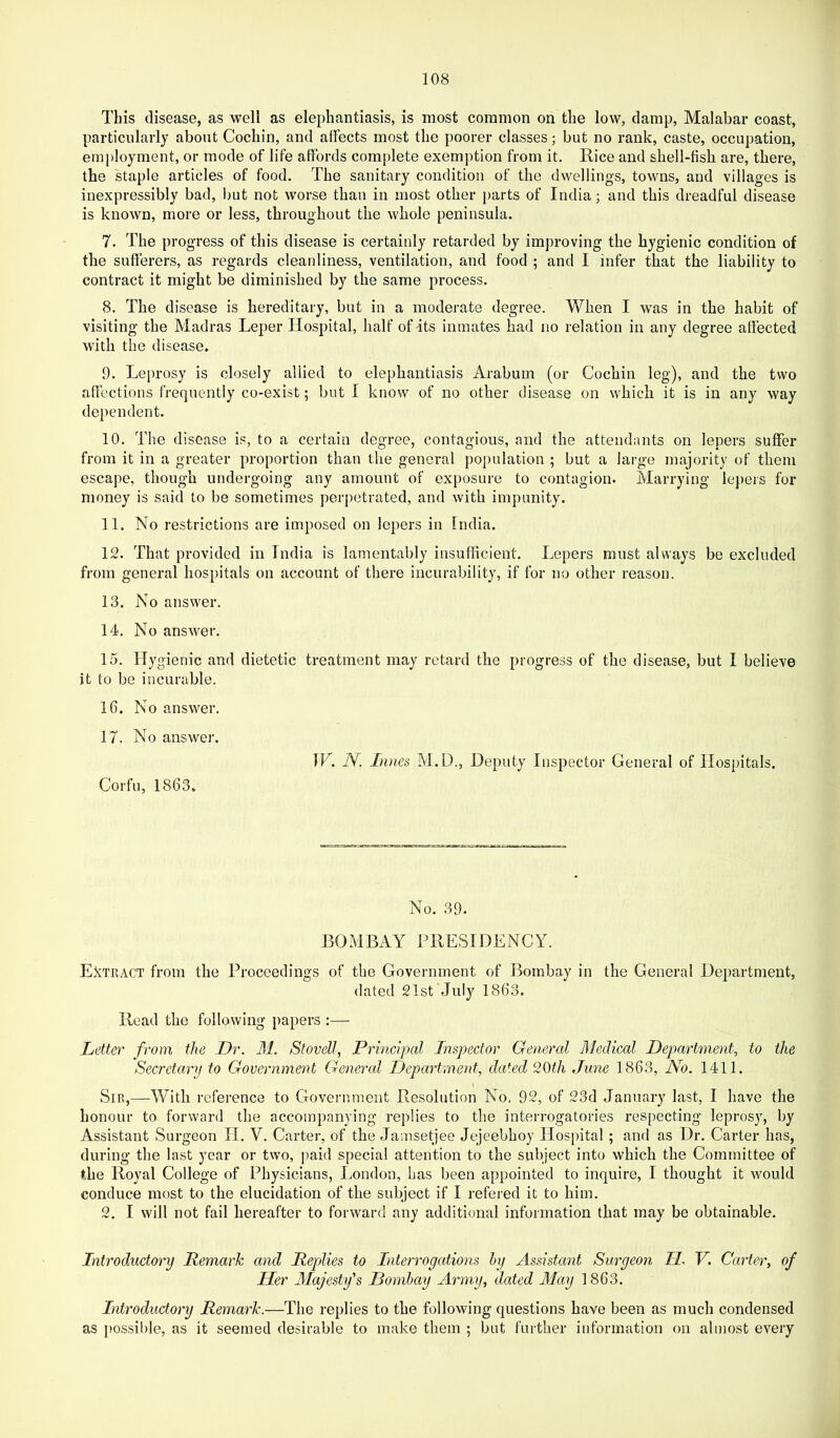 This disease, as well as elephantiasis, is most common on the low, damp, Malabar coast, particularly about Cochin, and affects most the poorer classes; but no rank, caste, occupation, employment, or mode of life affords complete exemption from it. Rice and shell-fish are, there, the staple articles of food. The sanitary condition of the dwellings, towns, and villages is inexpressibly bad, but not worse than in most other parts of India; and this dreadful disease is known, more or less, throughout the whole peninsula. 7. The progress of this disease is certainly retarded by improving the hygienic condition of the sufferers, as regards cleanliness, ventilation, and food ; and I infer that the liability to contract it might be diminished by the same process. 8. The disease is hereditary, but in a moderate degree. When I was in the habit of visiting the Madras Leper Hospital, half of Its inmates had no relation in any degree affected with the disease. 9. Leprosy is closely allied to elephantiasis Arabum (or Cochin leg), and the two affections frequently co-exist; but I know of no other disease on which it is in any way dependent. 10. The disease is, to a certain degree, contagious, and the attendants on lepers suffer from it in a greater proportion than the general population ; but a large majority of them escape, though undergoing any amount of exposure to contagion. Marrying lepers for money is said to be sometimes perpetrated, and with impunity. 11. No restrictions are imposed on lepers in India. 12. That provided in India is lamentably insufficient. Lepers must always be excluded from general hospitals on account of there incurability, if for no other reason. 13. No answer. 14. No answer. 15. Hygienic and dietetic treatment may retard the progress of the disease, but I believe it to be incurable. 16. No answer. 17. No answer. Corfu, 1863. IF. N. Lines M.D., Deputy Inspector General of Hospitals. No. 39. BOMBAY rilESIDENCY. Extract from the Proceedings of the Government of Bombay in the General Department, dated 21st July 1863. Read the following papers :— Letter' from the Dr. M. Stovell, Principal Inspector General Medical Department, to the Secretary to Government General Department, dated 20th June 1863, No. 1411. Sir,—With reference to Government Resolution No. 92, of 23d January last, I have the honour to forward the accompanying replies to the interrogatories respecting leprosy, by Assistant Surgeon H. V. Carter, of the Jamsetjee Jejeebhoy Hospital ; and as Dr. Carter has, during the last year or two, paid special attention to the subject into which the Committee of the Royal College of Physicians, London, has been appointed to inquire, I thought it would conduce most to the elucidation of the subject if I refered it to him. 2. I will not fail hereafter to forward any additional information that may be obtainable. Introductory Remark and Replies to Interrogations by Assistant Surgeon II V. Carter, of Her Majesty's Bombay Army, dated 3Iay 1863. Introductory Remark.—The replies to the following questions have been as much condensed as possible, as it seemed desirable to make them ; but further information on almost every