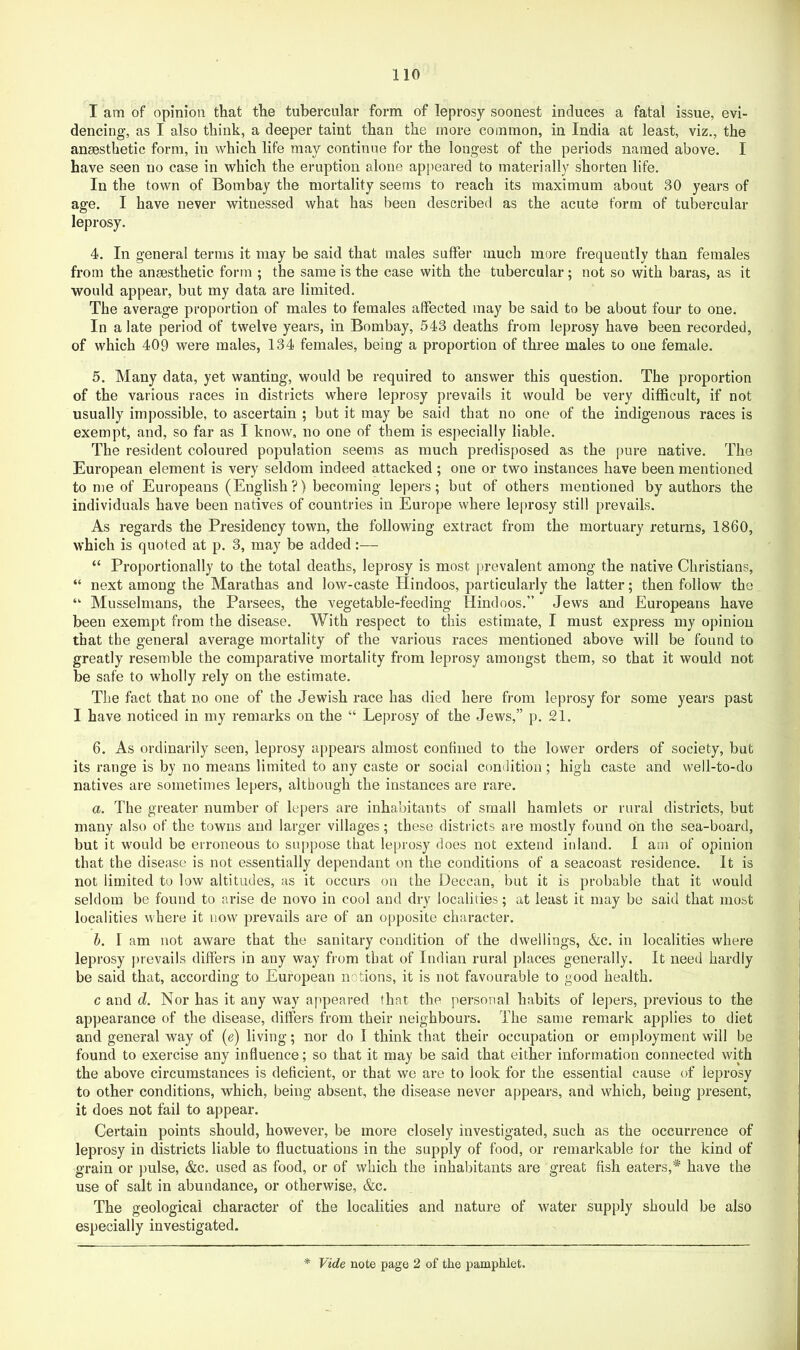 I am of opinion that the tubercular form of leprosy soonest induces a fatal issue, evi- dencing, as I also think, a deeper taint than the more common, in India at least, viz., the anaesthetic form, in which life may continue for the longest of the periods named above. I have seen no case in which the eruption alone appeared to materially shorten life. In the town of Bombay the mortality seems to reach its maximum about 30 years of age. I have never witnessed what has been described as the acute form of tubercular leprosy. 4. In general terms it may be said that males suffer much more frequently than females from the anaesthetic form ; the same is the case with the tubercular; not so with baras, as it would appear, but my data are limited. The average proportion of males to females affected may be said to be about four to one. In a late period of twelve years, in Bombay, 543 deaths from leprosy have been recorded, of which 409 were males, 134 females, being a proportion of three males to one female. 5. Many data, yet wanting, would be required to answer this question. The proportion of the various races in districts where leprosy prevails it would be very difficult, if not usually impossible, to ascertain ; but it may be said that no one of the indigenous races is exempt, and, so far as I know, no one of them is especially liable. The resident coloured population seems as much predisposed as the pure native. The European element is very seldom indeed attacked; one or two instances have been mentioned to me of Europeans (English?) becoming lepers; but of others mentioned by authors the individuals have been natives of countries in Europe where leprosy still prevails. As regards the Presidency town, the following extract from the mortuary returns, I860, which is quoted at p. 3, may be added:— “ Proportionally to the total deaths, leprosy is most ju-evalent among the native Christians, “ next among the Marathas and low-caste Hindoos, j^articularly the latter; then follow the “ Musselnians, the Parsees, the vegetable-feeding Hindoos.” Jews and Europeans have been exempt from the disease. With respect to this estimate, I must express my opinion that the general average mortality of the various races mentioned above will be found to greatly resemble the comparative mortality from leprosy amongst them, so that it would not be safe to wholly rely on the estimate. The fact that no one of the Jewish race has died here from leprosy for some years past I have noticed in my remarks on the “ Leprosy of the Jews,” p. 21. 6. As ordinarily seen, leprosy appears almost conhned to the lower orders of society, but its range is by no means limited to any caste or social conilition; high caste and well-to-do natives are sometimes lepers, although the instances are rare. a. The greater number of lepers are inhabitants of small hamlets or rural districts, but many also of the towns and larger villages; these districts are mostly found on the sea-board, but it w'ould be erroneous to suppose that leprosy does not extend inland. 1 am of opinion that the disease is not essentially dependant on the conditions of a seacoast residence. It is not limited to low altitudes, as it occurs on the Deccan, but it is probable that it would seldom be found to arise de novo in cool and dry localities; at least it may be said that most localities where it now prevails are of an opposite character. h. I am not aware that the sanitary condition of the dwellings, &c. in localities where leprosy prevails differs in any way from that of Indian rural places generally. It need hardly be said that, according to European notions, it is not favourable to good health. c and d. Nor has it any way appeared that the personal habits of lepers, previous to the appearance of the disease, differs from their neighbours. The same remark applies to diet and general way of {e) living; nor do I think that their occupation or employment will be found to exercise any influence; so that it may be said that either information connected with the above circumstances is deficient, or that we are to look for the essential cause of leprosy to other conditions, which, being absent, the disease never appears, and which, being present, it does not fail to appear. Certain points should, however, be more closely investigated, such as the occurrence of leprosy in districts liable to fluctuations in the supply of food, or remarkable for the kind of grain or pulse, &c. used as food, or of which the inhabitants are great fish eaters,* have the use of salt in abundance, or otherwise, &c. The geological character of the localities and nature of water supply should be also especially investigated. * Vide note page 2 of the pamphlet.