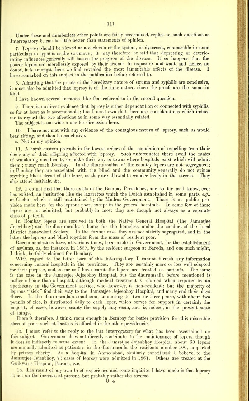 Under these and numberless other points are fairly ascertained, replies to such questions as Interrogatory 6. can be little better than statements of opinion. 7. Leprosy should be viewed as a cachexia of the system, or dyscrasia, comparable in some particulars to syphilis or the strumous ; it may therefore be said that depressing or deterio- rating influences generally will hasten the progress of the disease. It so happens that the poorer lepers are mercilessly exposed by their friends to exposure and want, and hence, no doubt, it is amongst them we find revealed the most lamentable effects of the disease. I have remarked on this subject in the publication before referred to. 8. Admitting that the proofs of the hereditary nature of struma and syphilis are conclusive, it must also be admitted that leprosy is of the same nature, since the proofs are the same in kind. I have known several instances like that referred to in the second question. 9. There is no direct evidence that leprosy is either dependant on or connected with syphilis, so far at least as is ascertainable; but I must own that there are considerations which induce me to regard the two affections as in some way essentially related. The subject is too wide a one for discussion here. 10. I have not met with any evidence of the contagious nature of leprosy, such as would bear sifting, and then be conclusive. c. Not in my opinion. 11. A harsh custom prevails in the lowest orders of the population of expelling from their doors any of their offspring affected with leprosy. Such unfortunates there swell the ranks of wandering mendicants, or make their way to towns where hospitals exist which will admit them ; many reach Bombay. In the dhurumsallas of the country lepers are not segregated; in Bombay they are associated with the blind, and the community generally do not evince anything like a dread of the leper, as they are allowed to wander freely in the streets. They also attend festivals, &c. 12. I do not find that there exists in the Bombay Presidency, nor, so far as I know, ever has existed, an institution like the lazarettos which the Dutch established in some parts, e.g., at Cochin, which is still maintained by the Madras Government. There is no public pro- vision made here for the leprous poor, except in the general hospitals. In some few of these lepers are not admitted, but probably in most they are, though not always as a separate class of patients. In Bombay lepers are received in both the Native General Hospntal (the Jamsetjee Jejeebhoy) and the dhurumsalla, a home for the homeless, under the conduct of the Local District Benevolent Society. In the former case they are not strictly segregated, and in the latter the leprous and blind together form the mass of resident poor. Recommendations have, at various times, been made to Government, for the establishment of asylums, as, for instance, in 1857, by the resident surgeon at Baroda, and. one such might, I think, be fairly claimed for Bombay. With regard to the latter part of this interrogatory, I cannot furnish any information concerning general hospitals in the provinces. They are certainly more or less well adapted for their purpose, and, so far as I have learnt, the lepers are treated as patients. The same is the case in the Jamsetjee Jejeebhoy Hospital, but the dhurumsalla before mentioned is rather a home than a hospital, although medical treatment is afforded when required by an apothecary in the Government service, who, however, is non-resident; but the majority of leprous “ sick” find their way to the Jamsetjee Jejeebhoy Hospital, and many end their days there. In the dhurumsalla a small sum, amounting to two or three pence, with about two pounds of rice, is distributed daily to each leper, which serves for support in certainly the majority of cases, however scanty the supply may seem, and is, indeed, in the present state of things. There is therefore, I think, room enough in Bombay for better provision for this miserable class of poor, such at least as is afforded in the other presidencies. 13. I must refer to the reply to the last interrogatory for what has been ascertained on this subject. Government does not directly contribute to the inaintenance of lepers, though it does so indirectly to some extent. In the Jamsetjee Jejeebhoy Hospital about 60 lepers are annually admitted as patients; in the dhurumsalla the residents number 100, supported by private charity. At a hosj)ital in Ahmedabad, similarly constituted, I believe, to the Jamsetjee Jejeebhoy, 72 cases of leprosy were admitted in 1861. Others are treated at the Guikwar’s Hospital, Baroda, &c. 14. The result of my own brief experience and some inquiries I have nlade is that leprosy is not on the increase at present, but probably rather the reverse. O 4