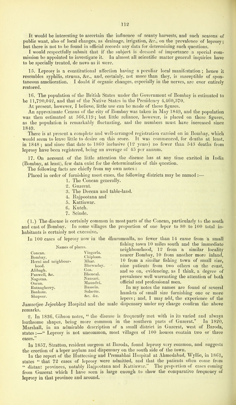 It would be interesting to ascertain tbe influence of scanty harvests, and such seasons of public want, also of local changes, as drainage, irrigation, &c., on the prevalence of leprosy; but there is not to be found in official records any data for determining such questions. I would respectfully submit that if the subject is deemed of imiiortance a special com- mission be appointed to investigate it. In almost all scientific matter general inquiries have to be specially treated, de novo as it were. 15. Leprosy is a constitutional affection having a peculiar local manifestation ; hence it resembles syphilis, struma, &c., and, certainly, not more than they, is susceptible of spon- taneous amelioration. I doubt if organic changes, especially in the nerves, are ever entirely restored. 16. The population of the British States under the Government of Bombay is estimated to be 11,790,042, and that of the Native States in the Presidency 4,460,370. At present, however, I believe, little use can bo made of these figures. An approximate Census of the city of Bombay was taken in May 1849, and the population was then estimated at 566,119 ; but little reliance, however, is placed on these figures, as the population is remarkably fluctuating, and the numbers must have increased since 1849. There is at present a complete and well-arranged registration carried on in Bombay, which would seem to leave little to desire on this score. It was commenced, for deaths at least, in 1848 ; and since that date to 1860 inclusive (12 years) no fewer than 543 deaths from leprosy have been registered, being an average ot 45 per annum. 17. On account of the little attention the disease has at any time excited in India (Bombay, at least), few data exist for the determination of this question. The following facts are chiefly from my own notes : Placed in order of furnishing most cases, the following districts may be named :— 1. The Concan generally. 2. Guzerat. 3. The Deccan and table-land. 4. Rajpootana and 5. Kattiawar. 6. Kutch. 7. Scinde. (1.) The disease is certainly common in most parts of the Concan, particularly to the south and east of Bombay. In some villages the proportion of one leper to 80 to 100 total in- habitants is certainly not excessive. In 100 cases of leprosy now in the dhurumsalla, no fewer than 14 came from a small Names of places. Concan. Viugoi’la. Bombay. Cliiploon. Herni and neiglibour- Mhar. liood. Bliewnday. Alibagb. Goa. Panwell, &c. Bliencal. Nagotna. Nausari. Ouran. Maundvi. Kutnagherry. Bassein. Bankote. Salsette. Sliapoor. &c. &c. Jamsetjee Jejeebhoy Hospital and the male remarks. 2. In 1836, Gibson notes, “ the disease is loathsome shapes, being more common in Marshall, in an admirable description of states :—“ Leprosy is not uncommon, most cases.” fishing town 10 miles south and the immediate neighbourhood, 12 from a similar locality nearer Bombay, 10 from another more inland, 10 from a similar fishing town of small size, nine patients from two others on the coast, and so on, evidencing, as I think, a degree of prevalence well warranting the attention of both official and professional men. In my notes the names are found of several hamlets of small size furnishing one or more lepers; and, I may add, the experience of the dispensary under my charge confirm the above ; frequently met with in its varied and always the southern parts of Guzerat.” In 1820, a small district in Guzerat, west of Baroda, villages of 100 houses contain two or three In 1857, Stratton, resident surgeon at Baroda, found leprosy very common, and suggests the erection of a leper asylum and dispensary on the south side of the town. In the report of the Hutteesing and Premabhai Hospital at Ahmedabad, Wyllie, in 1861, states “ that 72 cases of leprosy were admitted, and that the patients often come from “ distant provinces, notably Rajpootana and Kattiawar.” The proportion of cases coming from Guzerat which I have seen is large enough to show the comparative frequency of leprosy in that province and around.