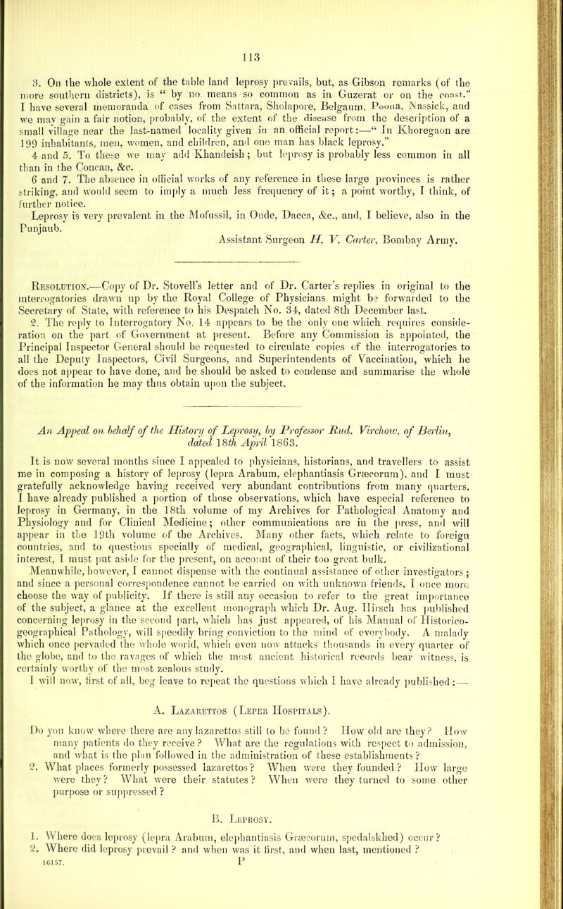 3, On the whole extent of the table land leprosy prevails, but, as Gibson remarks (of the more southern districts), is “ by no means so common as in Gnzerat or on the coast.” I have several memoranda of cases from Sattara, Sholapore, Belgaum, Poona, JNassick, and we mav gain a fair notion, probably, of the extent of the disease from the description of a small village near the last-named locality given in an official report:—In Khoregaon are 199 inhabitants, men, women, and children, and one man has black leprosy/’ 4 and 5. To these we may add Khandeish ; but leprosy is probably less common in all than in the Concan, &c. 6 and 7. The absence in official works of any reference in these large provinces is rather striking, and would seem to imply a much less frequency of it; a point worthy, I think, of further notice. Leprosy is very prevalent in the Mofussil, in Onde, Dacca, &c., and, I believe, also in the Ponjaub. Assistant Surgeon H. V. Carter, Bombay Army. Resolution.—Copy of Dr. Stovell’s letter and of Dr. Carter’s replies in original to the mterrogatoi'ies drawn up by the Royal College of Physicians might be forwarded to the Secretary of State, with reference to his Despatch No. 34, dated 8th December last. 2. The reply to Interrogatory No. 14 appears to be the only one which requires conside- ration on the part of Government at present. Before any Commission is a[)pointed, the Principal Inspector General should be requested to circulate copies of the interrogatories to all the Deputy Inspectors, Civil Surgeons, and Superintendents of Vaccination, which he does not appear to have done, and he should be asked to condense and summarise the whole of the information he may thus obtain u})on the subject. An Appeal on behalf of the Ilutory of Leprosy, by Professor Rad. Virchow, of Berlin, dated \ d>th April 1863. It is now several months since I appealed to physicians, historians, and travellers to assist me in composing a history of leprosy (lepra Arabum, elephantiasis Grsecorum), and I must gratefully acknowledge having received very abundant contributions from many quarters. I have already published a portion of those observations, which have especial reference to leprosy in Germany, in the 18th volume of my Archives for Pathological Anatomy and Physiology and for Clinical Medicine; other communications are in the press, and wall appear in the 19th volume of the Archives. Many other facts, which relate to foreign countries, and to questions specially of medical, geograi)hical, linguistic, or civilizational interest, I must [)ut aside for the present, on account of their too great bulk. Aleanvvhile, however, I cannot dispense with the continual assistance of other investigators ; and since a personal correspondence cannot be carried on with unknown friends, I once more choose the way of publicity. If there is still any occasion to refer to the great importance of the subject, a glance at the excellent monograph which Dr. Aug. Tlirsch has ])ublished concerning lejirosy in the second part, which has just appeared, of his Alanual of Tlistorico- geographical Pathology, will s[ieedily bring conviction to the mind of everybody. A iualady which once pervaded the whole world, which even now attacks thousands in every quarter of the globe, and to the ravages of which the most ancient liiston'cal records bear witness, is certainly worthy of the must zealous study. 1 will nowg first of all, beg leave to rejieat the questions which I have already published ;—■ A. Lazarettos (Leper Hospitals). Do you know where there are any lazarettos still to bo found ? How old are they? How many patients do they receive? What are the regulations with I’espect to admission, and what is the plan followed in tlie administration of these establishments? 2. What places formerly possessed lazaretto.s ? When were they founded ? How large were they ? What were their statutes ? When were they turned to some other purpose or suppressed ? B. Leprosy. 1. Where does leprosy (lepra Arabum, elephantiasis Graecorum, spedalskhed) occur? 2. Where did leprosy prevail ? and when was it first, and when last, mentione<l ? 161.57. P