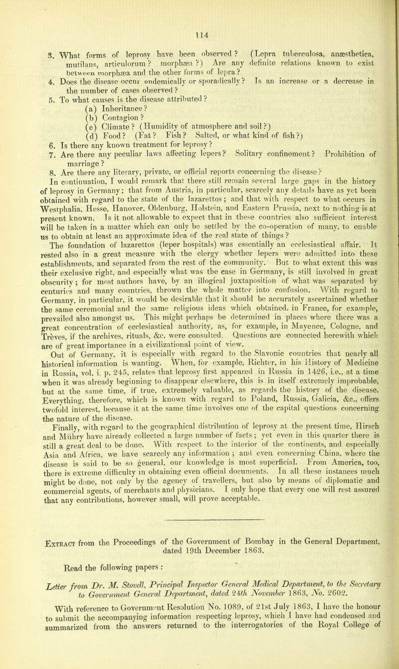 3. What forms of leprosy have been observed ? (Lepra tuberculosa, ansesthetica, mutilans, articulorum ? morphsea ?) Are any definite relations known to exist between morphsea and the other forms of lepra ? 4. Does the disease occur endemically or sporadically ? Is an increase or a decrease in the number of cases observed ? 5. To what causes is the disease attributed ? (a) Inheritance? (b) Contagion? (c) Climate? (Humidity of atmosphere and soil ?) (d) Food? (Fat? Fish? Salted, or what kind of fish?) 6. Is there any known treatment for leprosy ? 7. Are there any peculiar laws affecting lepers ? Solitary confinement ? Prohibition of marriage ? 8. Are there any literary, private, or official reports concerning the disease? In continuation, I would remark that there still remain several large gaps in the history of leprosy in Germany; that from Austria, in particular, scarcely any details have as yet been obtained with regard to the state of the lazarettos; and that with respect to what occurs in Westphalia, Hesse, Hanover, Oldenburg, Holstein, and Eastern Prussia, next to nothing is at present known. Is it not allowable to expect that in these countries also sufficient interest will be taken in a matter which can only be settled by the co-operation of many, to enable us to obtain at least an approximate idea of the real state of things ? The foundation of lazarettos (leper hospitals) was essentially an ecclesiastical affair. It rested also in a great measure with the clergy whether lepers were admitted into these establishments, and separated from the rest of the community. But to what extent this was their exclusive right, and especially what was the case in Germany, is still involved in great obscurity; for most authors have, by an illogical juxtaposition of what was separated by centuries and many countries, thrown the whole matter into confusion. With regard to Germany, in particular, it would be desirable that it should be accurately ascertained whether the same ceremonial and the same religious ideas which obtained, in France, for example, prevailed also amongst us. This might perhaps be determined in places where there was a great concentration of ecclesiastical authority, as, for example, in Mayence, Cologne, and Trbves, if the archives, rituals, &e. were consulted. Questions are connected herewith which are of great importance in a civilizational point of view. Out of Germany, it is especially with regard to the Slavonic countries that nearly all historical information is wanting. When, for example, Richter, in his History of Medicine in Russia, vol. i. p. 245, relates that leprosy first appeared in Russia in 1426, i.e., at a time when it was already beginning to disappear elsewhere, this is in itself extremely improbable, but at the same time, if true, extremely valuable, as regards the history of the disease. Everything, therefore, which is known with regard to Poland, Russia, Galicia, &c., offers twofold interest, because it at the same time involves one of the capital questions concerning the nature of the disease. Finally, with regard to the geographical distribution of leprosy at the present time, Hirsch and Miihry have already collected a large number of facts; yet even in this quarter there is still a great deal to be done. With respect to the interior of the continents, and especially Asia and Africa, we have scarcely any information ; and even concerning China, where the disease is said to be so general, our knowledge is most superficial. From America, too, there is extreme difficulty in obtaining even official documents. In all these instances much might be done, not only by the agency of travellers, but also by means of diplomatic and commercial agents, of merchants and physicians. I only hope that every one will rest assured that any contributions, however small, will prove acceptable. Extract from the Proceedings of the Government of Bombay in the General Department, dated 19th December 1863. Read the following papers : Letter from Dr. M. Stovell, Principal Inspector General Medical Department, to the Secretary to Government General Department, dated 2Uh November 1863, No. 2602. With reference to Government Resolution No. 1089, of 21st July 1863, I have the honour to submit the accompanying information respecting leprosy, which I have had condensed and summarized from the answers returned to the interrogatories of the Royal College of