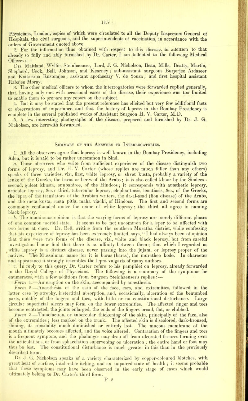 Physicians, London, copies of which were circulated to all the Deputy Inspeciors General of Hospitals, the civil surgeons, and the superintendents of vaccination, in accordance with the orders of Government quoted above. 2. For the information thus obtained with-respect to this disoasc, in addition to that already so fully and ably furnished by Dr, Carter, I am indebted to the following Medical Officers :— Drs, Maitland, Wyllie, Steinhaeuser, Lord, J. G. Nicholson, Bean, Mills, Beatty, Martin, Shepherd, Cook, Bell, Johnson, and Kearney; sub-assistant surgeons Burjorjee Ardaseer and Kaikusroo Bustomjee; assistant apothecary V. de Souza; and first hospital assistant Rabajee Moray. 3. The other medical officers to whom the interrogatories were forwarded replied generally, that, having only met with occasional cases of the disease, their experience was too limited to enable them to prepare any report on the subject. 4. But it may be stated that the present reference has elicited but very few additional facts or observations of importance, and that the history of leprosy in the Bombay Presidency is complete in the several published works of Assistanc Surgeon H. V. Carter, M.D. 5. A few interesting photographs of the disease, prepared and furnished by Dr. J. G. Nicholson, are herewith forwarded. Summary of the Answers to Interrogatories. 1. All the observers agree that leprosy is well known in the Bombay Presidency, including Aden, but it is said to be rather uncommon in Sind. a. Those observers who write from sufficient experience of the disease distinguish two forms of leprosy, and Dr. H. V. Carter (whose replies are much fuller than any others) speaks of three varieties, viz., first, white leprosy, or shvet kusta, probably a variety of the leuke of the Greeks, the baras or beres of the Arabs; it is also called khoor by the Sindees : second, guleet khusta, sunbahiree, of the Hindoos; it corresponds with anaethetic leprosy, articular leprosy, &c.: third, tubercular leprosy, elephantiasis, leontiasis, &c., of the Greeks, the lepra of the translators of the Arabian writers, the da-al-asad (lion disease) of the Arabs, and the ructa kusta, ructa pitia, maha viadhi, of Hindoos. The first and second forms are commonly confounded under the name of white leprosy ; the third all agree in naming black leprosy. b. The unanimous opinion is that the varying forms of leprosy are merely different phases of one common, morbid state, it seems to be not uncommon for a leper to be affected with two f)rms at once. Dr. Bell, writing from the southern Muratha district, while confessing that his experience of leprosy has been extremely limited, says, “ I had always been of opinion that there were two forms of the disease, viz., white and black leprosy, but from careful investigation I now f nd that there is no affinity between them ; that which T regarded as ^ white leprosy is a distinct disease, never passing into the jujam, or leprosy pro|)er of the natives. The Mussulman name for it is buras (baras), the murathee kode. In character and appearance it strongly resembles the lepra vulgaris of many authors. c. In reply to this query. Dr. Carter refers to his pamphlet on leprosy, already forwarded to the Royal College of Physicians. The following is a summary of the symptoms he enumerates, with a few additions from Surgeon Steinhaeuser’s replies :— Form 1.—An eruption on the skin, accompanied by anaesthesia. Form 2.—Anaesthesia of the skin of the face, ears, and extremities, followed in the latter case by atrophy, instertitial absorption, and, occasionally, ulceration of the benumbed parts, notably of the fingers and toes, with little or no constitutional disturbance. Large circular superficial ulcers may form on the lower extremities. The affected finger and toes become contracted, the joints enlarged, the ends of the fingers broad, flat, or clubbed. Form 3.—Tumefaction, or tubercular thickening of the skin, principally of the face, also of the extremities ; less marked on the trunk. The affected skin is discolored, dark-bronzed, shining, its sensibility much diminished or entirely lost. The mucous membrane of the mouth ultimately becomes affected, and the voice altered. Contraction of the fingers and toes is a frequent symptom, and the ])halanges may drop off from ulcerated fissures forming over the articulations, or from sphacelation su|)ervening on ulceration ; the entire hand or foot may thus be lost. The constitutional disturbance is much greater in this than in the previously described form. Dr. J. G. Nicholson speaks of a variety characterized by cojtper-coloured blotches, with great heat of surface, intolerable itching, and an impaired state of health ; it seems probable that these symptoms may have been observed in the early stage of cases which would ultimately belong to Dr. Carter’s third form.