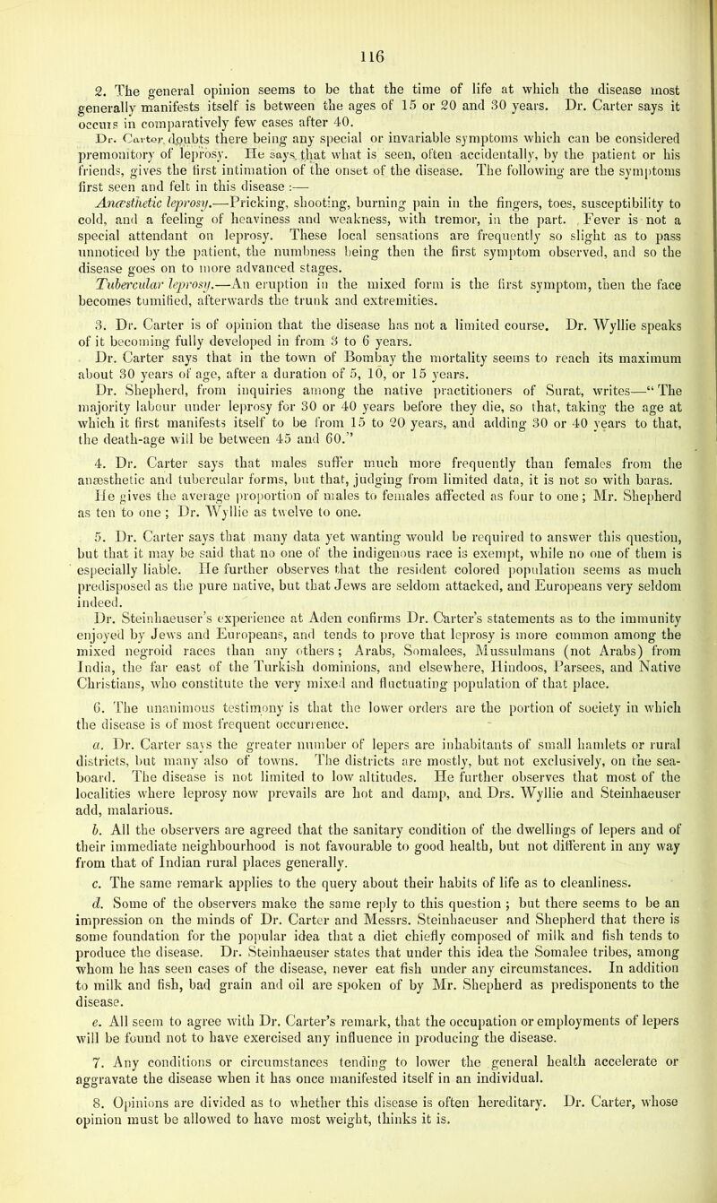 2. The general opinion seems to be that the time of life at which the disease most generally manifests itself is between the ages of 15 or 20 and 30 years. Dr. Carter says it occms in comparatively few cases after 40. Dr. Carter. di)ubts there being any special or invariable symptoms which can be considered premonitory of leprosy. Ho say.q, that what is seen, often accidentally, by the patient or his friends, gives the first intimation of the onset of the disease. The following are the symptoms first seen and felt in this disease ;— AniFsthetic leprosy.—Pricking, shooting, burning pain in the fingers, toes, susceptibility to cold, and a feeling of heaviness and weakness, with tremor, in the part. , Fever is not a special attendant on leprosy. These local sensations are frequently so slight as to pass unnoticed by the patient, the numbness being then the first symptom observed, and so the disease goes on to more advanced stages. Tubercular leprosy.—An eruption in the mixed form is the first symptom, then the face becomes tumified, afterwards the trunk and extremities. 3. Dr. Carter is of opinion that the disease has not a limited course. Dr. Wyllie speaks of it becoming fully developed in from 3 to 6 years. Dr. Carter says that in the town of Bombay the mortality seems to reach its maximum about 30 years of age, after a duration of 5, 10, or 15 years. Dr, Shepherd, from inquiries among the native practitioners of Surat, writes—“ The majority labour under leprosy for 30 or 40 years before they die, so that, taking the age at which it first manifests itself to be from 15 to 20 years, and adding 30 or 40 years to that, the death-age will be between 45 and 60.” 4. Dr. Carter says that males suffer much more frequently than females from the anaesthetic and tubercular forms, but that, judging from limited data, it is not so with baras. He gives the aveiage proportion of males to females affected as four to one; Mr. Shepherd as ten to one ; Dr. Wyllie as twelve to one. 5. Dr. Carter says that many data yet wanting would be required to answer this question, but that it may be said that no one of the indigenous race is exempt, while no one of them is especially liable. He further observes that the resident colored population seems as much predisposed as the pure native, but that Jews are seldom attacked, and Europeans very seldom indeed. Dr. Steinhaeuser’s experience at Aden confirms Dr. Carters statements as to the immunity enjoyed by Jews and Europeans, and tends to prove that leprosy is more common among the mixed negroid races than any others; Arabs, Somalees, Mussulmans (not Arabs) from India, the far east of the Turkish dominions, and elsewhere, Hindoos, Parsees, and Native Christians, who constitute the very mixed and fluctuating population of that place. 6. The unanimous testimony is that the lower orders are the portion of society in which the disease is of most frequent occurrence. a. Dr. Carter says the greater number of lepers are inhabitants of small hamlets or rural districts, but many also of towns. The districts are mostly, but not exclusively, on the sea- board. The disease is not limited to low altitudes. He further observes that most of the localities where leprosy now prevails are hot and damp, and, Drs. Wyllie and Steinhaeuser add, malarious. h. Ail the observers are agreed that the sanitary condition of the dwellings of lepers and of their immediate neighbourhood is not favourable to good health, but not different in any way from that of Indian rural places generally. c. The same remark applies to the query about their habits of life as to cleanliness. d. Some of the observers make the same reply to this question ; but there seems to be an impression on the minds of Dr. Carter and Messrs. Steinhaeuser and Shepherd that there is some foundation for the popular idea that a diet chiefly composed of milk and flsh tends to produce the disease. Dr. Steinhaeuser states that under this idea the Somalee tribes, among whom he has seen cases of the disease, never eat fish under any circumstances. In addition to milk and fish, bad grain and oil are spoken of by Mr. Shepherd as predisponents to the disease. e. All seem to agree with Dr. Carter’s remark, that the occupation or employments of lepers will be found not to have exercised any influence in producing the disease. 7. Any conditions or circumstances tending to lower the general health accelerate or aggravate the disease when it has once manifested itself in an individual. 8. Opinions are divided as to whether this disease is often hereditary. Dr. Carter, whose opinion must be allowed to have most weight, thinks it is.