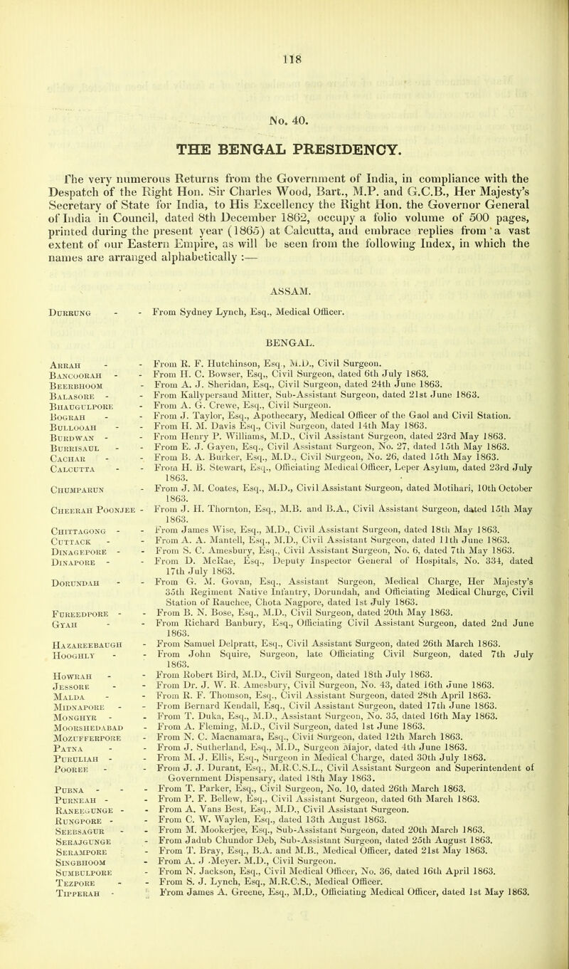 JNo. 40. THE BENGAL PRESIDENCY. The very numerous Returns from the Government of India, in compliance with the Despatch of the Right Hon. Sir Charles Wood, Bart., M.P. and G.C.B., Her Majesty’s Secretary of State for India, to His Excellency the Right Hon. the Governor General of India in Council, dated 8th December 1862, occupy a folio volume of 500 pages, printed during the present year (1865) at Calcutta, and embrace replies from‘a vast extent of our Eastern Empire, as will be seen from the following Index, in which the names are arranged alphabetically :— Durrdng ASSAM. From Sydney Lynch, Esq., Medical Officer. BENGAL. Arrah BANCOORiVH Beerbhoom Balasore - Biiaugulpore Bograh Bullooah Burdwan - Burrisaul Cachar Calcutta Chumparun Cheerah Poonjee - Chittagong - Cuttack DinagEPORE - Dinapore - Dorund.ah Foreedpore - Gtah IIA ZAREE BAUGH Hooghly Howrah Jessore Malda Midnapore Monghyr Moorshedabad Mozufferpore Patna PURULIAH - Poorer Pubna PURNEAH - Raneegunge - Rungpore - Seeesagur Serajgunge Serampore SiNGBHOOM SUMBULPORE Tezpore Tipperah - From R. F. Hutchinson, Esq., M.D., Civil Surgeon. From H. C. Bowser, Esq,, Civil Surgeon, dated 6th July 1863. From A. J. Sheridan, Esq., Civil Surgeon, dated 24th June 1863. From Kallypersaud Mitter, Sub-Assistant Surgeon, dated 21st June 1863. From A. G. Crewe, Esq., Civil Surgeon. From J. Taylor, Esq., Apothecary, Medical Officer of the Gaol and Civil Station. From H. M. Davis Esq., Civil Surgeon, dated 14th May 1863. From Henry P. Williams, M.D., Civil Assistant Surgeon, dated 23rd May 1863. From E. J. Gayen, Esq., Civil Assistant Surgeon, No. 27, dated 15th May 1863. From B. A. Burker, Esq., M.D., Civil Surgeon, No. 26, elated 15th May 1863. From H. B. Stewart, Esq., Officiating Medical Officer, Leper Asylum, dated 23rd July 1863, From J. M. Coates, Esq., M.D., Civil Assistant Surgeon, dated Motihari, 10th October 1863. From J. H. Thornton, Esq., M.B. and B.A., Civil Assistant Surgeon, dated 15th May 1863. From James Wise, Esq., M.D., Civil Assistant Surgeon, dated 18th May 1863. From A. A. Mantell, Esq., M.D., Civil Assistant Sui-geon, dated 11th June 1863. From S. C, Amesbury, Esq., Civil Assistant Surgeon, No. 6, dated 7th May 1863. From D. McRae, Esq., Deimty Inspector General of Hospitals, No. 334, dated 17th July 1863. From G. M. Govan, Esq., Assistant Surgeon, Medical Charge, Her Majesty’s 35th Regiment Native Infantry, Dorundah, and Officiating Medical Churge, Civil Station of Rauchee, Chota Nagpore, dated 1st July 1863. From B. N. Bose, Esq., M.D., Civil Surgeon, dated 20th May 1863. From Richard Banbury, Esq., Officiating Civil Assistant Surgeon, dated 2nd June 1863. From Samuel Delpratt, Esq., Civil Assistant Surgeon, dated 26th March 1863. From John Squire, Sui-geon, late Officiating Civil Surgeon, dated 7th July 1863. From Robert Bird, M.D., Civil Surgeon, dated 18th July 1863. From Dr. J. W. R, Amesbury, Civil Surgeon, No. 43, dated 16th June 1863. From R. F. Thomson, Esq., Civil Assistant Surgeon, dated 28th April 1863. From Bernard Kendall, Esq., Civil Assistant Surgeon, dated I7th June 1863. From T. Duka, Esq., M.D., Assistant Surgeon, No. 35, dated 16th May 1863. From A. Fleming, M.D., Civil Surgeon, dated 1st June 1863. From N. C. Macnamara, Es([., Civil Surgeon, dated 12th March 1863. From J. Sutherland, Esq., M.D., Surgeon Major, dated 4th June 1863. From M. J. Ellis, Esq., Surgeon in Medical Charge, dated 30th July 1863. From J. J. Durant, Esq., M.R.C.S.L., Civil Assistant Surgeon and Superintendent of Government Dispensary, dated 18th May 1863. From T. Parker, Esq., Civil Surgeon, No. 10, dated 26th March 1863. From P. F. Bellew, Esq., Civil Assistant Surgeon, dated 6th March 1863. From A. Vans Best, Esq., M.D., Civil Assistant Surgeon. From C. W. Waylen, Esq., dated 13th August 1863. From M. Mookerjee, Esq., Sub-Assistant Surgeon, dated 20th March 1863. From Jadub Chundor Deb, Sub-Assistant Surgeon, dated 25th August 1863. From T. Bray, Esq., B.A. and M.B., Medical Officer, dated 21st May 1863. From A. J .Meyer. M.D., Civil Surgeon. From N. Jackson, Esq., Civil Medical Officer, No. 36, dated 16th April 1863. From S. J. Lynch, Esq., M.R.C.S., Medical Officer. From James A. Greene, Esq., M.D., Officiating Medical Officer, dated 1st May 1863.