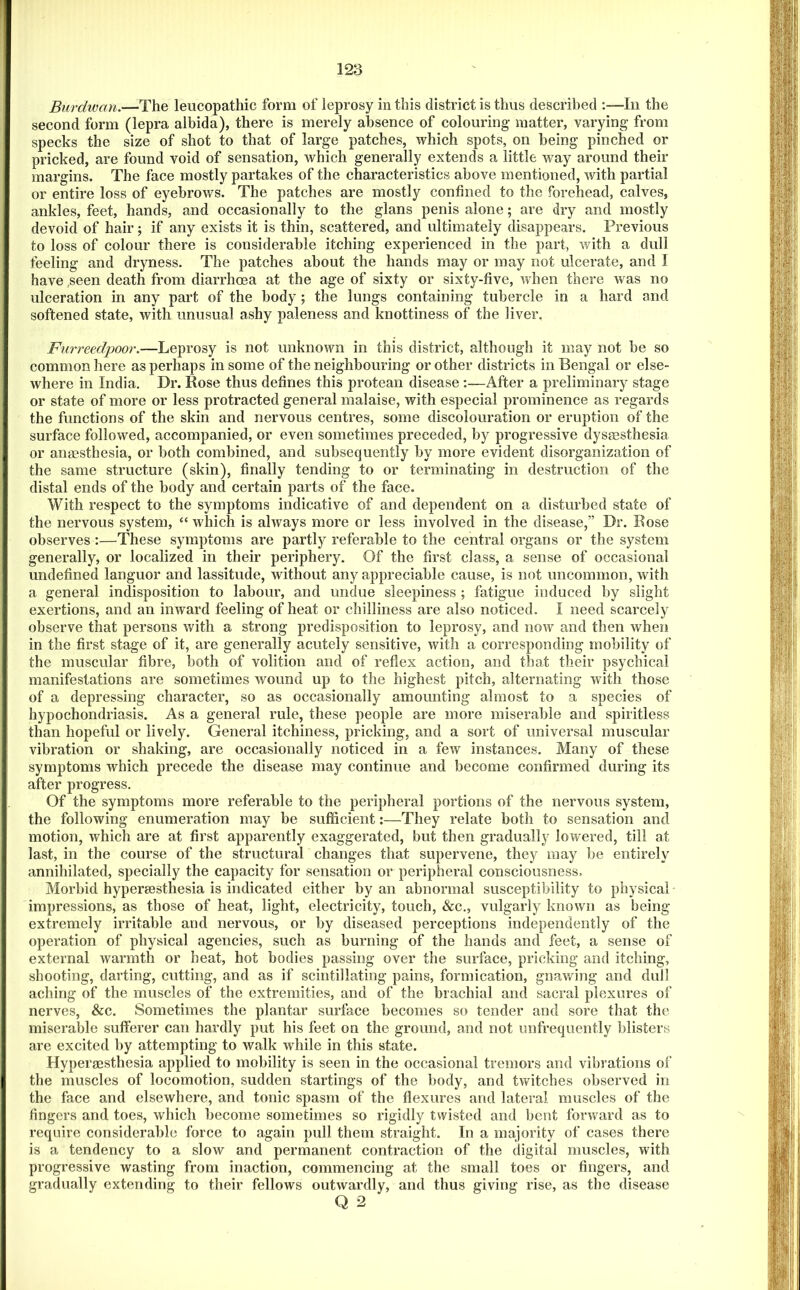 Burdwan.—The leucopathic form of leprosy in this district is thus described ;—lii the second form (lepra albida), there is merely absence of colouring- matter, varying from specks the size of shot to that of large patches, which spots, on being pinched or pricked, are found void of sensation, which generally extends a little way around their margins. The face mostly partakes of the characteristics above mentioned, with partial or entire loss of eyebrows. The patches are mostly confined to the forehead, calves, ankles, feet, hands, and occasionally to the glans penis alone; are dry and mostly devoid of hair; if any exists it is thin, scattered, and ultimately disappears. Previous to loss of colour there is considerable itching experienced in the part, with a dull feeling and dryness. The patches about the hands may or may not ulcerate, and I have .seen death from diarrhoea at the age of sixty or sixty-five, when there was no ulceration in any part of the body ; the lungs containing tubercle in a hard and softened state, with unusual ashy paleness and knottiness of the liver. Furreedpoor.—Leprosy is not unknown in this district, although it may not be so common here as perhaps in some of the neighbouring or other districts in Bengal or else- where in India. Dr. Rose thus defines this protean disease :—After a preliminary stage or state of more or less protracted general malaise, with especial prominence as regards the functions of the skin and nervous centres, some discolouration or eruption of the surface followed, accompanied, or even sometimes preceded, by progressive dyssesthesia or anmsthesia, or both combined, and subsequently by more evident disorganization of the same structure (skin), finally tending to or terminating in destruction of the distal ends of the body and certain parts of the face. With respect to the symptoms indicative of and dependent on a disturbed state of the nervous system, “ which is always more or less involved in the disease,” Dr. Rose observes :—These symptoms are partly referable to the central organs or the system generally, or localized in their periphery. Of the first class, a sense of occasional undefined languor and lassitude, without any appreciable cause, is not uncommon, with a general indisposition to labour, and undue sleepiness ; fatigue induced by slight exertions, and an inward feeling of heat or chilliness are also noticed. I need scarcely observe that persons with a strong predisposition to leprosy, and now and then when in the first stage of it, are generally acutely sensitive, with a corresponding mobility of the muscular fibre, both of volition and of reflex action, and that their psychical manifestations are sometimes wound up to the highest pitch, alternating with those of a depressing character, so as occasionally amounting almost to a species of hypochondriasis. As a general rule, these people are more miserable and spiritless than hopeful or lively. General itchiness, pricking, and a sort of universal muscular vibration or shaking, are occasionally noticed in a few instances. Many of these symptoms which precede the disease may continue and become confirmed during its after progress. Of the symptoms more referable to the peripheral portions of the nervous system, the following enumeration may be sufficient:—They relate both to sensation and motion, which are at first apparently exaggerated, but then gradually lowered, till at last, in the course of the structural changes that supervene, they may be entirely annihilated, specially the capacity for sensation or peripheral consciousness, Morbid hypersesthesia is indicated either by an abnormal susceptibility to physical impressions, as those of heat, light, electricity, touch, &c., vulgarly known as being extremely irritable and nervous, or by diseased perceptions independently of the operation of physical agencies, such as burning of the hands and feet, a sense of external warmth or heat, hot bodies passing over the surface, pricking and itching, shooting, darting, cutting, and as if scintillating pains, formication, gnawing and dull aching of the muscles of the extremities, and of the brachial and sacral plexures of nerves, &c. Sometimes the plantar surface becomes so tender and sore that the miserable sufterer can hardly put his feet on the ground, and not unfrequently blisters are excited by attempting to walk while in this state. Hyperaesthesia applied to mobility is seen in the occasional tremors and vibrations of the muscles of locomotion, sudden startings of the body, and twitches observed in the face and elsewhere, and tonic spasm of the flexures and lateral muscles of the fingers and toes, which become sometimes so rigidly twisted and bent forward as to require considerable force to again pull them straight. In a majority of cases there is a tendency to a slow and permanent contraction of the digital muscles, with progressive wasting from inaction, commencing at the small toes or fingers, and gradually extending to their fellows outwardly, and thus giving rise, as the disease