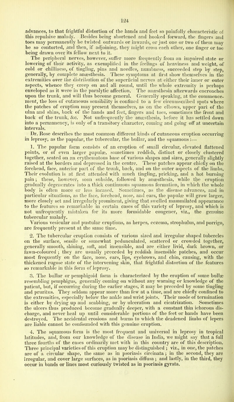 advances, to that frightful distortion of the hands and feet so painfully characteristic of this repulsive malady. Besides being shortened and hooked forward, the fingers and toes may permanently be twisted outwards or inwards, or just one or two of them may be so contorted, and then, if adjoining, they might cross each other, one finger or toe being drawn over its fellow next to it. The peripheral nerves, however, suffer more frequently from an impaired state or lowering of their activity, as exemplified in the feelings of heaviness and weight, of cold or chilliness, of tingling, pins and needles, numbness, succeeded step by step, generally, by complete anaesthesia. These symptoms at first show themselves in the extremities over the distribution of the superficial nerves at either their inner or outer aspects, whence they creep on and all round, until the whole extremity is perhaps enveloped as it were in the paralytic affection. The anaesthesia afterwards encroaches upon the trunk, and will thus become general. Generally speaking, at the commence- ment, the loss of cutaneous sensibility is confined to a few circumscribed spots where the patches of eruption may present themselves, as on the elbows, upper part of the ulna and shins, back of the hands and feet, fingers and toes, sometimes the front and back of the trunk, &c. Not unfrequentiy the anesthesia, before it has settled down into a permanency, is only of a transitory character, coming and going off at uncertain intervals. Dr. Rose describes the most common different kinds of cutaneous eruption occurring in leprosy, as the papular, the tubercular, the bullar, and the squamous:— 1. The papular form consists of an eruption of small circular, elevated flattened points, or of even larger papulae, sometimes reddish, distinct or closely clustered together, seated on an erythematous base of various shapes and sizes, generally slightly raised at the borders and depressed in the centre. These patches appear chiefly on the forehead, face, anterior part of the trunk, back, and on the outer aspects of the limbs. Their evolution is at first attended with much tingling, pricking, and a hot burning pain; these, however, soon subside, followed by anaesthesia, while the eruption gradually degenerates into a thick continuous squamous formation, in which the whole body is often more or less incased. Sometimes, as the disease advances, and in particular situations, as the face, forehead, nose, and ears, the papulae will grow larger, more closely set and irregularly prominent, giving that swelled mammilated appearance to the features so remarkable in certain cases of this variety of leprosy, and which is not unfrequentiy mistaken for its more formidable congener, viz,, the genuine tubercular malady. Various vesicular and pustular eruptions, as herpes, eczema, strophulus, and porrigo, are frequently present at the same time. 2. The tubercular eruption consists of various sized and irregular shaped tubercles on the surface, sessile or somewhat pedunculated, scattered or crowded together, generally smooth, shining, soft, and insensible, and are either livid, dark brown, or fawn-coloured ; they are usually preceded by reddish insensible patches, and occur most frequently on the face, nose, ears, lips, eyebrows, and chin, causing, with the thickened rugose state of the intervening skin, that frightful distortion of the features so remarkable in this form of leprosy. 3. The bullar or pemphigoid form is characterized by the eruption of some bullae resembling pempbigus, generally coming on without any warning or knowledge of the patient, but, if occurring during the earlier stages, it may be preceded by some tingling and pruritus. They seldom appear more than few at a time, and are chiefly confined to the extremities, especially below the ankle and wrist joints. Their mode of termination is either by drying up and scabbing, or by ulceration and cicatrization. Sometimes the ulcers thus produced become gradually deeper, with a constant thin ichorous dis- charge, and never heal up until considerable portions of the feet or hands have been destroyed. The accidental erosions and burns to which the deadened limbs of lepers are liable cannot be confounded with this genuine eruption. 4. The squamous form is the most frequent and universal in leprosy in tropical latitudes, and, from our knowledge of the disease in India, we might say that a full three fourths of the cases ordinarily met with in this country are of this description. Three principal varieties of this eruption may be distinguished 5 viz., in one, the patches are of a circular shape, the same as in psoriasis circinata; in the second, they are irregular, and cover large surfaces, as in psoriasis diffusa; and lastly, in the third, they occur in bands or lines most curiously twisted as in psoriasis gyrata.