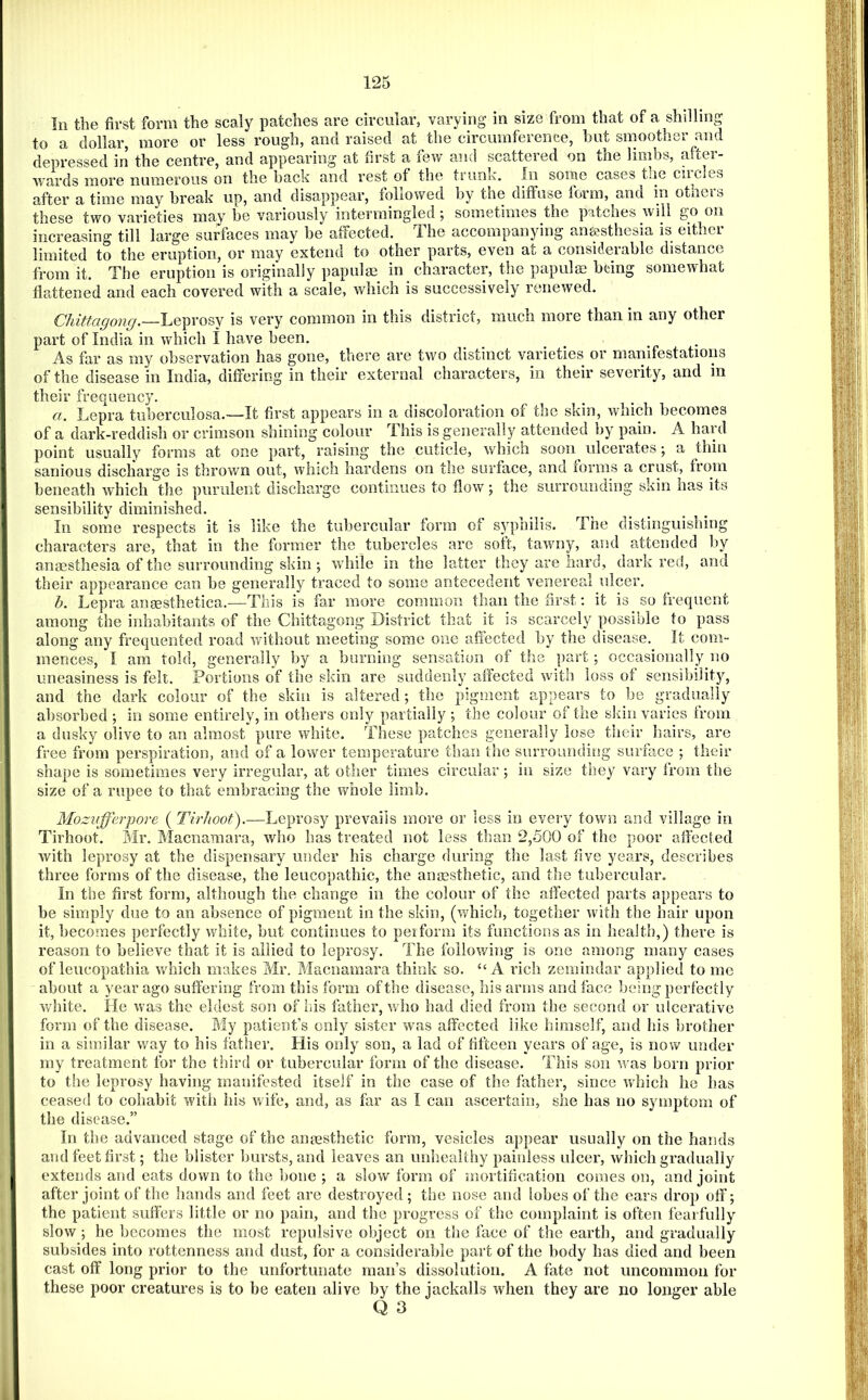 111 the first form the scaly patches are circular, varying in size from that of a shilling to a dollar, more or less rough, and raised at the circumference, but smoother and depressed in the centre, and appearing at first a few and scattered on the limbs, after- wards more numerous on the back and rest of the tiunk. In some cases the cucles after a time may break up, and disappear, followed by the diifuse form, and in others these two varieties may be variously intermingled j sometimes the patches will go on increasing till large surfaces may be affected. The accompanying anesthesia is either limited to the eruption, or may extend to other parts, even at a considerable distance from it. The eruption is originally papulm in character, the papula being somewhat flattened and each covered with a scale, which is successively renewed. Chittagong,—is very common in this district, much more than in any other part of India in which i have been. As far as my observation has gone, there are two distinct varieties or manifestations of the disease in India, differing in their external characters, in their severity, and in their frequency. a. Lepra tuberculosa.—It first appears in a discoloration of the skin, which becomes of a dark-reddish or crimson shining colour This is generally attenued by pain. A haul point usually forms at one part, raising the cuticle, which soon ulcerates 5 a thin sanious discharge is thrown out, which hardens on the surface, and forms a crust, from beneath which the purulent discharge continues to flow; the surrounding skin has its sensibility diminished. In some respects it is like the tubercular form of syphilis. The distinguishing characters are, that in the former the tubercles are soft, tawny, and attended by anaesthesia of the surrounding skin ; 'while in the latter they are hard, dark red, and their appearance can be generally traced to some antecedent venereal ulcer. b. Lepra anaesthetica.—This is far more common than the first; it is so frequent among the inhabitants of the Chittagong District that it is scarcely possible to pass along any frequented road without meeting some one aflected by the disease. It com- mences, I am told, generally by a burning sensation of the part; occasionally no uneasiness is felt. Portions of the skin are suddenly affected with loss of sensibility, and the dark colour of the skin is altered; the pigment appears to he gradually absorbed ; in some entirely, in others only partially ; the colour of the skin varies from a dusky olive to an almost pure white. These patches generally lose their hairs, are free from perspiration, and of a lower temperature than the surrounding surface ; their shape is sometimes very irregular, at other times circular; iu size they vary from the size of a rupee to that embracing the whole limb. Mozvfferpore ( TirJioot).—Leprosy prevails more or less in every town and village in Tirhoot. Mr. Macnamara, who has treated not less than 2,500 of the poor affected with leprosy at the dispensary under his charge during the last five years, describes three forms of the disease, the leucopathic, the anaesthetic, and the tubercular. In the first form, although the change in the colour of the affected parts appears to be simply due to an absence of pigment in the skin, (which, together with the hair upon it, becomes perfectly white, but continues to peiform its functions as in liealth,) there is reason to believe that it is allied to leprosy. The following is one among many cases of leucopathia ^vhich makes Mr. Macnamara think so. “A rich zemindar applied to me about a year ago suffering from this form of the disease, his arms and face being perfectly white. He was the eldest son of bis father, who had died from the second or ulcerative form of the disease. My patient’s only sister was affected like himself, and his brother in a similar way to his father. His only son, a lad of fifteen years of age, is now under my treatment for the third or tubercular form of the disease. This son wms born prior to the leprosy having manifested itself in the case of the father, since wdiich he has ceased to cohabit with his wife, and, as far as I can ascertain, she has no symptom of the disease.” In the advanced stage of the anesthetic form, vesicles appear usually on the hands and feet first; the blister hursts, and leaves an unhealthy painless ulcer, which gradually extends and eats down to the hone j a slow form of mortification comes on, and joint after joint of the hands and feet are destroyed ; the nose and lobes of the ears drop off; the patient suffers little or no pain, and the progress of the complaint is often fearfully slow; he becomes the most repulsive object on the face of the earth, and gradually subsides into rottenness and dust, for a considerable part of the body has died and been cast off long prior to the unfortunate man’s dissolution. A fate not uncommon for these poor creatures is to be eaten alive by the jackalls when they are no longer able