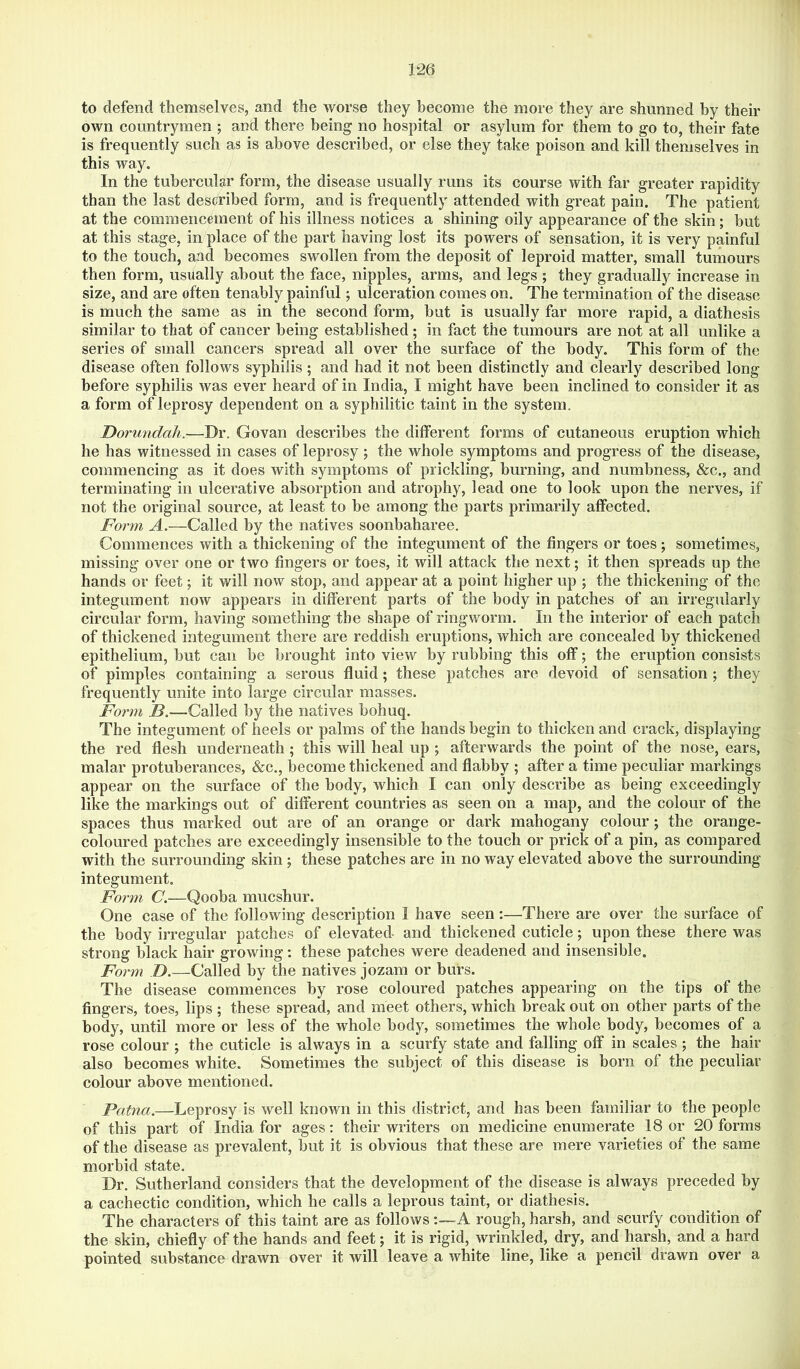 to defend themselves, and the worse they become the more they are shunned by their own countrymen ; and there being no hospital or asylum for them to go to, their fate is frequently such as is above described, or else they take poison and kill themselves in this way. In the tubercular form, the disease usually runs its course with far greater rapidity than the last described form, and is frequently attended with great pain. The patient at the commencement of his illness notices a shining oily appearance of the skin; but at this stage, in place of the part having lost its powers of sensation, it is very painful to the touch, and becomes swollen from the deposit of leproid matter, small tumours then form, usually about the face, nipples, arms, and legs ; they gradually increase in size, and are often tenably painful; ulceration comes on. The termination of the disease is much the same as in the second form, but is usually far more rapid, a diathesis similar to that of cancer being established; in fact the tumours are not at all unlike a series of small cancers spread all over the surface of the body. This form of the disease often follows syphilis; and had it not been distinctly and clearly described long before syphilis was ever heard of in India, I might have been inclined to consider it as a form of leprosy dependent on a syphilitic taint in the system. Dorundah.—Dr. Govan describes the different forms of cutaneous eruption which he has witnessed in cases of leprosy; the whole symptoms and progress of the disease, commencing as it does with symptoms of prickling, burning, and numbness, &c., and terminating in ulcerative absorption and atrophy, lead one to look upon the nerves, if not the original source, at least to be among the parts primarily affected. Form A.—Called by the natives soonbaharee. Commences with a thickening of the integument of the fingers or toes; sometimes, missing over one or two fingers or toes, it will attack the next; it then spreads up the hands or feet; it will now stop, and appear at a point higher up ; the thickening of the integument now appears in different parts of the body in patches of an irregularly circular form, having something the shape of ringworm. In the interior of each patch of thickened integument there are reddish eruptions, which are concealed by thickened epithelium, but can be brought into view by rubbing this off; the eruption consists of pimples containing a serous fluid; these patches are devoid of sensation ; they frequently unite into large circular masses. Foimi B.—Called by the natives bohuq. The integument of heels or palms of the hands begin to thicken and crack, displaying the red flesh underneath; this will heal up ; afterwards the point of the nose, ears, malar protuberances, &c., become thickened and flabby ; after a time peculiar markings appear on the surface of the body, which I can only describe as being exceedingly like the markings out of different countries as seen on a map, and the colour of the spaces thus marked out are of an orange or dark mahogany colour ; the orange- coloured patches are exceedingly insensible to the touch or prick of a pin, as compared with the surrounding skin ; these patches are in no way elevated above the surrounding integument. Form C.—Qooba mucshur. One case of the following description I have seen:—^There are over the surface of the body irregular patches of elevated and thickened cuticle; upon these there was strong black hair growing; these patches were deadened and insensible. Form D.—Called by the natives jozam or burs. The disease commences by rose coloured patches appearing on the tips of the fingers, toes, lips ; these spread, and meet others, which break out on other parts of the body, until more or less of the whole body, sometimes the whole body, becomes of a rose colour ; the cuticle is always in a scurfy state and falling off in scales ; the hair also becomes white. Sometimes the subject of this disease is born of the peculiar colour above mentioned. Patna.—Leprosy is well known in this district, and has been familiar to the people of this part of India for ages: their writers on medicine enumerate 18 or 20 forms of the disease as prevalent, but it is obvious that these are mere varieties of the same morbid state. Dr. Sutherland considers that the development of the disease is always preceded by a cachectic condition, which he calls a leprous taint, or diathesis. The characters of this taint are as followsA rough, harsh, and scurfy condition of the skin, chiefly of the hands and feet; it is rigid, wrinkled, dry, and harsh, and a hard pointed substance drawn over it will leave a white line, like a pencil drawn over a