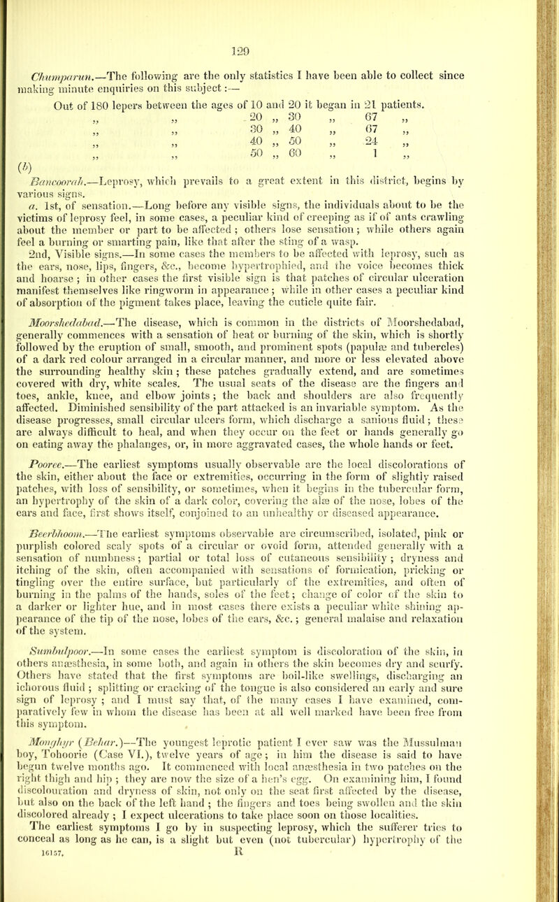 Chumparun.—The following are the only statistics I have been able to collect since making minute enquiries on this subject:— Out of 180 lepers between the ages of 10 and 20 it began in 21 patients. 20 „ 30 53 67 53 30 „ 40 55 67 55 40 „ 50 53 24 55 50 „ 60 53 1 55 Bancoorah.—Leprosy, which prevails to a great extent in this district, begins l)y various signs. a. 1st, of sensation.—Long before any visible signs, the individuals about to be the victims of leprosy feel, in some cases, a peculiar kind of creeping as if of ants crawling about the member or part to be affected ; others lose sensation; while others again feel a burning or smarting pain, like that after the sting of a vrasp. 2nd, Visible signs.—In some cases the members to be affected with leprosy, such as the ears, nose, lips, fingers, &c., become hypertrophied, and the voice liecoraes thick and hoarse ; in other cases the first visible sign is that patches of circular ulceration manifest themselves like ringworm in appearance; wdiile in other cases a peculiar kind of absorption of the pigment takes place, leaving the cuticle quite fair. Moorshedahad.—^The disease, which is common in the districts of Moorshedabad, generally commences with a sensation of heat or burning of the skin, which is shortly followed by the eruption of small, smooth, and prominent spots (papulm and tubercles) of a dark red colour arranged in a circular manner, and more or less elevated above the surrounding healthy skin ; these patches gradually extend, and are sometimes covered with dry, white scales. The usual seats of the disease are the fingers and toes, ankle, knee, and elbow joints; the back and shoulders are also frequently affected. Diminished sensibility of the part attacked is an invariable symptom. As the disease progresses, small circular ulcers form, which discharge a sanious fluid; these are always difficult to heal, and when they occur on the feet or hands generally go on eating away the phalanges, or, in more aggravated cases, the whole hands or feet. Pooree.—The earliest symptoms usually observable are the local discolorations of the skin, either about the face or extremities, occurring in the form of slightly raised patches, with loss of sensibility, or sometimes, when it begins in the tubercular form, an hypertrophy of the skin of a dark color, covering the alse of the nose, lobes of the ears and face, first shows itself, conjoined to an unhealthy or diseased appearance. Beerhhoom.—The earliest symptoms observable are circumscribed, isolated, pink or purplish colored scaly spots of a circular or ovoid form, attended generally with a sensation of numbness; partial or total loss of cutaneous sensibility; dryness and itching of the skin, often accompanied v.'ith sensations of formication, pricking or tingling over the entire surface, but particularly of the extremities, and often of burning in the palms of the hands, soles of the feet; change of color of the skin to a darker or lighter hue, and in most cases there exists a peculiar white shining a]>- pearance of the tip of the nose, lohes of the ears, &c.; general malaise and relaxation of the system. Sumhulpoor.—In some cases the earliest symptom is discoloration of the skin, in others anmsthesia, in some both, and again in otliers the skin becomes dry and scurfy. Others have stated that the first symptoms are boil-like swellings, discharging an ichorous flui<l ; splitting or cracking (ff the tongue is also considered an early and sure sign of leprosy ; and I must say that, of the many cases I have examined, com- paratively few in whom the disease has been at all well marked have been free from this symptom, MoiHjJuir (^Behar,)—The youngest leprotic patient I ever saw v/as the Mussulman boy, Tohoorie (Case VI.), twelve years of age; in him tlie disease is said to have begun twelve months ago. It commenced witii local anmsthesia in two patches on the right thigh and hip ; they are now tlie size of a lien’s egg. On examining him, I found discolouration and dryness of skin, not only on the seat first affected by the disease, hut also on the hack of the left hand ; the fingers and toes being swollen and the skin discolored already ; I expect ulcerations to take place soon on those localities. The earliest symptoms I go by in suspecting leprosy, which the sufferer tries to conceal as long as he can, is a slight but even (not tubercular) hypertrophy of the 1G157, 11