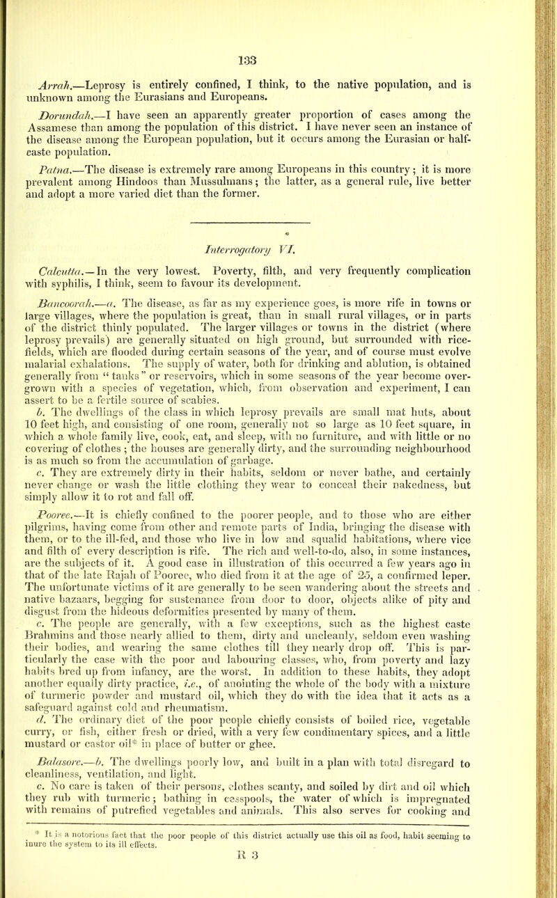 Arrah.—Leprosy is entirely confined, I think, to the native population, and is unknown among the Eurasians and Europeans. Dorundah.—I have seen an apparently greater proportion of cases among the Assamese than among the population of this district. I have never seen an instance of the disease among the European population, hut it occurs among the Eurasian or half- caste population. Patna.—The disease is extremely rare among Europeans in this country; it is more prevalent among Hindoos than Mussulmans; the latter, as a general rule, live better and adopt a more varied diet than the former. Interrogatory VI. Calcutta. —the very lowest. Poverty, filth, and very frequently complication Avith syphilis, I think, seem to favour its development. Bancoorak.—a. The disease, as far as my experience goes, is more rife in towns or large villages, Avhere the population is great, than in small rural villages, or in parts of the district thinly populated. The larger villages or towns in the district (where leprosy prevails) are generally situated on high ground, hut surrounded Avith rice- fields, Avhich are flooded during certain seasons of the year, and of course must evolve malarial exhalations. The supply of water, both for drinking and ablution, is obtained generally from “ tanks” or reservoirs, Avhich in some seasons of the year become over- grown Avith a species of vegetation, which, from observation and experiment, I can assert to be a fertile source of scabies. b. The dwellings of the class in Avhich leprosy prevails are small mat huts, about 10 feet high, and consisting of one room, generally not so large as 10 feet square, in Avhich a Avhole family live, cook, eat, and sleep, Avith no furniture, and Avith little or no covering of clothes ; the houses are generally dirty, and the surrounding neighbourhood is as much so from the accumulation of garbage. c. They are extremely dirty in their habits, seldom or never bathe, and certainly never change or Avash the little clothing they Avear to conceal their nakedness, but simply alloAV it to rot and fail off. Pooree.-—It is chiefly confined to the poorer people, and to those avIio are either pilgrims, having come from other and remote parts of India, bringing the disease Avith them, or to the ill-fed, and those Avho live in Ioav and squalid habitations, Avhere vice and filth of every description is rife. The rich and Aveil-to-do, also, in some instances, are the subjects of it. A good case in illustration of this occurred a few years ago in that of the late Rajah of Pooree, who died from it at the age of 25, a confirmed leper. The unfortunate victims of it are generally to be seen Avandering about the streets and native bazaars, begging for sustenance from door to door, objects alike of pity and disgust from the hideous deformities presented by many of them. c. The people are generally, Avith a few exceptions, such as the highest caste Brahmins and those nearly allied to them, dirty and uncleanly, seldom even Avashing their bodies, and Avearing the same clothes till they nearly drop oft‘. This is par- ticularly the case Avith the poor and labouring classes, who, from poverty and lazy hal)its bred up from infancy, are the worst. In addition to these habits, they adopt another equally dirty practice, i.e., of anointing the Avhole of the body Avith a mixture of turmeric poAvder and mustard oil, Avhich they do Avith the idea that it acts as a safeguard against cold and rheumatism. d. The ordinary diet of the poor people chiefly consists of boiled rice, vegetable curry, or fish, either fresh or dried, Avith a very few condimentary spices, and a little mustard or castor oil* in place of butter or ghee. Balasore.—h. The dwellings poorly low, and built in a plan Avith total disregard to cleanliness, ventilation, and light. c. No care is taken of their persons, clothes scanty, and soiled by dirt and oil which they rub Avith turmeric; bathing in cesspools, the water of which is impregnated Avith remains of putrefied vegetables and animals. This also serves fur cooking and * It is a notorious fact that the poor people of this district actually use this oil as food, habit seeming to inure the system to its ill effects.