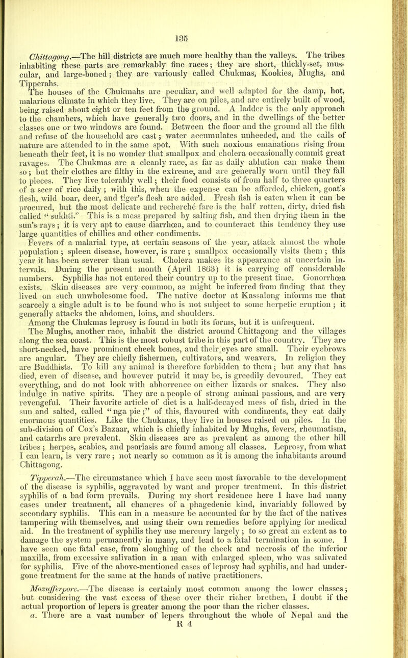 136 Chittagong.—The hill districts are much more healthy than the valleys. The tribes inhabiting these parts are remarkably fine races; they are short, thickly-set, mus- cular, and large-honed ; they are variously called Chukmas, Kookies, Hughs, and Tipperahs. The houses of the Chukmahs are peculiar, and well adapted for the damp, hot, malarious climate in which they live. They are on piles, and are entirely built of wood, being raised about eight or ten feet from the ground. A ladder is the only approach to the chambers, which have generally two doors, and in the dwellings of the better classes one or two windows are found. Between the floor and the ground all the filth and refuse of the household are cast; water accumulates unheeded, and the calls of nature are attended to in the same spot. V/ith such noxious emanations rising from beneath their feet, it is no wonder that smallpox and cholera occasionally commit great ravages. The Chukmas are a cleanly race, as far as daily ablution can make them so; but their clothes are filthy in the extreme, and are generally worn until they fall to pieces. They live tolerably well; their food consists of from half to three quarters of a seer of rice daily ; with this, when the expense can be alforded, chicken, goat’s flesh, wild boar, deer, and tiger’s flesh are added. Fresh fish is eaten when it can be procured, but the most delicate and recherche fare is the half rotten, dirty, dried fish called “ sukhti.” This is a mess prepared by salting fish, and then drying them in the sun’s rays ; it is very apt to cause diarrhoea, and to counteract this tendency they use large quantities of chillies and other condiments. Fevers of a malarial type, at certain seasons of the year, attack almost the whole population ; spleen disease, however, is rare ; smallpox occasionally visits them ; this year it has been severer than usual. Cholera makes its appearance at uncertain in- tervals. During the present month (April 1863) it is carrying off considerable numbers. Syphilis has not entered their country up to the present time. Gonorrhoea exists. Skin diseases are very common, as might be inferred from finding that they lived on such unwholesome food. The native doctor at Kassalong informs me that scarcely a single adult is to be found who is not subject to some herpetic eruption ; it generally attacks the abdomen, loins, and shoulders. Among the Chukmas leprosy is found in both its forms, but it is unfrequent. The Hughs, another race, inhabit the district around Chittagong and the villages along the sea coast. This is the most robust tribe in this part of the country. They are short-necked, have prominent cheek bones, and their^eyes are small. Their eyebrows are angular. They are chiefly fishermen, cultivators, and weavers. In religion they are Buddhists. To kill any animal is therefore forbidden to them; but any that has died, even of disease, and however putrid it may be, is greedily devoured. They eat everything, and do not look with abhorrence on either lizards or snakes. They also indulge in native spirits. They are a people of strong animal passions, and are very revengeful. Their favorite article of diet is a half-decayed mess of fish, dried in the sun and salted, called “ nga pieof this, flavoured with condiments, they eat daily enormous quantities. Like the Chukmas, they live in houses raised on piles. In the sub-division of Cox’s Bazaar, which is chiefly inhabited by Hughs, fevers, rheumatism, and catarrhs are prevalent. Skin diseases are as prevalent as among the other hill tribes ; herpes, scabies, and psoriasis are found among all classes. Leprosy, from what I can learn, is very rare; not nearly so common as it is among the inhabitants around Chittagong. Tipperah.—The circumstance which I have seen most favorable to the development of the disease is syphilis, aggravated by want and proper treatment. In this district syphilis of a bad form prevails. Dui'ing my short residence here I have bad many cases under treatment, all chancres of a phagedenic kind, invariably followed by secondary syphilis. This can in a measure be accounted for by the fact of the natives tampering with themselves, and using their own remedies before applying for medical aid. In the treatment of syphilis they use mercury largely ; to so great an extent as to damage the system permanently in many, and lead to a fatal termination in some, I have seen one fatal case, from sloughing of the cheek and necrosis of the inferior maxilla, from excessive salivation in a man with enlarged spleen, who was salivated for syphilis. Five of the above-mentioned cases of leprosy had syphilis, and had under- gone treatment for the same at the hands of native practitioners. Mozvfferpore.—The disease is certainly most common among the lower classes; but considering the vast excess of these over their richer brethen, I doubt if the actual proportion of lepers is greater among the poor than the richer classes. a. There are a vast number of lepers throughout the whole of Nepal and the