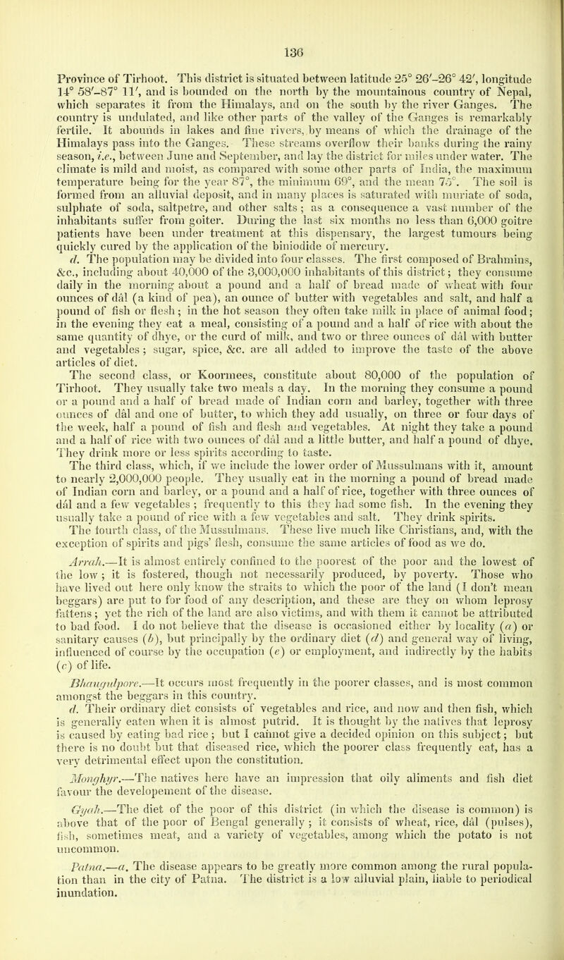 Province of Tirhoot. This district is situated between latitude 25° 26'-26° 4*2', longitude 14° 58'-87° 11', and is bounded on the north by the mountainous country of Nepal, which separates it from the Himalays, and on the south by the river Ganges. The country is undulated, and like other parts of the valley of the Ganges is remarkably fertile. It abounds in lakes and fine rivers, by means of which the drainage of the Himalays pass into the Ganges, These streams overflow their banks during the rainy season, z.e., between June and September, and lay the district for miles under water. The climate is mild and moist, as compared with some other parts of India, the maximum temperature being for the year 87°, the minimum 69°, and the mean 75°. The soil is formed from an alluvial deposit, and in many places is saturated with muriate of soda, sulphate of soda, saltpetre, and other salts ; as a consequence a vast number of the inhabitants suffer from goiter. During the last six months no less than 6,000 goitre patients have been under treatment at this dispensary, the largest tumours being quickly cured by the application of the biniodide of mercury. d. The population may be divided into four classes. The first composed of Brahmins, &c., including about 40,000 of the 3,000,000 inhabitants of this district; they consume daily in the morning about a pound and a half of bread made of vrheat with four ounces of dal (a kind of pea), an ounce of butter with vegetables and salt, and half a pound of fish or flesh; in the hot season they often take milk in place of animal food; in the evening they eat a meal, consisting of a pound and a half of rice with about the same quantity of dhye, or the curd of milk, and two or three ounces of dal with butter and vegetables ; sugar, spice, &c. are all added to improve the taste of the above articles of diet. The second class, or Koormees, constitute about 80,000 of the population of Tirhoot. They usually take two meals a day. In the morning they consume a pound or a pound and a half of bread made of Indian corn and barley, together with three ounces of dal and one of butter, to which they add usually, on three or four days of the week, half a pound of fish and flesh aiid vegetables. At night they take a pound and a half of rice with two ounces of dal and a little butter, and half a pound of dhye. They drink more or less spirits according to taste. The third class, which, if v/e include the lower order of Mussulmans with it, amount to nearly 2,000,000 people. They usually eat in the morning a pound of bread made of Indian corn and barley, or a pound and a half of rice, together with three ounces of dal and a few vegetables ; frequently to this they had some fish. In the evening they usually take a pound of rice with a few vegetables and salt. They drink spirits. The tourth class, of the Mussulmans. These live much like Christians, and, with the exception of spirits and pigs’ flesh, consume the same articles of food as we do. Arrali.—It is almost entirely confined to the poorest of the poor and the lowest of the low ; it is fostered, though not necessarily produced, by poverty. Those who have lived out here only know the straits to which the poor of the land (I don’t mean beggars) are put to for food of any description, and these are they on whom leprosy fattens; yet the rich of the land are also victims, and with them it cannot be attributed to bad food. 1 do not believe that the disease is occasioned either by locality («) or sanitary causes (<?»), but principally by the ordinary diet {d) and general way of living, influenced of course by the occupation (e) or employment, and indirectly by the habits (c) of life. Bhaugulpore.—It occurs most frequently in the poorer classes, and is most common amongst the beggars in this country. d. Their ordinary diet consists of vegetables and rice, and now and then fish, which is generally eaten when it is almost putrid. It is thought by the natives that leprosy is caused by eating bad rice ; but I cannot give a decided opinion on this subject; but there is no doubt but that diseased rice, which the poorer class frequently eat, has a very detrimental effect upon the constitution, Monghyr.—The natives here have an impression that oily aliments and fish diet favour the developement of the disease. Gyoli,—The diet of the poor of this district (in which the disease is common) is above that of the poor of Bengal generally ; it consists of wheat, rice, dal (pulses), fish, sometimes meat, and a variety of vegetables, among which the potato is not uncommon. Patna.—a. The disease appears to be greatly more common among the rural popula- tion than in the city of Patna. T he district is a low alluvial plain, liable to periodical inundation.