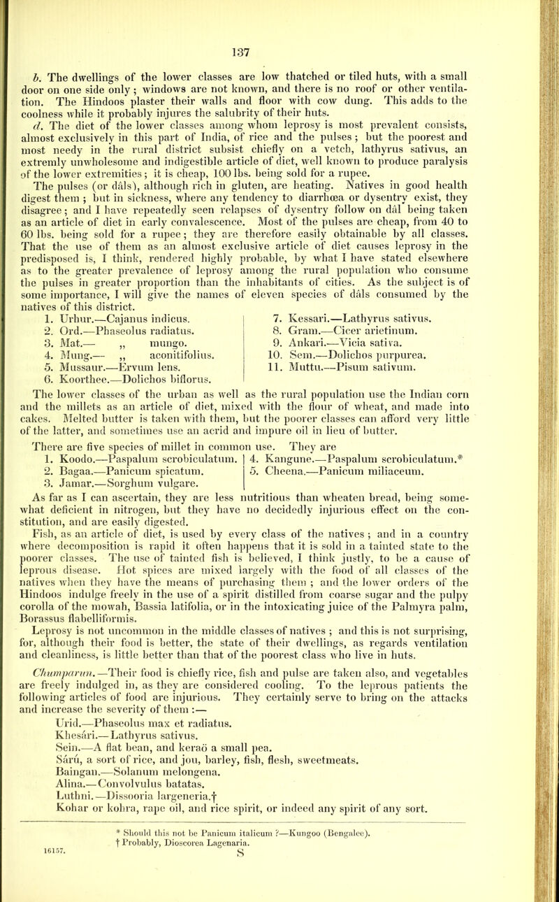 b. The dwellings of the lower classes are low thatched or tiled huts, with a small door on one side only ; windows are not known, and there is no roof or other ventila- tion. The Hindoos plaster their walls and floor with cow dung. This adds to the coolness Avhile it probably injures the salubrity of their huts. d. The diet of the lower classes among Avhom leprosy is most prevalent consists, almost exclusively in this part of India, of rice and the pulses ; but the poorest and most needy in the rural district subsist chiefly on a vetch, lathyrus sativus, an extremly unwholesome and indigestible article of diet, well known to produce paralysis of the lower extremities ; it is cheap, 100 lbs. being sold for a rupee. The pulses (or dais'), although rich in gluten, are heating. Natives in good health digest them ; but in sickness, where any tendency to diarrhoea or dysentry exist, they disagree; and I have repeatedly seen relapses of dysentry folloAV on dal being taken as an article of diet in early convalescence. Most of the pulses are cheap, from 40 to 60 lbs. being sold for a rupee; they are therefore easily obtainable by all classes. That the use of them as an almost exclusive article of diet causes leprosy in the predisposed is, I think, rendered highly probable, by what I have stated elsewhere as to the greater prevalence of leprosy among the rural population who consume than the inhabitants of cities. As the subject is of names of eleven species of dais consumed by the the pulses in greater proportion some importance, I will give the natives of this district. 1. Urhur.—Cajanus indicus. 2. Ord.—Phaseolus radiatus. 3. Mat.— „ mungo. 4. Mung.— ,, aconitifolius. 5. Mussaur.—Ervum lens. 6. Koorthee.—Dolichos biflorus. 7. Kessari.—Lathyrus sativus. 8. Gram.—Cicer arietinum. 9. Ankari.—Vicia sativa. 10. Sem.—Dolichos purpurea. 11. Muttu.—Pisum sativum. The lower classes of the urban as well as the rural population use the Indian corn and the millets as an article of diet, mixed with the flour of wheat, and made into cakes. Blelted butter is taken with them, but the poorer classes can afford very little of the latter, and sometimes use an acrid and impure oil in lieu of butter. There are five species of millet in common use. They are 1. Koodo.—Paspalum scrobiculatum. 4. Kangune.—Paspalum scrobiculatum.* 2. Bagaa.-—Panicum spicatum. 5. Cheena.—Panicum miliaceum. 3. Jamar.—Sorghum vulgare. As far as I can ascertain, they are less nutritious than wheaten bread, being some- what deficient in nitrogen, but they have no decidedly injurious effect on the con- stitution, and are easily digested. Fish, as an article of diet, is used by every class of the natives ; and in a country where decomposition is rapid it often hap])ens that it is sold in a tainted state to the poorer classes. The use of tainted fish is believed, I think justly, to be a cause of leprous disease. Hot spices are mixed largely with the food of all classes of the natives Avlien they have the means of purchasing them ; and the lower orders of the Hindoos indulge freely in the use of a spirit distilled from coarse sugar and the pulpy corolla of the moAvah, Bassia latifolia, or in the intoxicating juice of the Palmyra palm, Borassus flabelliformis. Leprosy is not uncommon in the middle classes of natives ; and this is not surprising, for, although their food is better, the state of their dAvellings, as regards ventilation and cleanliness, is little better than that of the poorest class Avho live in huts. Chumparnn.—Their food is chiefly rice, fish and pulse are taken also, and vegetables are freely indulged in, as they are considered cooling. To the leprous patients the folloAving articles of food are injurious. They certainly serve to bring on the attacks and increase the severity of them ;— Urid.—Phaseolus max et radiatus. Khesari.— Lathyrus sativus. Sein.—A flat bean, and kerao a small pea. Saru, a sort of rice, and jou, barley, fish, flesh, sweetmeats. Baingan.—Solarium melongena. Alina.— Convolvulus batatas. Luthni. —Dissooria largeneria.| Kohar or kohra, rape oil, and rice spirit, or indeed any spirit of any sort. * Should this 7iot be Panicum italicum ?—Kungoo (Bengalee), t Probably, Dioscorea Lagenaria. s 16157.