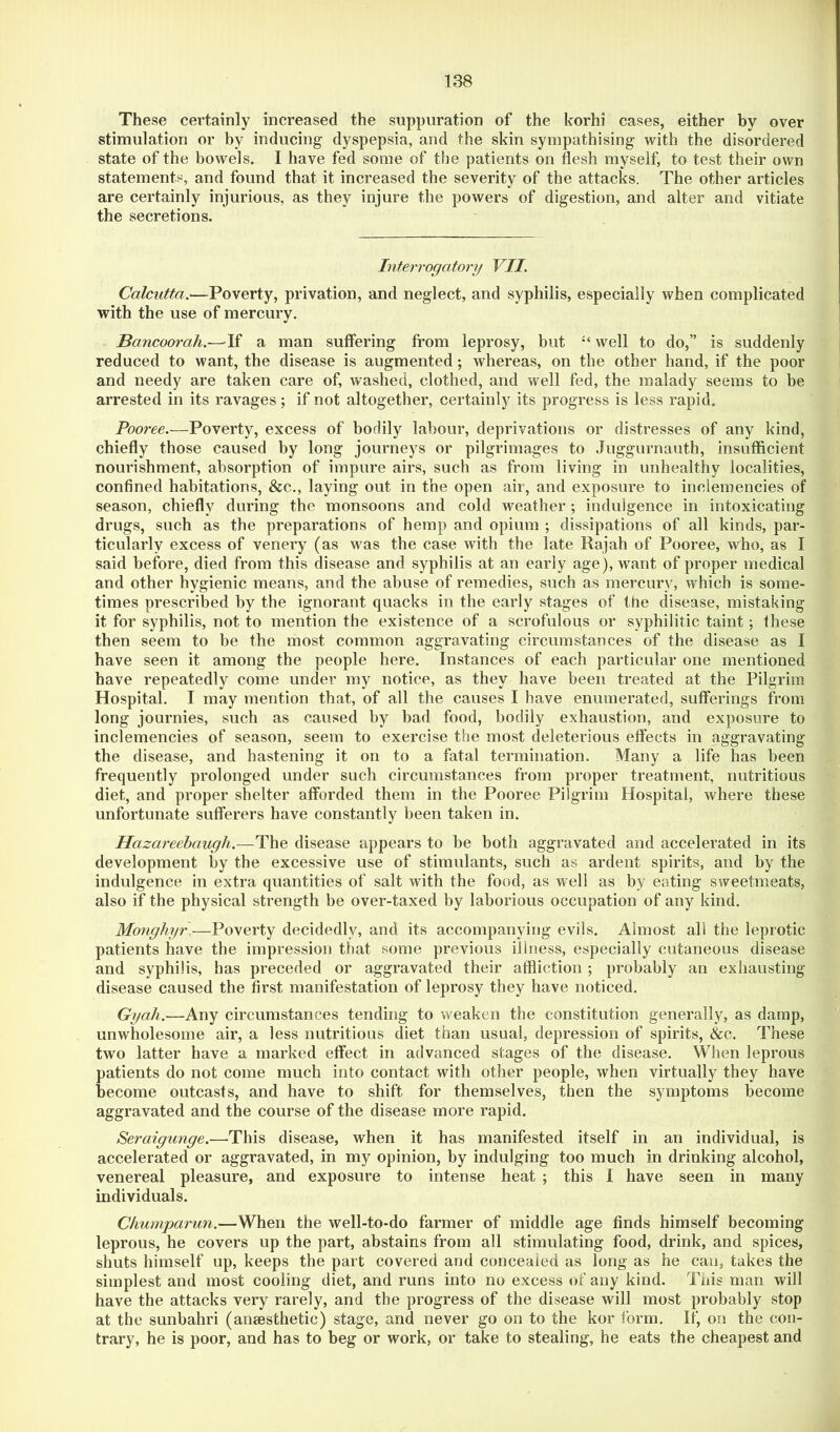 These certainly increased the suppuration of the korhi cases, either by over stimulation or by inducing dyspepsia, and the skin sympathising with the disordered state of the bowels. I have fed some of the patients on flesh myself, to test their own statements, and found that it increased the severity of the attacks. The other articles are certainly injurious, as they injure the powers of digestion, and alter and vitiate the secretions. Interrogatonj VII. Calcutta.—Poverty, privation, and neglect, and syphilis, especially when complicated with the use of mercury. Bancoorah.—^If a man suffering from leprosy, but well to do,” is suddenly reduced to want, the disease is augmented; whereas, on the other hand, if the poor and needy are taken care of, washed, clothed, and well fed, the malady seems to be arrested in its ravages; if not altogether, certainly its progress is less rapid. Pooree.—Poverty, excess of bodily labour, deprivations or distresses of any kind, chiefly those caused by long journeys or pilgrimages to .luggurnauth, insufficient nourishment, absorption of impure airs, such as from living in unhealthy localities, confined habitations, &c., laying out in the open air, and exposure to inclemencies of season, chiefly during the monsoons and cold weather ; indulgence in intoxicating drugs, such as the preparations of hemp and opium ; dissipations of all kinds, par- ticularly excess of venery (as was the case with the late Rajah of Pooree, who, as I said before, died from this disease and syphilis at an early age), want of proper medical and other hygienic means, and the abuse of remedies, such as mercury, which is some- times prescribed by the ignorant quacks in the early stages of the disease, mistaking it for syphilis, not to mention the existence of a scrofulous or syphilitic taint; these then seem to be the most common aggravating circumstances of the disease as I have seen it among the people here. Instances of each particular one mentioned have repeatedly come under my notice, as they have been treated at the Pilgrim Hospital. I may mention that, of all the causes I have enumerated, sufferings from long journies, such as caused by bad food, bodily exhaustion, and exposure to inclemencies of season, seem to exercise the most deleterious effects in aggravating the disease, and hastening it on to a fatal termination. Many a life has been frequently prolonged under such circumstances from proper treatment, nutritious diet, and proper shelter afforded them in the Pooree Pilgrim Hospital, where these unfortunate sufferers have constantly been taken in. Hazareebaugh.—The disease appears to be both aggravated and accelerated in its development by the excessive use of stimulants, such as ardent spirits, and by the indulgence in extra quantities of salt with the food, as well as by eating sweetmeats, also if the physical strength be over-taxed by laborious occupation of any kind. Moughyr—Poverty decidedly, and its accompanying evils. Almost all the leprotic patients have the impression that some previous illness, especially cutaneous disease and syphilis, has preceded or aggravated their affliction ; probably an exhausting- disease caused the first manifestation of leprosy they have noticed. Gyah.—Any circumstances tending to weaken the constitution generally, as damp, unwholesome air, a less nutritious diet than usual, depression of spirits, &c. These two latter have a marked effect in advanced stages of the disease. When leprous patients do not come much into contact with other people, when virtually they have become outcasts, and have to shift for themselves, then the symptoms become aggravated and the course of the disease more rapid. Seraigunge.—This disease, when it has manifested itself in an individual, is accelerated or aggravated, in my opinion, by indulging too much in drinking alcohol, venereal pleasure, and exposure to intense heat ; this 1 have seen in many individuals. Chumparun.—When the well-to-do farmer of middle age finds himself becoming leprous, he covers up the part, abstains from all stimulating food, drink, and spices, shuts himself up, keeps the part covered and concealed as long as he can, takes the simplest and most cooling diet, and runs into no excess of any kind. This man will have the attacks very rarely, and the progress of the disease will most probably stop at the sunbahri (anaesthetic) stage, and never go on to the kor form. If, on the con- trary, he is poor, and has to beg or work, or take to stealing, he eats the cheapest and