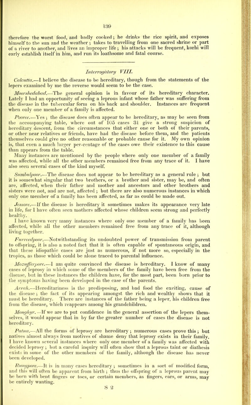 therefore the worst food, and badly cooked; he drinks the rice spirit, and exposes himself to the snn and the weather ; takes to travelling from one sacred shrine or part of a river to another, and lives an improper life ; his attacks will be frequent, korhi will early establish itself in him, and run its loathsome and fatal course. Interrogatory VIII. Calcutta.—I believe the disease to be hereditary, though from the statements of the lepers examined by me the reverse would seem to be the case. Moorshedahad.—The general opinion is in favour of its hereditary character. Lately I had an opportunity of seeing a leprous infant whose father was suffering from the disease in the tubercular form on his back and shoulder. Instances are frequent when only one member of a family is affected. Pooree.—Yes ; the disease does often appear to be hereditary, as may be seen from the accompanying table, where out of 105 cases 31 give a strong suspicion of hereditary descent, from the circumstances that either one or both of their parents, or other near relatives or friends, have had the disease before them, and the patients themselves could give no other reasonable or probable cause for it. My own opinion is, that even a much larger per-centage of the cases owe their existence to this cause than appears from the table. Many instances are mentioned by the people where only one member of a family was affected, while all the other members remained free from any trace of it. I have also seen several cases of the kind myself. Sumbidpoor.—The disease does not appear to be hereditary as a general rule ; but it is somewhat singular that two brothers, or a brother and sister, may be, and often are, affected, when their father and mother and ancestors and other brothers and sisters were not, and are not, affected ; but there are also numerous instances in which only one member of a family has been affected, as far as could be made out. Jessore.—If the disease is hereditary it sometimes makes its appearance very late in life, for I have often seen mothers affected whose children seem strong and perfectly healthy. I have known very many instances where only one member of a family has been affected, while all the other members remained free from any trace of it, although living together. Furreedp)Oor.—Notwithstanding its undoubted power of transmission from parent to offspring, it is also a noted fact that it is often capable of spontaneous origin, and that these idiopathic cases are just as numerous, if not more so, especially in the tropics, as those which could be alone traced to parental influence. Mozufferpore.—I am quite convinced the disease is hereditary. I know of many cases of leprosy in which some of the members of the family have been free from the disease, but in these instances the children have, for the most part, been born prior to the symptoms having been developed in the case of the parents. Arrali,—Hereditariness is the predisposing, and bad food the exciting, cause of the disease ; the fact of its appearing amongst the rich and wealthy shows that it must be hereditary. There are instances of the father being a leper, his children free from the disease, vdiich reappears among his grandchildren. Mo7ighyr. —If we are to put confidence in the general assertion of the lepers them- selves, it would appear that in by far the greater number of cases the disease is not hereditary. Patna.—the forms of leprosy are hereditary ; numerous cases prove this ; but natives almost always from motives of shame deny that leprosy exists in their family. I have known several instances where only one member of a family was affected with decided leprosy; but a careful inquiry will often show that a leprous taint or diathesis exists in some of the other members of the family, although the disease has never been developed. Pungpore.—It is in many cases hereditary ; sometimes in a sort of modified form, and this will often be apparent from birth ; thus the offspring of a leprous parent may he born with bent fingers or toes, or certain members, as fingers, ears, or arms, may be entirely wanting. S 2