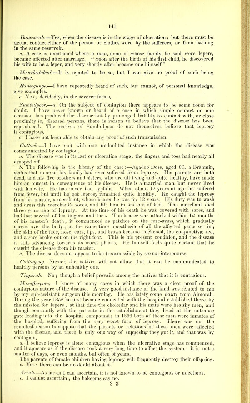 Bancoorah.—Yes, when the disease is in the stage of ulceration ; but there must be actual contact either of the person or clothes worn by the suiferers, or from bathing in the same reservoir. c. A case is mentioned where a man, none of whose family, he said, were lepers, became affected after marriage. “ Soon after the birth of his first child, he discovered his wife to be a leper, and very shortly after became one himself.” Moorshedabad.—It is reputed to be so, but I can give no proof of such being the case. Rcmeegimge.—I have repeatedly heard of such, but cannot, of personal knowledge, give examples. c. Yes ; decidedly, in the severer forms. Snmbfdpoor.—a. On the subject of contagion there appears to be some room for doubt. I have never known or heard of a case in which simple contact on one occasion has produced the disease but by prolonged liability to contact with, or close proximity to, diseased persons, there is reason to believe that the disease has been reproduced. The natives of Sumbulpoor do not themselves believe that leprosy is contagious. c. I have not been able to obtain any proof of such transmission. Cuftach.—I have met with one undoubted instance in which the disease was communicated by contagion. a. The disease was in its last or ulcerating stage; the fingers and toes had nearly all dropped off. b. The following is the history of the case:—Agadoo Doss, aged SO, a Brahmin, states that none of his family had ever suffered from leprosy. His parents are both dead, and his five brothers and sisters, who are all living and quite healthy, have made him an outcast in consequence of his disease. He is a married man, but never lived with his wife. He has never had syphilis. V/hen about 12 years of age he suffered from fever, but until he got leprosy remained quite healthy. He caught the leprosy from his master, a merchant, whose bearer he was for 12 years. His duty was to wash and dress this merchant’s sores, and lift him in and out of bed. The merchant died three years ago of leprosy. At the time of his death he was covered with sores, and had lost several of his fingers and toes. The bearer was attacked within 12 months of his master’s death ; it commenced as patches on the fore-arms, which gradually spread over the body ; at the same time ansesthesia of all the affected pares set in ; the skin of the face, nose, ears, lips, and brows became thickened, the conjunctivae red, and a sore broke out on the right foot. This is his present condition, and the disease is still advancing towards its worst phases, lie himself feels quite certain that he caught the disease from his master. c. The disease does not appear to be transmissible by sexual intercourse. Chittagong. Never; the natives will not allow that it can be communicated to healthy persons by an unhealthy one. Tipperah.—No ; though a belief prevails among the natives that it is contagious. Mozujferpore.—I know of many cases in which there was a clear proof of the contagious nature of the disease. A very good instance of the kind was related to me by my sub-assistant surgeon this morning. He has lately come down from Almorah. During the year 1852 he first became connected with the hospital established there by the mission for lepers ; at that time the chokedar and his mate were healthy men, and though constantly with the patients in the establishment they lived at the entrance gate leading into the hospital compound; in 1856 both of these men were inmates of the hospital, suffering from the very wmrst form of leprosy. There was not the remotest reason to suppose that the parents or relations of these men were affected with the disease, and there is only one way of supposing they got it, and that was by contagion. a. 1 believe leprosy is alone contagious when the ulcerative stage has commenced, and it appears as if the disease took a very long time to affect the system. It is not a matter of days, or even months, but often of years. The parents of female children having leprosy will frequently destroy their offspring. c. Yes ; there can be no doubt about it. Arrah.—As far as I can ascertain, it is not known to be contagious or infectious. c. 1 cannot ascertain ; the hakeems say no. 8 3