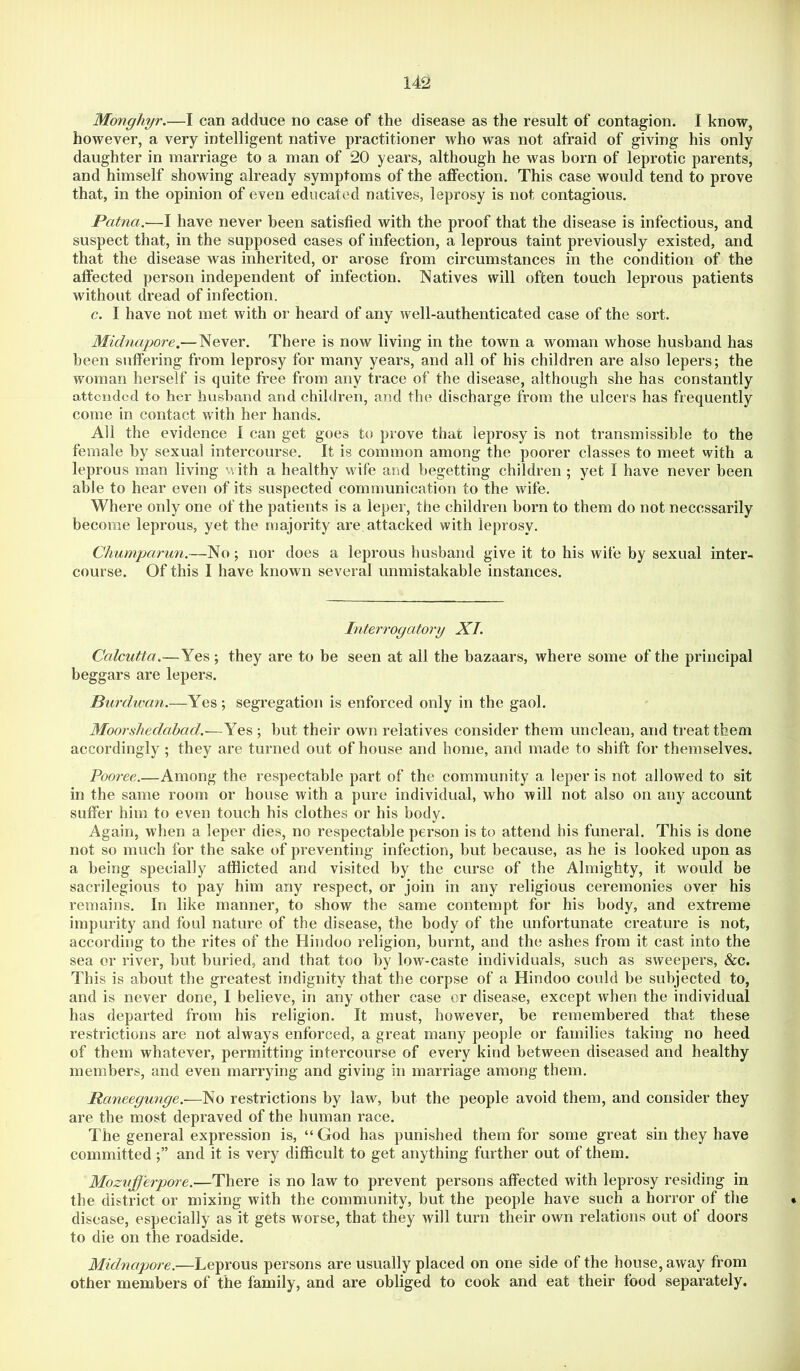 Monghyr.—I can adduce no case of the disease as the result of contagion. I know, however, a very intelligent native practitioner who was not afraid of giving his only daughter in marriage to a man of 20 years, although he was horn of leprotic parents, and himself showing already symptoms of the affection. This case would tend to prove that, in the opinion of even educated natives, leprosy is not contagious. Patna.-—I have never been satisfied with the proof that the disease is infectious, and suspect that, in the supposed cases of infection, a leprous taint previously existed, and that the disease was inherited, or arose from circumstances in the condition of the affected person independent of infection. Natives will often touch leprous patients without dread of infection. c. I have not met with or heard of any well-authenticated case of the sort. Midnapore.— Never. There is now living in the town a woman whose husband has been suffering from leprosy for many years, and all of his children are also lepers; the woman herself is quite free from any trace of the disease, although she has constantly attended to her husband and children, and the discharge from the ulcers has frequently come in contact with her hands. All the evidence 1 can get goes to prove that leprosy is not transmissible to the female by sexual intercourse. It is common among the poorer classes to meet with a leprous man living with a healthy wife and begetting children ; yet I have never been able to hear even of its suspected communication to the wife. Where only one of the patients is a leper, the children horn to them do not necessarily become leprous, yet the majority are attacked with leprosy. Chumparun.—No; nor does a leprous husband give it to his wife by sexual inter- course. Of this I have known several unmistakable instances. Literrogatory XT. Calcutta.—Yes ; they are to be seen at all the bazaars, where some of the principal beggars are lepers. Purdwan.—Yes; segregation is enforced only in the gaol. Moorshedabad.—Yes ; hut their own relatives consider them unclean, and treat them accordingly; they are turned out of house and home, and made to shift for themselves. Pooree.—Among the respectable part of the community a leper is not allowed to sit in the same room or house with a pure individual, who will not also on any account suffer him to even touch his clothes or his body. Again, when a leper dies, no respectable person is to attend his funeral. This is done not so much for the sake of preventing infection, but because, as he is looked upon as a being specially afflicted and visited by the curse of the Almighty, it would be sacrilegious to pay him any respect, or join in any religious ceremonies over his remains. In like manner, to show the same contempt for his body, and extreme impurity and foul nature of the disease, the body of the unfortunate creature is not, according to the rites of the Hindoo religion, burnt, and the ashes from it cast into the sea or river, hut buried, and that too by low-caste individuals, such as sweepers, &c. This is about the greatest indignity that the corpse of a Hindoo could be subjected to, and is never done, I believe, in any other case or disease, except when the individual has departed from his religion. It must, however, be remembered that these restrictions are not always enforced, a great many people or families taking no heed of them whatever, permitting intercourse of every kind between diseased and healthy members, and even marrying and giving in marriage among them. Raneegunge.—No restrictions by law, but the people avoid them, and consider they are the most depraved of the human race. The general expression is, “God has punished them for some great sin they have committed and it is very difficult to get anything further out of them. Mozufferpore.—There is no law to prevent persons affected with leprosy residing in the district or mixing with the community, but the people have such a horror of the • disease, especially as it gets worse, that they will turn their own relations out of doors to die on the roadside. Midnapore.—Leprous persons are usually placed on one side of the house, away from other members of the family, and are obliged to cook and eat their food separately.