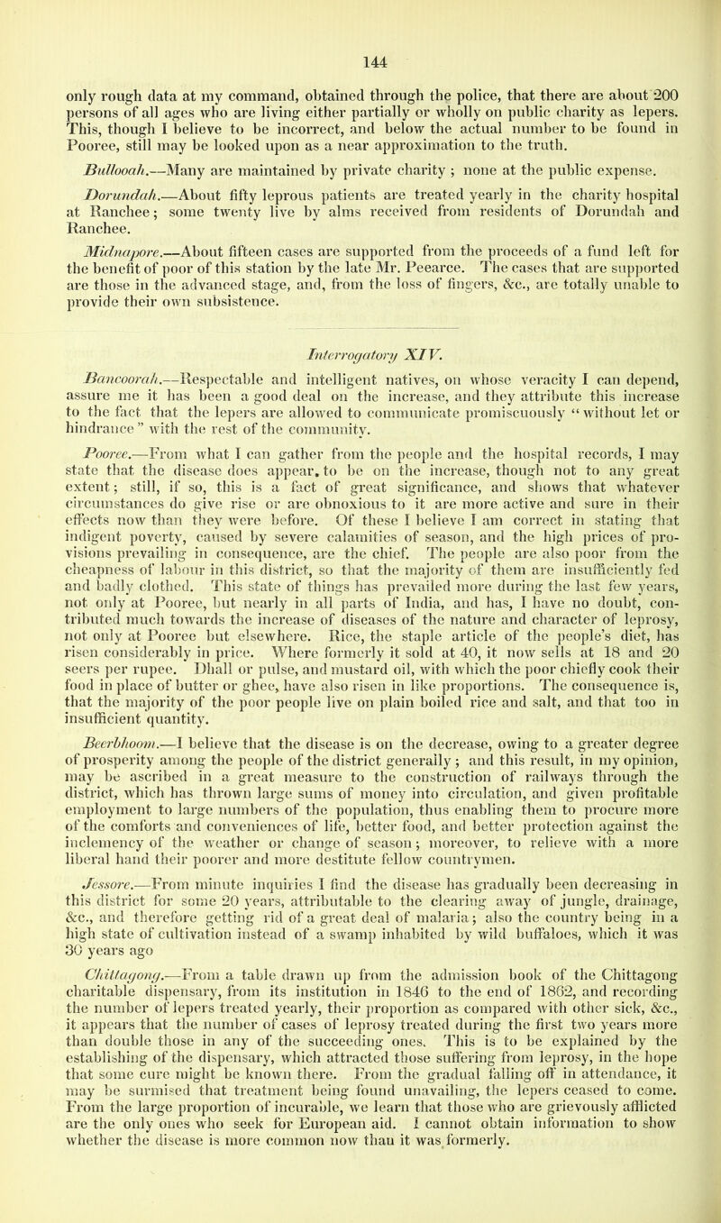 only rough data at my command, obtained through the police, that there are about 200 persons of all ages who are living either partially or wholly on public charity as lepers. This, though I believe to be incorrect, and below the actual number to be found in Pooree, still may be looked upon as a near approximation to the truth. Bullooah.—Many are maintained by private eharity ; none at the public expense. Borundak.—About fifty leprous patients are treated yearly in the charity hospital at Ranchee; some twenty live by alms received from residents of Dorundah and Ranchee. Midnapore.—About fifteen cases are supported from the proceeds of a fund left for the benefit of poor of this station by the late Mr. Peearce. The cases that are supported are those in the advanced stage, and, from the loss of fingers, &c., are totally unable to provide their own subsistence. Interrogatory XIV. Bancoorah.—Respectable and intelligent natives, on whose veracity I can depend, assure me it has been a good deal on the increase, and they attribute this increase to the fact that the lepers are allowed to communicate promiscuously “ without let or hindrance” with the rest of the community. Pooree.—From what I can gather from the people and the hospital records, I may state that the disease does appear, to be on the increase, though not to any great extent; still, if so, this is a fact of great significance, and shows that whatever circumstances do give rise or are obnoxious to it are more active and sure in their effects now than they were before. Of these I believe I am correct in stating that indigent poverty, caused by severe calamities of season, and the high prices of pro- visions prevailing in consequence, are the chief. The people are also poor from the cheapness of labour in this district, so that the majority of them are insufficiently fed and badly clothed. This state of things has prevailed more during the last few years, not only at Pooree, but nearly in all parts of India, and has, I have no doubt, con- tributed much towards the increase of diseases of the nature and charaeter of leprosy, not only at Pooree but elsewhere. Rice, the staple article of the people’s diet, has risen considerably in price. ¥/here formerly it sold at 40, it now sells at 18 and 20 seers per rupee. Dhall or pulse, and mustard oil, with which the poor chiefly cook their food in place of butter or ghee, have also risen in like proportions. The consequence is, that the majority of the poor people live on plain boiled rice and salt, and that too in insufficient quantity. Beerhhoom.—I believe that the disease is on the decrease, owing to a greater degree of prosperity among the people of the district generally ; and this result, in my opinion, may be ascribed in a great measure to the construction of railways through the district, which has thrown large sums of money into circulation, and given profitable employment to large numbers of the population, thus enabling them to procure more of the comforts and conveniences of life, l)etter food, and better protection against the inclemency of the weather or change of season; moreover, to relieve with a more liberal hand their poorer and more destitute fellow countrymen. Jessore.—From minute inquiries I find the disease has gradually been decreasing in this district for some 20 years, attributable to the clearing away of jungle, drainage, &c., and therefore getting rid of a great deal of malaria; also the country being in a high state of cultivation instead of a swamp inhabited by wild buffaloes, which it was 30 years ago Chittagong.—From a table drawn up from the admission book of the Chittagong charitable dispensary, from its institution in 1846 to the end of 1862, and recording the number of lepers treated yearly, their proportion as compared with other sick, &c., it appears that the number of cases of leprosy treated during the first two years more than double those in any of the succeeding ones. This is to be explained by the establishing of the dispensary, which attracted those suffering from leprosy, in the hope that some cure might be known there. From the gradual falling off in attendance, it may be surmised that treatment being found unavailing, the lepers ceased to come. From the large proportion of incurable, we learn that those who are grievously afflicted are the only ones who seek for European aid. i cannot obtain information to show whether the disease is more common now than it was formerly.