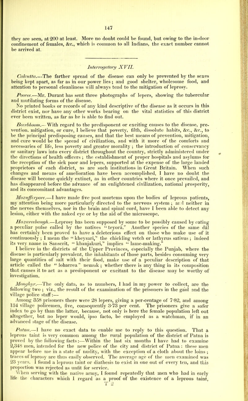 they are seen, at 200 at least. More no doubt could be found, but owing to the in-door confinement of females, &c., which is common to all Indians, the exact number cannot be arrived at. Interrogatory XVII. Calcutta The farther spread of the disease can only be prevented by the sexes being kept apart, as far as in our power lies ; and good shelter, wholesome food, and attention to personal cleanliness will always tend to the mitigation of leprosy. Pooree.-—Mr. Durant has sent three photographs of lepers, showing the tubercular and mutilating forms of the disease, IVo printed books or records of any kind descriptive of the disease as it occurs in this district exist, nor have any other works bearing on the vital statistics of this district ever been written, as far as he is able to find out. Beerbhoom.— With regard to the predisponent or exciting causes to the disease, pre- vention, mitigation, or cure, I believe that poverty, filth, dissolute habits, &c., &c., to be the principal predisposing causes, and that the best means of prevention, mitigation, and cure would be the spread of civilization, and Avith it more of the comforts and necessaries of life, less poverty and greater morality ; the introduction of conservancy or sanitary laws into every district throughout the country, strictly administered under the directions of health officers ; the establishment of proper hospitals and asylums for the reception of the sick poor and lepers, supported at the expense of the large landed proprietors of each district, as are such institutions in Great Britain. When such changes and means of amelioration have been accomplished, I have no doubt the disease will become quickly extinct, as in other countries where it once prevailed, and has disappeared before the advance of an enlightened civilization, national prosperity, and its concomitant advantages. Mozufferpore.—I have made five post mortems upon the bodies of leprous patients, my attention being more particularly directed to the nervous system ; ar d neither in the nerves themselves, nor in the brain and spinal cord, have I been able to detect any lesion, either with the naked eye or by the aid of the microscope. Hazareehaugh.—Leprosy has been supposed by some to be possibly caused by eating a peculiar ])ulse called by the natives “ teyora.” Another species of the same dal has certainly been proved to have a deleterious effect on those who make use of it continuously ; I mean the “ kheysari,” the chickling vetch or lathyrus sativus ; indeed its very name in Sanscrit, “ khanjakuri,” implies “ lame-making.” T believe in the districts of the Upper Provinces, especially the Punjab, where the disease is particularly prevalent, the inhabitants of those parts, besides consuming very large quantities of salt with their food, make use of a peculiar description of that article called the “ loharrea ” nemuk ; whether there is any thing in its composition that causes it to act as a predisponent or excitant to the disease may be worthy of investigation. Monghyr.—The only data, as to numbers, 1 had in my power to collect, are the following two ; viz., the result of the examination of the prisoners in the gaol and the village police staff:— Among 358 prisoners there were 28 lepers, giving a per-centage of 7*82, and among 134 village policemen, five, consequently 3*73 per cent. The prisoners give a safer index to go by than the latter, because, not only is here the female population left out altogether, but no leper would, ipso facto, be employed as a watchman, if in an advanced stage of the disease. Patna.—1 have no exact data to enable me to reply to this question. That a leprous taint is very common among the rural population of the district of Patna is proved by the following facts:—Within the last six months I have had to examine 2,348 men, intended for the new police of the city and district of Patna : these men appear before me in a state of nudity, with the exception of a cloth about the loins ; traces of leprosy are thus easily observed. The average age of the men examined was 23 years. I found a leprous taint or diathesis to exist in one out of every ten, and this proportion was rejected as unfit for service. When serving with the native army, I found repeatedly that men who had in early life the characters which 1 regard as a proof of the existence of a leprous taint, T 2