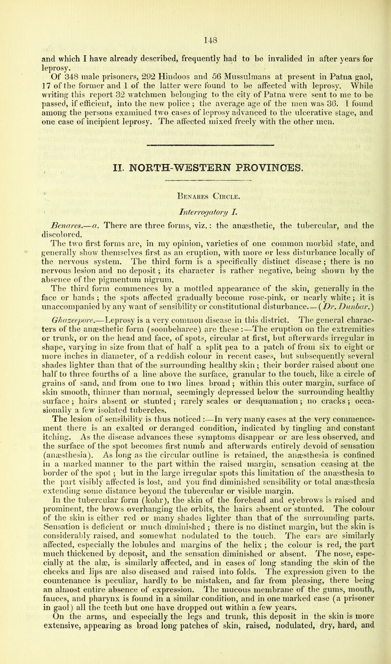 and which I have already described, frequently had to be invalided in after years for leprosy. Of 348 male prisoners, 292 Hindoos and 56 Mussulmans at present in Patna gaol, 17 of the former and 1 of the latter Avere found to be affected Avith leprosy. While Avriting this report 32 watchmen belonging to the city of Patna Avere sent to me to be passed, if efficient, into the new police ; the average age of the men Avas 30. I found among the persons examined two cases of leprosy advanced to the ulcerative stage, and one case of incipient leprosy. The affected mixed freely Avith the other men. II. NORTH-WESTERN PROVINCES, Benares Circle. Interrogatory I. Benares.—a. There are three forms, viz.; the anaesthetic, the tubercular, and the discolored. The two first forms are, in my opinion, varieties of one common morbid state, and generally shoAV themselves first as an eruption, with more or less disturbance locally of the nervous system. The third form is a specifically distinct disease ; there is no nervous lesion and no deposit; its character is rather negative, being shown by the absence of the pigmentum nigrum. The third form commences by a mottled appearance of the skin, generally in the face or hands ; the spots affected gradually become rose-pink, or nearly Avhite; it is unaccompanied by any Avant of sensibility or constitutional disturbance.— Ghazeepore.—Leprosy is a very common disease in this district. The general charac- ters of the anaesthetic form (soonbeharee) are these;—The eruption on the extremities or trunk, or on the head and face, of spots, circular at first, but afterAvards irregular in shape, varying in size from that of half a split pea to a patch of from six to eight or more inches in diameter, of a reddish colour in recent cases, but subsequently several shades lighter than that of the surrounding healthy skin ; their border raised about one half to three fourths of a line above the surface, granular to the touch, like a circle of grains of sand, and from one to two lines broad; Avithin this outer margin, surface of skin smooth, thinner than normal, seemingly depressed below the surrounding healthy surface ; hairs absent or stunted; rarely scales or desquamation; no cracks ; occa- sionally a few isolated tubercles. The lesion of sensibility is thus noticed :—In very many cases at the very commence- ment there is an exalted or deranged condition, indicated by tingling and constant itching. As the disease advances these symptoms disappear or are less observed, and the surface of the spot becomes first numb and afterivards entirely devoid of sensation (anaesthesia). As long as the circular outline is retained, the anesthesia is confined in a marked manner to the part Avithin the raised margin, sensation ceasing at the border of the spot; but in the large irregular spots this limitation of the anesthesia to the part visibly affected is lost, and you find diminished sensibility or total anesthesia extending some distance beyond the tubei’cular or visible margin. In the tubercular form (kohr), the skin of the forehead and eyebroAvs is raised and prominent, the broAVs overhanging the orbits, the hairs absent or stunted. The colour of the skin is either red or many shades lighter than that of the surrounding parts. Sensation is deficient or much diminished ; there is no distinct margin, but the skin is considerably raised, and someAvhat nodulated to the touch. The ears are similarly affected, especially the lobules and margins of the helix ; the colour is red, the part much thickened by deposit, and the sensation diminished or absent. The nose, espe- cially at the alas, is similarly affected, and in cases of long standing the skin of the cheeks and lips are also diseased and raised into folds. The expression given to the countenance is peculiar, hardly to be mistaken, and far from pleasing, there being an almost entire absence of expression. The mucous membrane of the gums, mouth, fauces, and pharynx is found in a similar condition, and in one marked case (a prisoner in gaol) all the teeth but one have dropped out within a few years. On the arms, and especially the legs and trunk, this deposit in the skin is more extensive, appearing as broad long patches of skin, raised, nodulated, dry, hard, and