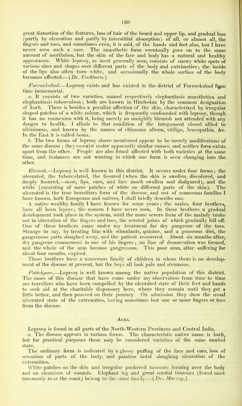 great distortion of the features, loss of hair of the beard and upper lip, and gradual loss (partly by ulceration and partly by interstitial absorption) of all, or almost all, the fingers and toes, and sometimes even, it is said, of the hands and feet also, but I have never seen such a case. The anaesthetic form eventually goes on to the same amount of mutilation, but the skin of the face and body has a natural and healthy appearance. White leprosy, as most generally’seen, consists of snowy white spots of various sizes and shapes over different parts of the body and extrimeties; the inside of the lips also often turn white, and occasionally the whole surface of the body becomes affected.—{Dr. Cockburn.) Furruckabad.—Leprosy exists and has existed in the district of Furruckabad ff|)m time immemorial. a. It consists of two varieties, named respectively elephantiasis anmsthetica and elephantiasis tuberculosa; both are known in Hindostan by the common designation of korh. There is besides a peculiar affection of the skin, characterized by irregular shaped patches of a white colour, which is frequently confounded with leprosy, though it has no connexion with it, being merely an unsightly blemish not attended with any danger to health. I allude to that condition of the integument closed allied to albinismus, and known by the names of chloasma album, vitiligo, leucopathia, &c. In the East it is called besas. b. The two forms of leprosy above mentioned appear to be merely modifications of the same disease ; they co-exist under apparantly similar causes, and neither form exists apart from the other. People are also found affected with both varieties at the same time, and instances are not wanting in which one form is seen changing into the other. Etmvah.—Leprosy is well known in this district. It occurs under four forms; the ulcerated, the tuberculated, the fissured (when the skin is swollen, discolored, and deeply fissured,—nose, lips, ears, and face much swollen and disfigured), and the white (consisting of mere patches of white on different parts of the skin). The ulcerated is the true hereditary form of the disease, and out of numerous families I have known, both Europeans and natives, I shall briefly describe one. A native wealthy family I have known for some years ; the males, four brothers, have all been lepers; the women I have never seen, In these brothers a gradual development took place in the system, until the more severe form of the malady broke out in ulceration of the fingers and toes, the several joints of which gradually fell off. One of these brothers came under my treatment for dry gangrene of the toes. Strange to say, by treating him with stimulants, quinine, and a generous diet, the gangrenous parts sloughed away, and the patient recovered. About six months after, dry gangrene commenced in one of his fingers ; no line of demarcation was formed, and the whole of the arm became gangrenous. This poor man, after suffering for about four months, expired. These brothers have a numerous family of children in whom there is no develop- ment of the disease at present, but the boys all look pale and strumous. Futtehpore.—Leprosy is well known among the native population of this district. The cases of this disease that have come under my observation from time to time are travellers who have been compelled by the ulcerated state of their feet and hands to seek aid at the charitable dispensary here, where they remain until they get a little better, and then proceed on their journey. On admission they show the usual ulcerated state of the extremities, having sometimes lost one or more fingers or toes from the disease. , Agra. Leprosy is found in all parts of the North-Western Provinces and Central India. a. The disease appears in various forms. The characteristic native name is korh, but for practical purposes these may be considered varieties of the same morbid state. The ordinary form is indicated by a glossy puffing of the face and ears, loss of sensation of parts of the body, and painless foetid sloughing ulceration of the extremities. White patches on the skin and irregular puckered tumours forming over the body and on cicatrices of wounds. Elephant leg and great scrotal tumours (found most commonly near the coast) belong to the same family.'—{Dr. Murray.')