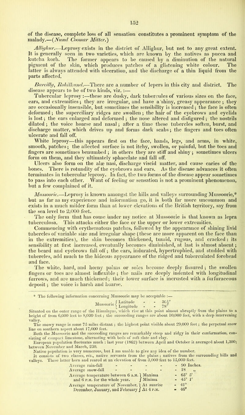 15-2 of the disease, complete loss of all sensation constitutes a prominent symptom of the malady.—{Nund Coomar Mitter.') Leprosy exists in the district of Allighur, but not to any great extent. It is generally seen in two varieties, which are known by the natives as pucca and kutcha kerb. The former appears to be caused by a diminution of the natural pigment of the skin, which produces patches of a glistening white colour. The latter is always attended with ulceration, and the discharge of a thin liquid from the parts affected. Bareilly^ Mohilkund.—There are a number of lepers in this city and district. The disease appears to be of two kinds, viz. :— Tubercular leprosy;—these are dusky, dark tubercules of various sizes on the face, ears, and extremities; they are irregular, and have a'shiny, greasy appearance ; they are occasionally insensible, but sometimes the sensibility is increased; the face is often deformed ; the superciliary ridges are swollen ; the hair of the eyebrows and eyelids is lost; the ears enlarged and deformed ; the nose altered and disfigured; the nostrils dilated ; the voice hoarse and nasal ; after a time these tubercles soften, burst, and discharge matter, which drives up and forms dark scabs; the fingers and toes often ulcerate and fall off. White leprosy—this appears first on the face, hands, legs, and arms, in white, smooth, patches; the affected surface is not itchy, swollen, or painful, but the toes and fingers are sometimes benumbed ; in others they are stiff and shiny ; sometimes ulcers form on them, and they ultimately sphacelate and fall off. Ulcers also form on the alas nasi, discharge viscid matter, and cause caries of the bones. There is rotundity of the eyebrows and ears. As the disease advances it often terminates in tubercular leprosy. In fact, the two forms of the disease appear sometimes to pass into each other. Want of feeling or sensation is not a prominent phenomenon, but a few complained of it. Mussoorie.—Leprosy is known amongst the hills and valleys surrounding Mussoorie,* but as far as my experience and information go, it is both far more uncommon and exists in a much milder form than at lower elevations of the British territory, say from the sea level to 2,000 feet. The only form that has come under my notice at Mussoorie is that known as lepra tuberculosa. This attacks either the face or the upper or lower extremities. Commencing with erythematous patches, followed by the appearance of shining livid tubercles of variable size and irregular shape (these are more apparent on the face than in the extremities), the skin becomes thickened, tumid, rugous, and cracked: its sensibility at first increased, eventually becomes diminished, at last is almost absent; the beard and eyebrows fall off’; the ears, indurated, hypertrophied, and studded with tubercles, add much to the hideous appearance of the ridged and tuberculated forehead and face. The white, hard, and horny palms or soles become deeply fissured ; the swollen fingers or toes are almost inflexible ; the nails are deeply indented with longitudinal furrows, and are much thickened; tiieir lovrer surface is incrusted with a furfuraceous deposit; the voice is harsh and hoarse. ■* The following information concerning Mussoorie may bo acceptable ;— Mussoorie f Latitude 1 ^ Longitude - - 78° Situated on the outer range of the Himalayas, which rise at this point almost abruptly from the plains to a height of from 6,000 feet to 8,000 feet ; the succeeding ranges are about 10,000 feet, with a deep intervening valley. The snowy range is some 75 miles distant ; the highest point visible about 29.000 feet; the perpetual snow line on southern aspect about 17,000 feet. Both the Mussoorie and the succeeding ranges are remarkably steep and ridgy in their conformation, con- sisting of compact limestone, alternating with beds of soft slate and clay. European population fluctuates much ; last year (1862) between April and October it averaged about 1,300; between November and March, 250. Native population is very numerous, but I am unable to give any idea of the number. It consists of tv/o classes, viz., native servants from the plains ; natives from the surrounding hills and valleys. These latter born and reared at an elevation of from 3,000 feet to 15,000 feet. Average rain-fall . _ . . Average snow-fall - - - . Average temperature between 6 a.m. 1 Maxima and 6 p.m. for the whole year. J Minima Average temperature of November, 1 At sunrise December, January, and February j At 4 p.m. 90 Inches. 18 „ 65° 5' 45° 1' 41° 46°