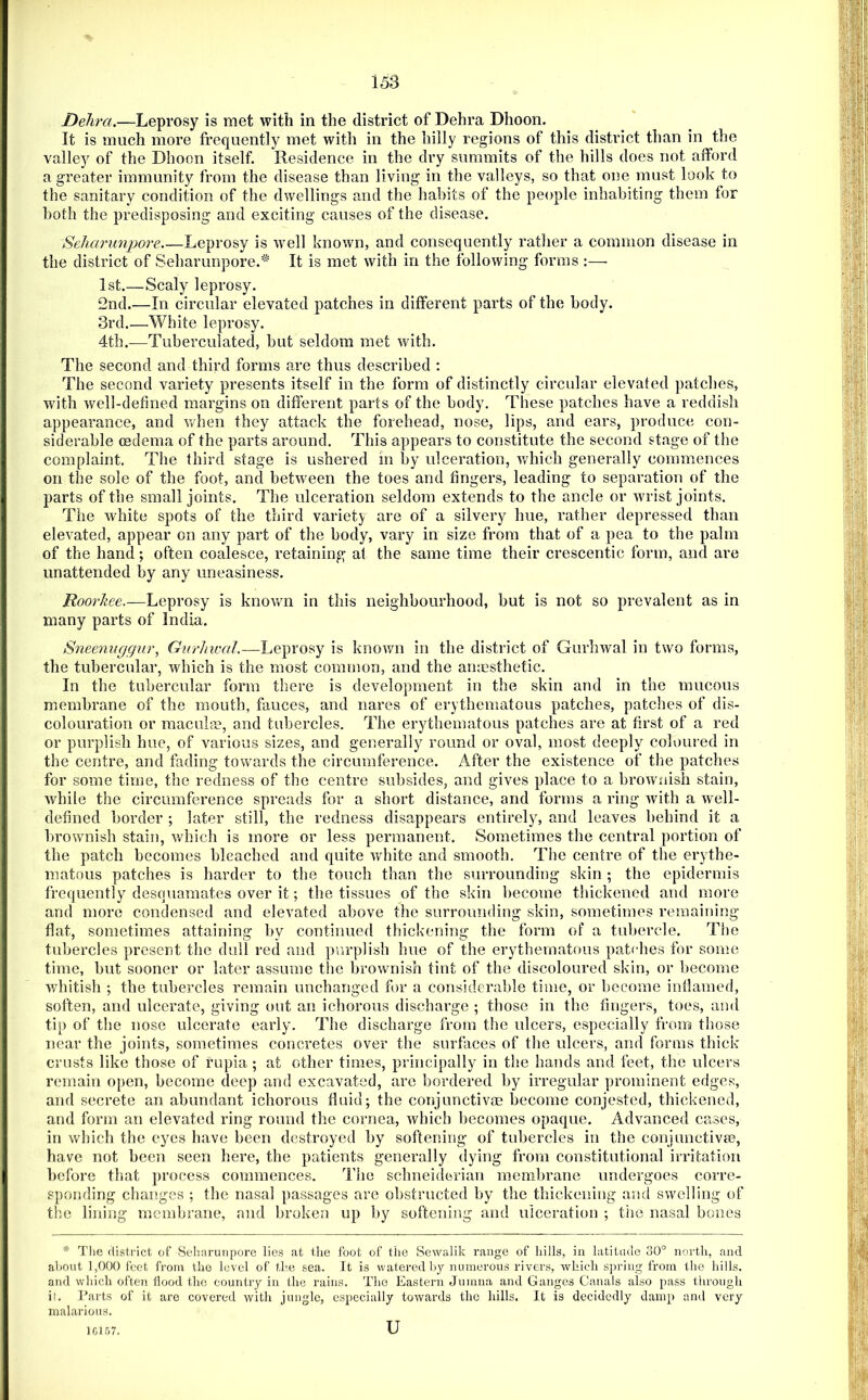 Delira.—Leprosy is met with in the district of Dehra Dhoon. It is much more frequently met with in the hilly regions of this district than in the valley of the Dhoon itself. Residence in the dry summits of the hills does not afford a greater immunity from the disease than living in the valleys, so that one must look to the sanitary condition of the dwellings and the habits of the people inhabiting them for both the predisposing and exciting causes of the disease. Seliarunpore.—Leprosy is ’ivell known, and consequently rather a common disease in the district of Seliarunpore.'^ It is met with in the following forms :— 1st.—Scaly leprosy. 2nd.—In circular elevated patches in different parts of the body. 3rd.—White leprosy. 4th.—Tuberculated, but seldom met with. The second and third forms are thus described : The second variety presents itself in the form of distinctly circular elevated patches, with well-defined margins on different parts of the body. These patches have a reddish appearance, and when they attack the forehead, nose, lips, and ears, produce con- siderable oedema of the parts around. This appears to constitute the second stage of the complaint. The third stage is ushered in by ulceration, which generally commences on the sole of the foot, and between the toes and fingers, leading to separation of the parts of the small joints. The ulceration seldom extends to the ancle or wrist joints. The white spots of the third variet}^ are of a silvery hue, rather depressed than elevated, appear on any part of the body, vary in size from that of a pea to the palm of the hand; often coalesce, retaining at the same time their crescentic form, and are unattended by any uneasiness. Roorkee,—Leprosy is known in this neighbourhood, but is not so prevalent as in many parts of India. Sneenuggur, GurJnvaL—Leprosy is knov/n in the district of Gurhwal in two forms, the tubercular, which is the most common, and the an;Esthefic. In the tubercular form there is development in the skin and in the mucous membrane of the mouth, fauces, and nares of erythematous patches, patches of dis- colouration or macula?, and tubercles. The erythematous patches are at first of a red or purplish hue, of various sizes, and generally round or oval, most deeply coloured in the centre, and fading towards the circumference. After the existence of the patches for some time, the redness of the centre subsides, and gives place to a browuiish stain, while the circumference spreads for a short distance, and forms a ring with a well- defined border ; later still, the redness disappears entirely, and leaves behind it a brownish stain, which is more or less permanent. vSometimes the central portion of the patch becomes bleached and quite white and smooth. The centre of the erythe- matous patches is harder to the touch than the surrounding skin ; the epidermis frequently desquamates over it; the tissues of the skin become thickened and more and more condensed and elevated above the surrounding skin, sometimes remaining flat, sometimes attaining by continued thickening the form of a tubercle. The tubercles present tlie dull red and purplish hue of the erythematous pa.tches for some time, but sooner or later assume the brownish tint of the discoloured skin, or become v/hitish ; the tubercles remain unchanged for a considerable time, or become inflamed, soften, and ulcerate, giving out an ichorous discharge ; those in the fingers, toes, and tip of the nose ulcerate early. The discharge from the ulcers, especially from those near the joints, sometimes concretes over the surfaces of the ulcers, and forms thick crusts like those of rupia ; at other times, principally in the hands and feet, the ulcers remain open, become deep and excavated, are bordered by irregular prominent edges, and secrete an abundant ichorous fluid; the conjunctivae become conjested, thickened, and form an elevated ring round the cornea, which becomes opaque. Advanced causes, in which the eyes have been destroyed by softening of tubercles in the conjunctivee, have not been seen here, the patients generally dying from constitutional irritation before that process commences. Tlie Schneiderian membrane undergoes corre- sponding changes ; the nasal passages are obstructed by the thickening and swelling of the lining membrane, and broken up by softening and ulceration ; tiie nasal bones * Tlie district of Seharunpore lies at tlie foot of the Sewalik range of hills, in latitade 30° north, and ahont 1,000 feet from the level of the sea. It is watered Iiy numerous rivers, which spring from the hills, and which often Hood the eountry in the rains. The Eastern Jumna and Ganges Canals also pass through if. Parts of it are covered with jungle, especially towards the hills. It is decidedly damp ami very malarious. 10 57. u