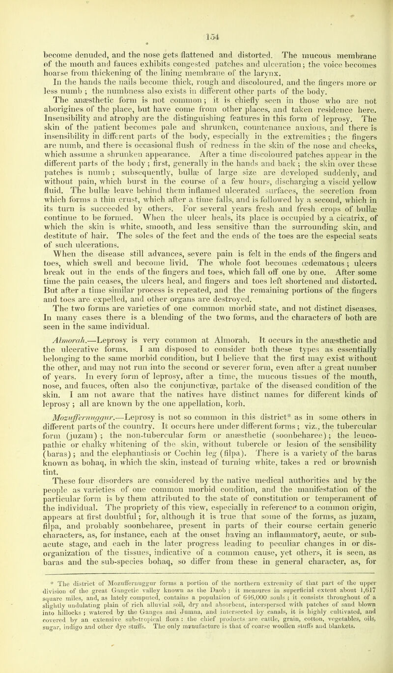 become denuded, and the nose gets flattened and distorted. The mucous membrane of the mouth and fauces exhibits congested patches and ulceration; the voice becomes hoarse from thickening of the lining membrane of the larynx. In the hands the nails become thick, rough and discoloured, and the fingers more or less numb ; the numbness also exists in different other parts of the body. The ansesthetic form is not common; it is chiefly seen in those who are not aborigines of the place, but have come from other places, and taken residence here. Insensibility and atrophy are the distinguishing features in this form of leprosy. The skin of the patient becomes pale and shrunken, countenance anxious, and there is insensibility in different parts of the body, especially in the extremities ; the fingers are numb, and there is occasional flush of redness in the skin of the nose and cheeks, which assume a shrunken appearance. After a time discoloured patches appear in the different parts of the body ; first, generally in the hands and back ; the skin over these patches is numb ; subsequently, bullae of large size are developed suddenly, and without pain, which burst in the course of a few hours, discharging a viscid yellow fluid. The bullge leave behind them inflamed ulcerated surfaces, the secretion from which forms a thin crust, which after a time falls, and is followed by a second, which in its turn is succeeded by others. For several years fresh and fresh crops of bullge continue to be formed. When the ulcer heals, its place is occupied by a cicatrix, of which the skin is white, smooth, and less sensitive than the surrounding skin, and destitute of hair. The soles of the feet and the ends of the toes are the especial seats of such ulcerations. When the disease still advances, severe pain is felt in the ends of the fingers and toes, which swell and become livid. The whole foot becomes oedematous ; ulcers break out in the ends of the fingers and toes, which fall off one by one. After some time the pain ceases, the ulcers heal, and fingers and toes left shortened and distorted. But after a time similar process is repeated, and the remaining portions of the fingers and toes are expelled, and other organs are destroyed. The two forms are varieties of one common morbid state, and not distinct diseases. In many cases there is a blending of the two forms, and the characters of both are seen in the same individual. Almorah.—Leprosy is very common at Almorah. It occurs in the angesthetic and the ulcerative forms. I am disposed to consider both these types as essentially belonging to the same morbid condition, but I believe that the first may exist without the other, and may not run into the second or severer form, even after a great number of years. In every form of leprosy, after a time, the mucous tissues of the mouth, nose, and fauces, often also the conjunctivas, partake of the diseased condition of the skin. I am not aware that the natives have distinct names for different kinds of leprosy ; all are known by the one appellation, korh. Mozuffernnggnr.—Leprosy is not so common in this district* as in some others in different parts of the country. It occurs here under different forms ; viz,, the tubercular form (juzam) ; the non-tubercular form or aneesthetic (soonbeharee); the ieuco- pathic or chalky whitening of the skin, without tubercle or lesion of the sensibility (baras) ; and the elephantiasis or Cochin leg (filpa). There is a variety of the haras known as bohaq, in which the skin, instead of turning white, takes a red or brownish tint. These four disorders are considered by the native medical authorities and by the people as varieties of one common morbid condition, and the manifestation of the particular form is by them attributed to the state of constitution or temperament of the individual. The propriety of this view, especially in reference to a common origin, appears at first doubtful; for, although it is true that some of the forms, as juzam, filpa, and probably soonbeharee, present in parts of their course certain generic characters, as, for instance, each at the onset having an inflammatory, acute, or sub- acute stage, and each in the later progress leading to peculiar changes in or dis- organization of the tissues, indicative of a common cause, yet others, it is seen, as baras and the sub-species bohaq, so differ from these in general character, as, for * The district of Mozuiferuuggur forms a portion of the northern extremity of that part of the upper division of the great Gangetic valley known as the Daob ; it measures in superficial extent about 1,617 squai’e miles, and, as lately computed, contains a population of 646,000 souls ; it consists throughout of a sliglitly undulating plain of rich alluvial soil, dry and absorbent, interspersed with patches of sand blown into hillocks ; watered by the Ganges and Jumna, and intersected by canals, it is highly cultivated, and covered by an extensive sub-tropical flora: the chief products are cattle, grain, cotton, vegetables, oils, sugar, indigo and other dye stuffs. The only manufacture is that of coarse woollen stuffs and blankets.