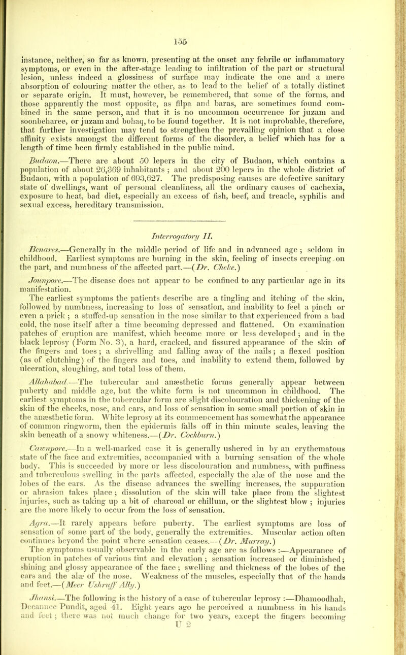 instance, neither, so far as known, presenting at the onset any febrile or inflammatory symptoms, or even in the after-stage leading to infiltration of the part or struetural lesion, unless indeed a glossiness of surface may indicate the one and a mere absorption of colouring matter the other, as to lead to the belief of a totally distinct or separate origin. It must, however, be remembered, that some of the forms, and those apparently the most opposite, as filpa and haras, are sometimes found com- bined in the same person, and that it is no uncommon occurrence for juzam and soonheharee, or juzam and hohaq, to be found together. It is not improbable, therefore, that further investigation may tend to strengthen the prevailing opinion that a close affinity exists amongst the different forms of the disorder, a belief which has for a length of time been firmly established in the public mind. Buclaon.—There are about 50 lepers in the city of Budaon, which contains a population of about 26,369 inhabitants ; and about 200 lepers in the whole district of Budaon, with a population of 693,627. The predisposing causes are defective sanitary state of dwellings, want of personal cleanliness, all the ordinary causes of cachexia, exposure to heat, bad diet, especially an excess of fish, beef, and treacle, syphilis and sexual excess, hereditary transmission. Interrogatory II. Benares.—Generally in the middle period of life and in advanced age ; seldom in childhood. Earliest symptoms are burning in the skin, feeling of insects creeping on the part, and numbness of the affected part.—{Dr. Cheke.) Jounpore.—The disease does not appear to be confined to any particular age in its manifestation. The earliest symptoms the patients describe are a tingling and itching of the skin, followed by numbness, increasing to loss of sensation, and inability to feel a pinch or even a prick ; a stuffed-up sensation in the nose similar to that experienced from a bad cold, the nose itself after a time becoming depressed and flattened. On examination patches of eruption are manifest, which become more or less developed ; and in the black leprosy (Form No. 3), a hard, cracked, and fissured appearance of the skin of the fingers and toes ; a shrivelling and falling away of the nails; a flexed position (as of clutching) of the fingers and toes, and inability to extend them, followed by ulceration, sloughing, and total loss of them. Allahabad-—The tubercular and anaesthetic forms generally appear between puberty and middle age, but the white form is not uncommon in childhood. The earliest symptoms in the tubercular form are slight discolouration and thickening of the skin of the cheeks, nose, and ears, and loss of sensation in some small portion of skin in the anaesthetic form. White leprosy at its commencement has somewhat the appearance of common ringworm, then the epidermis falls off in thin minute scales, leaving the skin beneath of a snowy whiteness.—{Dr. Cochhurn.) Caivnpore.-—In a well-marked case it is generally ushered in by an erythematous state of the face and extremities, accompanied with a burning sensation of the whole body. This is succeeded by more or less diseolouration and numbness, with puffiness and tuberculous swelling in the parts affected, especially the aim of the nose and the lobes of the ears. As the disease advances the swelling increases, the suppuration or abrasion takes place ; dissolution of the skin will take plaee from the slightest injuries, such as taking up a bit of charcoal or chillum, or the slightest blow ; injuries are the more likely to occur from the loss of sensation. Agra.—It rarely appears before puberty. The earliest symptoms are loss of sensation of some part of the body, generally the extremities. Muscular action often continues heyond the point where sensation ceases.— {Dr. Murray.') The symptoms usually observable in the early age are as follows :—Appearance of eruption in patches of various tint and elevation; sensation increased or diminished; shining and glossy appearance of the face; swelling and thickness of the lobes of the ears and the ala? of the nose. Weakness of the muscles, especially that of the hands and feet.—{Meer Ushruff -A/Zy.) .Thausi.—The following is the history of a case of tubercular leprosy ;—Dhamoodhah, Decannee Pundit, aged 41. Eight years ago he perceived a numbness in his hands and feet; there was not much change for two years, except the fingers becoming no