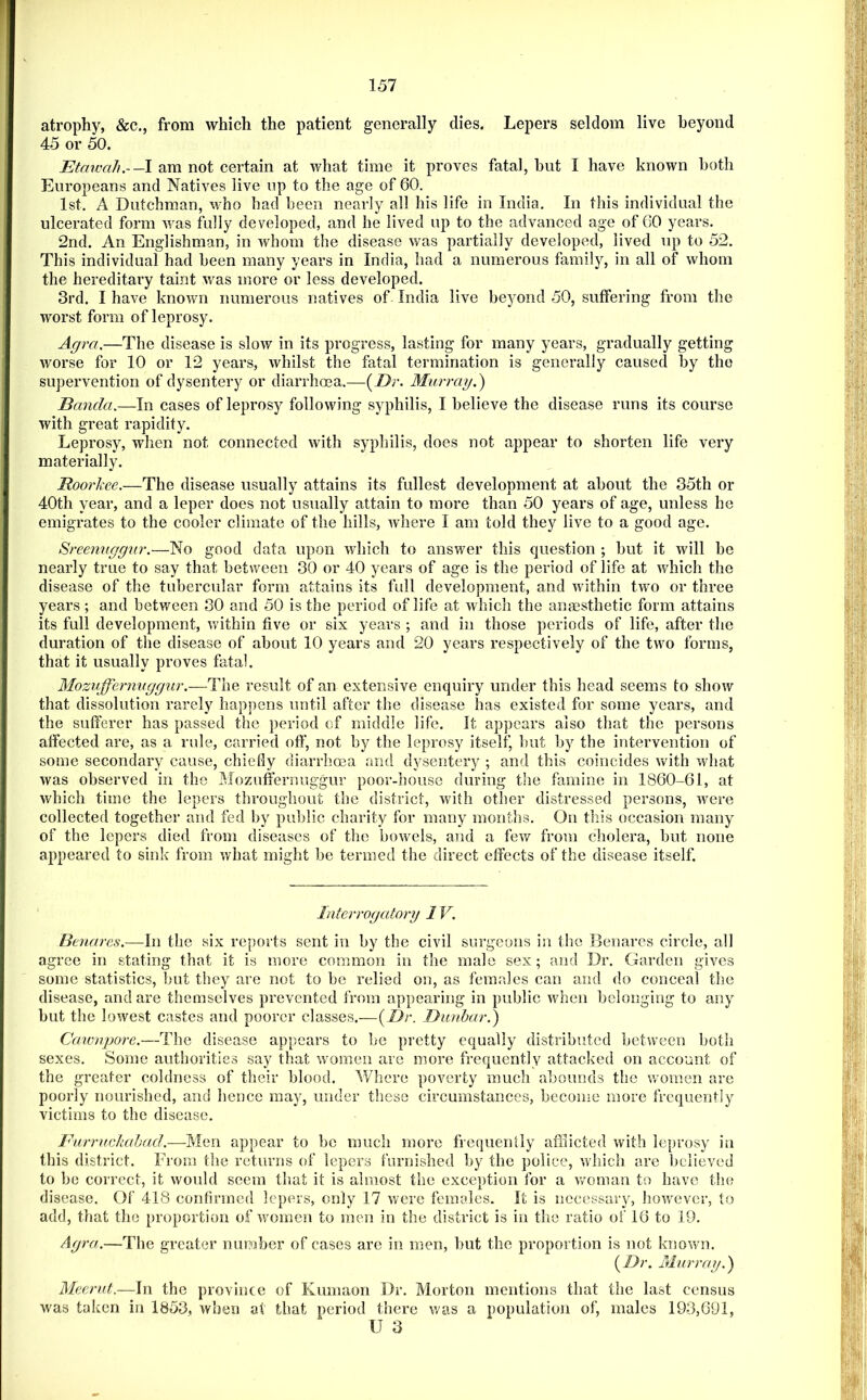 atrophy, &c., from which the patient generally dies. Lepers seldom live heyond 45 or 50. Etawah.-—\ am not certain at what time it proves fatal, but I have known both Europeans and Natives live up to the age of 60. 1st. A Dutchman, who bad been nearly all his life in India, In this individual the ulcerated form was fully developed, and he lived up to the advanced age of 60 years. 2nd. An Englishman, in whom the disease was partially developed, lived up to 52. This individual had been many years in India, had a numerous family, in all of whom the hereditary taint was more or less developed. 3rd. I have known numerous natives of India live beyond 50, suffering from the worst form of leprosy. Agra.—The disease is slow in its progress, lasting for many years, gradually getting worse for 10 or 12 years, whilst the fatal termination is generally caused by the supervention of dysentery or diarrhoea.—{Dr. Murray.') Banda.—In cases of leprosy following syphilis, I believe the disease runs its course with great rapidity. Leprosy, when not connected with syphilis, does not appear to shorten life very materially. Roorkee.—The disease usually attains its fullest development at about the 35th or 40th year, and a leper does not usually attain to more than 50 years of age, unless he emigrates to the cooler climate of the hills, where I am told they live to a good age. Sreemiggnr.—No good data upon which to answer this question ; but it will be nearly true to say that between 30 or 40 years of age is the period of life at which the disease of the tubercular form attains its full development, and within two or three years; and between 30 and 50 is the period of life at which the anaesthetic form attains its full development, within five or six years ; and in those periods of life, after the duration of the disease of about 10 years and 20 years respectively of the two forms, that it usually proves fatal. Mozuffernvggur.-—The result of an extensive enquiry under this head seems to show that dissolution rarely happens until after the disease has existed for some years, and the sufferer has passed the period of middle life. It appears also that the persons affected are, as a rule, carried off’, not by the leprosy itself, but by the intervention of some secondary cause, chiefly diarrhoea and dysentery ; and this coincides with what was observed in the Mozuffernuggur poor-house during the famine in 1860-61, at which time the lepers throughout the district, with other distressed persons, were collected together and fed by public charity for many months. On this occasion many of the lepers died from diseases of the bowels, and a few from cholera, but none appeared to sink from what might be termed the direct effects of the disease itself. Interrogatory 1V. Benares.—In the six reports sent in by the civil surgeons in the 13enares circle, all agree in stating that it is more common in the male sex; and Dr. Garden gives some statistics, but they are not to be relied on, as feraedes can and do conceal the disease, and are themselves prevented from appearing in public when belonging to any but the lowest castes and poorer classes.—{Dr. Dunbar.) Cawnpore.—The disease appears to be pretty equally distributed between both sexes. Some authorities say that women are more frequently attacked on account of the greater coldness of their blood. V/here poverty much abounds the women are poorly nourished, and hence may, under these circumstances, become more frequently victims to the disease. Furruckabad.—Men appear to be much more frequently afflicted with leprosy in this district. From the returns of lepers furnished by the police, which are believed to be correct, it would seem tliat it is almost the exception for a woman to have tlie disease. Of 418 confirmed lepers, only 17 were females. It is necessary, however, to add, that the proportion of v/omen to men in the district is in the ratio of 16 to 19. Agra.—The greater number of cases are in men, but the proportion is not known. {Dr. Murray.) Meerut.—In the province of Kumaon Dr. Morton mentions that the last census was taken in 1853, when at that period there was a population of, males 193,691, U 3