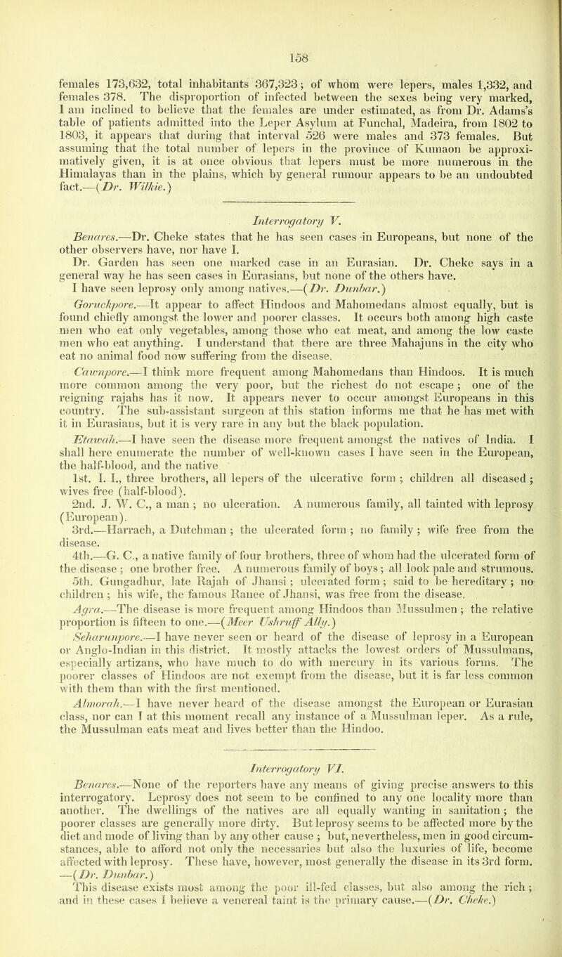 females 173,632, total inhabitants 367,323; of whom were lepers, males 1,332, and females 378. The disproportion of infected between the sexes being very marked, 1 am inclined to believe that the females are under estimated, as from Dr. Adams’s table of patients admitted into the Leper Asylum at Funchal, Madeira, from 1802 to 1803, it appears that during that interval 526 were males and 373 females. But assuming that the total number of lepers in the province of Kumaon be approxi- matively given, it is at once obvious that lepers must be more numerous in the Himalayas than in the plains, which by general rumour appears to be an undoubted fact.—{Dr. Wilkie.') Interrogatory V. Benares.—Dr. Cheke states that he has seen cases in Europeans, but none of the other observers have, nor have I. Dr. Garden has seen one marked case in an Eurasian. Dr. Cheke says in a general way he has seen cases in Eurasians, but none of the others have. I have seen leprosy only among natives.—{Dr. Dunbar.) Goriickpore.—It appear to affect Hindoos and Mahomedans almost equally, but is found chiefly amongst the lower and poorer classes. It occurs both among high caste men who eat only vegetables, among those who eat meat, and among the low caste men who eat anything. I understand that there are three Mahajuns in the city who eat no animal food now suffering from the disease, Caumpore.—I think more frequent among Mahomedans than Hindoos. It is much more common among the very poor, but the richest do not escape ; one of the reigning rajahs has it now. It appears never to occur amongst Europeans in this country. The sub-assistant surgeon at this station informs me that he has met with it in Eurasians, but it is very rare in any but the black population. Etawah.—I have seen the disease more frequent amongst the natives of India. I shall here enumerate the number of well-known cases I have seen in the European, the half-blood, and the native 1st. I. I., three brothers, all lepers of the ulcerative form ; children all diseased ; wives free (half-blood). 2nd. J. W. C., a man ; no ulceration. A numerous family, all tainted with leprosy (European). 3rd.—Harrach, a Dutchman ; the ulcerated form ; no family ; wife free from the disease. 4th.—^G. C., a native family of four brothers, three of whom had the ulcerated form of the disease 5 one brother free. A numerous family of boys ; all look pale and strumous. 5th. Gungadhur, late Rajah of Jhansi; ulcerated form; said to be hereditary ; no children ; his wife, the famous Ranee of Jhansi, was free from the disease. Agra.-—The disease is more frequent among Hindoos than Mussulmen ; the relative proportion is fifteen to one.—{Meer Ushruff Ally.) Seharunpore.—I have never seen or heard of the disease of leprosy in a European or Anglo-Indian in this district. It mostly attacks the lowest orders of Mussulmans, especially artizans, who have much to do with mercury in its various forms. The poorer classes of Hindoos are not exempt from the disease, but it is far less common with them than with the first mentioned. Almorah.—I have never heard of the disease amongst the European or Eurasian class, nor can I at this moment recall any instance of a Mussulman leper. As a rule, the Mussulman eats meat and lives better than the Hindoo. Interrogatory VI. Benares.—None of the reporters have any means of giving precise answers to this interrogatory. Leprosy does not seem to be confined to any one locality more than another. The dwellings of the natives are all equally wanting in sanitation ; the poorer classes are generally more dirty. But leprosy seems to be affected more by the diet and mode of living than by any other cause ; but, nevertheless, men in good circum- stances, able to afford not only the necessaries but also the luxuries of life, become affected with leprosy. These have, however, most generally the disease in its 3rd form. —{Dr. Dunbar.) This disease exists most among the poor ill-fed classes, but also among the rich ; and in these cases I believe a venereal taint is the primary cause.—{Dr, Cheke.)
