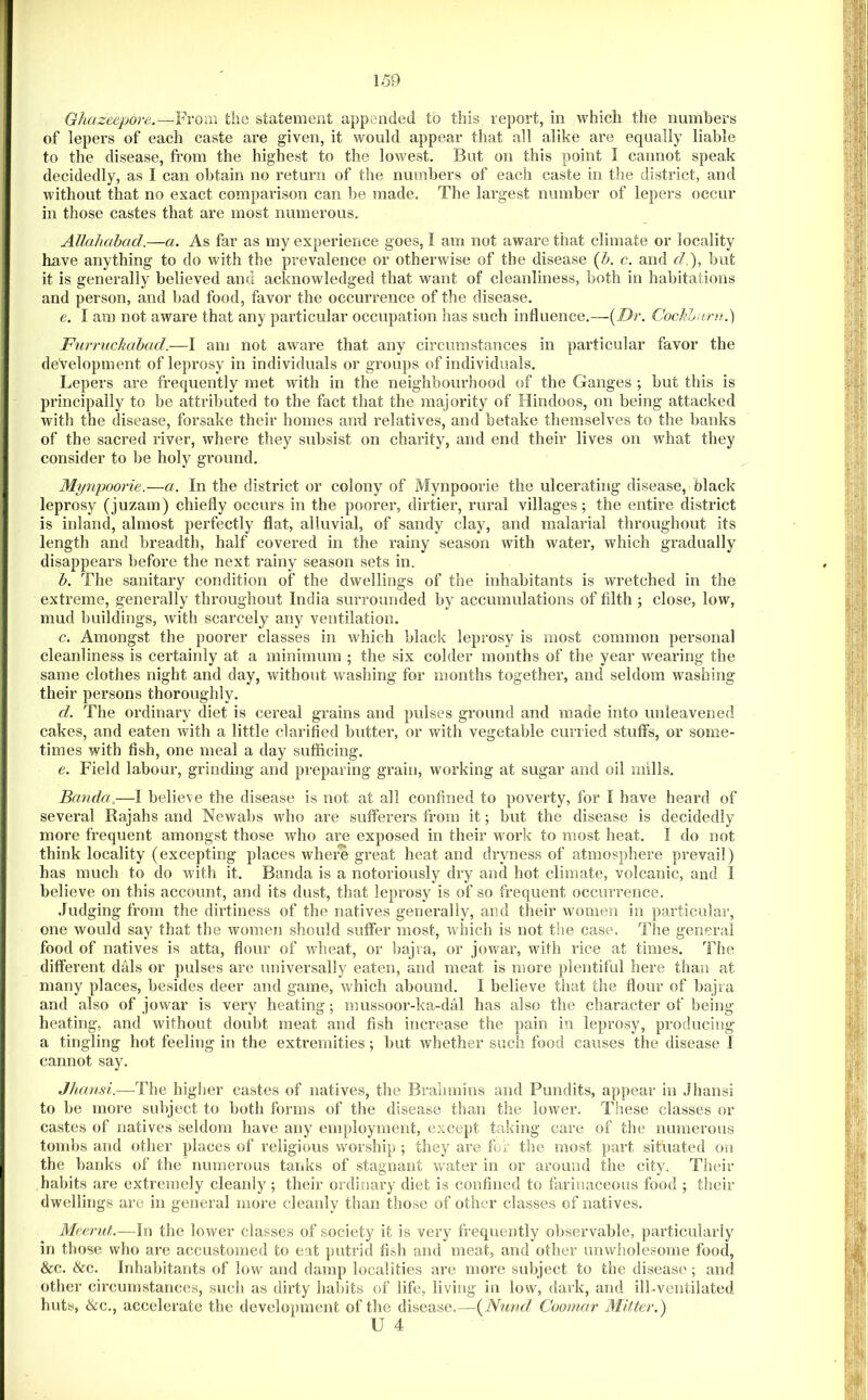 Ghazeepore.—^Frora the statement appended to this report, in which the numbers of lepers of each caste are given, it would appear that all alike are equally liable to the disease, from the highest to the lowest. But on this point I cannot speak decidedly, as I can obtain no return of the numbers of each caste in the district, and without that no exact comparison can be made. The largest number of lepers occur in those castes that are most numerous. Allahabad.—a. As far as my experience goes, I am not aware that climate or locality have anything to do with the prevalence or otherwise of the disease {h. c. and d.), but it is generally believed and acknowledged that want of cleanliness, both in habitations and person, and bad food, favor the occurrence of the disease, e. I am not aware that any particular occupation has such influence.—{Dr. Cocldjani.) Furruchahad.—I am not aware that any circumstances in particular favor the development of leprosy in individuals or groups of individuals. Lepers are frequently met with in the neighbourhood of the Ganges ; but this is principally to be attributed to the fact that the majority of Hindoos, on being attacked with the disease, forsake their homes and relatives, and betake themselves to the banks of the sacred river, where they subsist on charity, and end their lives on what they consider to be holy ground. Mynpoorie.—a. In the district or colony of Mynpoorie the ulcerating disease, black leprosy (juzam) chiefly occurs in the poorer, dirtier, rural villages; the entire district is inland, almost perfectly flat, alluvial, of sandy clay, and malarial throughout its length and breadth, half covered in the rainy season with water, which gradually disappears before the next rainy season sets in. h. The sanitary condition of the dwellings of the inhabitants is wretched in the extreme, generally throughout India surrounded by accumulations of filth ; close, low, mud buildings, with scarcely any ventilation. c. Amongst the poorer classes in which black leprosy is most common personal cleanliness is certainly at a minimum ; the six colder months of the year wearing the same clothes night and day, without washing for months together, and seldom washing their persons thoroughly. d. The ordinary diet is cereal grains and pulses ground and made into unleavened cakes, and eaten with a little clarified butter, or with vegetable curried stuffs, or some- times with fish, one meal a day sufficing. e. Field labour, grinding and preparing grain, working at sugar and oil mills. Banda.—I believe the disease is not at all confined to poverty, for I have heard of several Rajahs and Newabs who are sufferers from it; but the disease is decidedly more frequent amongst those who are exposed in their work to most heat. I do not think locality (excepting places where great heat and dryness of atmosphere prevail) has much to do with it. Banda is a notoriously dry and hot climate, volcanic, and I believe on this account, and its dust, that leprosy is of so frequent occurrence. Judging from the dirtiness of the natives generally, and their women in particular, one would say that the women should suffer most, which is not the case. The general food of natives is atta, flour of wheat, or bajra, or jowar, with rice at times. The different dais or pulses are universally eaten, and meat is more plentiful here than at many places, besides deer and game, which abound. I believe tiiat the flour of ba-jra and also of jowar is very heating; mussoor-ka-dal has also the character of being heating, and without doubt meat and fish increase the pain in leprosy, producing a tingling hot feeling in the extremities; but whether such food causes the disease I cannot say. Jhansi.—The higher castes of natives, the Brahmins and Pundits, appear in Jhansi to be more subject to both forms of the disease than the lower. TIsese classes or castes of natives seldom have any employment, except taking care of the numerous tombs and other places of religious worship ; they are for the most part situated on the banks of the numerous tanks of stagnant water in or around the city. Their habits are extremely cleanly; their ordinary diet is confined to farinaceous food ; their dwellings arc in general more cleanly than those of other classes of natives. Meerut.—In the lower classes of society it is very frequently observable, particularly in those who are accustomed to eat putrid fish and meat, and other unwholesome food, &c. &c. Inhabitants of low and damp localities are more subject to the disease'; and other circumstances, such as dirty liabits of life, living in low, dark, and ill-ventilated huts, &c,, accelerate the development of the disease.—{Ntmd Coomar MUter.) U 4