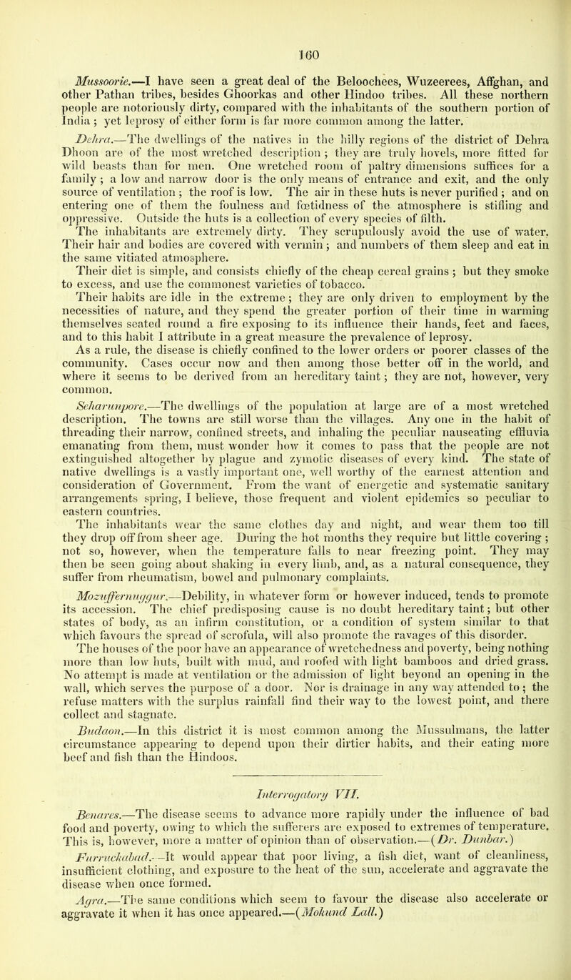 Mussoorie.—I have seen a great deal of the Beloochees, Wuzeerees, AfFghan, and other Pathan tribes, besides Ghoorkas and other Hindoo tribes. All these northern people are notoriously dirty, compared with the inhabitants of the southern portion of India ; yet leprosy of either form is far more common among the latter. Dehra.—^The dwellings of the natives in the liilly regions of the district of Hehra Hhoon are of the most wretched description ; they are truly hovels, more fitted for wild beasts than for men. One wretched room of paltry dimensions suffices for a family ; a low and narrow door is the only means of entrance and exit, and the only source of ventilation ; the roof is low. The air in these huts is never purified ; and on entering one of them the foulness and foetidness of the atmosphere is stifling and oppressive. Outside the huts is a collection of every species of filth. The inhahitants are extremely dirty. They scrupulously avoid the use of water, Their hair and bodies are covered with vermin; and numbers of them sleep and eat in the same vitiated atmosphere. Their diet is simple, and consists chiefly of the cheap cereal grains ; but they smoke to excess, and use the commonest varieties of tobacco. Their habits arc idle in the extreme; they are only driven to employment by the necessities of nature, and they spend the greater portion of their time in warming themselves seated round a fire exposing to its influence their hands, feet and faces, and to this habit I attribute in a great measure the prevalence of leprosy. As a rule, the disease is chiefly confined to the lower orders or poorer classes of the community. Cases occur now and then among those better off in the world, and where it seems to be derived from an hereditary taint; they are not, however, very common. Seharunpore.—The dwellings of the population at large are of a most wretched description. The towns are still worse than the villages. Any one in the habit of threading their narrow, confined streets, and inhaling the peculiar nauseating effluvia emanating from them, must wonder how it comes to pass that the people are not extinguished altogether by plague and zymotic diseases of every kind. The state of native dwellings is a vastly important one, well worthy of the earnest attention and consideration of Government. From the want of energetic and systematic sanitary arrangements spring, I believe, those frequent and violent epidemics so peculiar to eastern countries. The inhabitants v/ear the same clothes day and night, and wear them too till they drop off from sheer age. During the hot months they require but little covering ; not so, however, when the temperature falls to near freezing point. They may then be seen going about shaking in every limb, and, as a natural consequence, they suffer from rheumatism, bowel and pulmonary complaints. Moziijfertiuggur.—Debility, in whatever form or however induced, tends to promote its accession. The chief predisposing cause is no doubt hereditary taint; but other states of body, as an infirm constitution, or a condition of system similar to that which favours the spread of scrofula, will also promote the ravages of this disorder. The houses of the poor have an appearance of wretchedness and poverty, being nothing more than low huts, built with mud, and roofed with light hamboos and dried grass. No attempt is made at ventilation or the admission of light beyond an opening in the wall, which serves the purpose of a door. Nor is drainage in any way attended to; the refuse matters with the surplus rainfall find their way to the lowest point, and there collect and stagnate. Budaon.—In this district it is most common among the Mussulmans, the latter circumstance appearing to depend upon their dirtier habits, and their eating more beef and fish than the Hindoos. Interrogatory VII. Benares.—The disease seems to advance more rapidly under the influence of bad food and poverty, owing to which the sufterers are exposed to extremes of temperature. This is, however, more a matter of opinion than of observation.—{Dr. Dunbar.) Farruclmhad.- —\t would appear that poor living, a fish diet, want of cleanliness, insufficient clothing, and exposure to the heat of the sun, accelerate and aggravate the disease when once formed. Agra.—The same conditions which seem to favour the disease also accelerate or aggravate it when it has once appeared,—{Mokund Lall.)