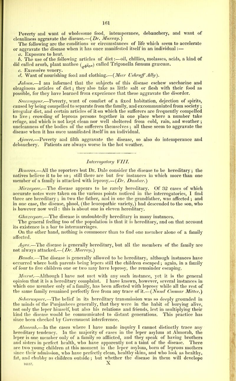 Poverty and want of wholesome food, intemperance, debauchery, and want of cleanliness aggravate the disease.—{Dr. Murray.') The following are the conditions or circumstances of life which seem to accelerate or aggravate the disease when it has once manifested itself in an individual:— a. Exposure to heat. h. The use of the following articles of diet:—oil, chillies, molasses, acids, a kind of dal called arurh, plant mathee called Trigonella foenum grmcum. c. Excessive venery. (1. Want of nourishing food and clothing.—{Meer JJshruff AUy). Jaloim.—I am informed that the subjects of this disease eschew saccharine and oleaginous articles of diet; they also take as little salt or flesh with their food as possible, for they have learned from experience that these aggravate the disorder. Sreeimgyur.—Poverty, want of comfort of a fixed habitation, dejection of spirits, caused by being compelled to separate from the family, and excommuniated from society ; irregular diet, and certain articles of it on which the sufferers are frequently compelled to live ; crowding of leprous persons together in one place where a number take refuge, and which is not kept clean nor well sheltered from cold, rain, and weather ; uncleanness of the bodies of the sufferers themselves ; all these seem to aggravate the disease when it has once manifested itself in an individual. Poverty and filth aggravate the disease, so also do intemperance and debauchery. Patients are always worse in the hot weather. Interrogatory VIII. Benares.—All the reporters but Dr. Dale consider the disease to be hereditary; the natives believe it to be so ; still there are but few instances in which more than one member of a family is attacked with leprosy.— {Dr. Dunbar.) Mirzapore.—The disease appears to be rarely hereditary. Of 3i2 cases of which accurate notes were taken on the various points noticed in the interrogatories, I find three are hereditary ; in two the father, and in one the grandfather, was affected ; and in one case, the disease, phool, (the leucopathic variety,) had descended to the son, who is however now w^ell: this is about one in eleven hereditary. Ghazeepore.—The disease is undoubtedly hereditary in many instances. The general feeling too of the population is that it is hereditary, and on that account its existence is a bar to intermarriages. On the other hand, nothing is commoner than to find one member alone of a family affected. Agra.—The disease is generally hereditary, but all the members of the family are not always attacked.—{Dr. Murray.) Banda.—The disease is generally allowed to be hereditary, although instances have occurred where both parents being lepers still the children escaped; again, in a family of four to five children one or two may have leprosy, the remainder escaping, Meerut.—Although I have not met with any such instance, yet it is the general opinion that it is a hereditary complaint. I have known, however, several instances in which one member only of a family, has l)een affected with leprosy while all the rest of the same family remained perfectly free from any trace of it.— {Niind Coomar Mitter.) Seharunpore.—The belief in its hereditary transmission was so deeply grounded in the minds of the Punjaubees generally, that they were in the habit of burying alive, not ordy the leper himself, but also his relations and friends, lest in multiplying their kind the disease would be communicated to distant generations. This practice has since been checked by Government interference. Ahnorah.—In the cases wdiere I have made inquiry I cannot distinctly trace any hereditary tendency. In the majority of cases in the leper asylum at Almorah, the leper is one member only of a family so afflicted, and they speak of having brothers and sisters in perfect health, who have apparently not a taint of the disease. There are two young children at this moment in the leper asylum, born of leprous mothers since their admission, Avho have perfectly clean, healthy skins, and who look as healthy, fat, and chubby as children outside ; but whether the disease in them will develope 16157. X