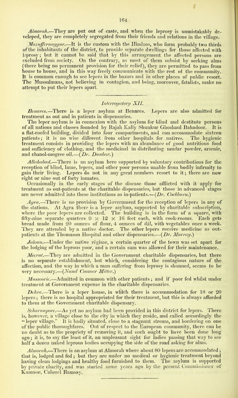 Almorah.—They are put out of caste, and when the leprosy is unmistakably de- veloped, they are completely segregated from their friends and relations in the village. yiozuffernuggur.—It is the custom with the Hindoos, who form probably two thirds of the inhabitants of the district, to provide separate dwellings for those affected with leprosy; but it cannot be said that by this arrangement the affected persons are excluded from society. On the contrary, as most of them subsist by seeking alms (there being no permanent provision for their relief), they are permitted to pass from house to house, and in this way freely communicate with the rest of the community. It is common enough to see lepers in the bazars and in other places of public resort. The Mussulmans, not believing in contagion, and being, moreover, fatalists, make no attempt to put their lepers apart. Literrogatorg XII. Benares.—There is a leper asylum at Benares. Lepers are also admitted for treatment as out and in patients in dispensaries. The leper asylum is in connexion with the asylum for blind and destitute persons of all nations and classes founded by Rajah Kally Shunkur Ghoshaul Bahadoor. It is a flat-roofed building, divided into four compartments, and can accommodate sixteen patients; it is no wise different from other hospitals for natives. The hygienic treatment consists in providing the lepers with an abundance of good nutritious food and sufficiency of clothing, and the medicinal in distributing mudar powder, arsenic, and chaOol-mogree oil.—(Z)r. Dimbar.) Allahabad.—There is an asylum here supported by voluntary contributions for the reception of blind, lame, lepers, and other poor persons unable from bodily infirmity to gain their living. Lepers do not in any great numbers resort to it; there are now eight or nine out of forty inmates. Occasionally in the early stages of the disease those afflicted with it apply for treatment as out-patients at the charitable dispensaries, but those in advanced stages are never admitted into these institutions as in-patients.—[Dr. Cockburn.) Agra.—There is no provision by Government for the reception of lepers in any of the stations. At Agra there is a leper asylum, supported by charitable subscription, where the poor lepers are collected. The building is in the form of a square, with fifty-nine separate quarters 9 >< 12 X 16 feet each, with cook-rooms. Each gets bread made from 20 ounces of flour, 4 ounces of dal, with vegetables once a week. They are attended by a native doctor. The other lepers receive medicine as out- patients at the Thomason Hospital and other dispensaries.—[Dr. Murray.') Jaloun.—Under the native regime, a certain quarter of the town was set apart for the lodging of the leprous poor, and a certain sum was allowed for their maintenance. Meerut.—They are admitted in the Government charitable dispensaries, but there is no separate establishment, but which, considering the contagious nature of the affection, and the way in which a man suffering from leprosy is shunned, seems to be very necessary.—[Nund Coomar Mitter.) 3Iussoorie.—Admitted in common with other patients; and if poor fed whilst under treatment at Government expense in the charitable dispensaries. ‘v Delira.—Thexa is a leper house, in which there is accommodation for 18 or 20 lepers; there is no hospital appropriated for their treatment, but this is always afforded to them at the Government charitable dispensary. Seharimpore.—As yet no asylum had been provided in this district for lepers. There is, however, a village close to the city in which they reside, and called accordingly the “ leper village.” It is badly situated, close to a stagnant stream, and bordering on one of the public thoroughfares. Out of respect to the European community, there can be no doubt as to the propriety of removing it, and such ought to have been done long ago; it is, to say the least of it, an unpleasant sight for ladies passing that way to see half a dozen naked leprous bodies occupying the side of the road asking for aims. Almorah.—There is an asylum at Almorah where about 80 lepers are accommodated ; that is, lodged and fed ; but they are under no medical or hygienic treatment beyond having clean lodgings and healthy food furnished to them. The asylum is supported by private charity, and was started some years ago by the present Commissioner of Kumaon, Colonel Ramsay.