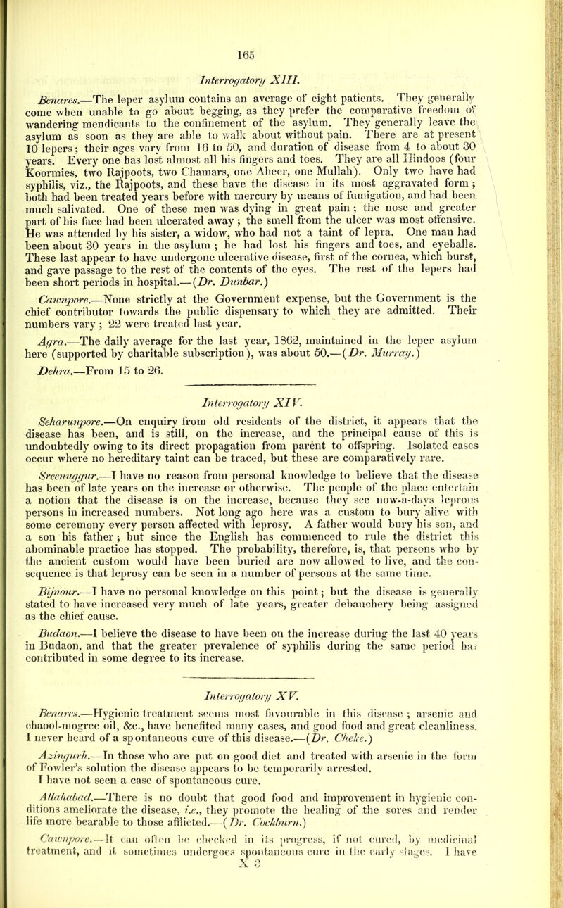 Interrogatory XIII. Benares.—The leper asylum contains an average of eight patients. They generally come when unable to go about begging, as they prefer the comparative freedom of wandering mendicants to the confinement of the asylum. They generally leave the^ asylum as soon as they are able to walk about without pain. There are at present \ 10 lepers; their ages vary from 16 to 50, and duration of disease from 4 to about 80 years. Every one has lost almost all his fingers and toes. They are all Hindoos (four Koormies, two Rajpoots, two Chamars, one Aheer, one Mullah). Only two have had \ syphilis, viz., the Rajpoots, and these have the disease in its most aggravated form ; both had been treated years before with mercury by means of fumigation, and had been much salivated. One of these men was dying in great pain ; the nose and greater part of his face had been ulcerated away ; the smell from the ulcer was most oftensive. He was attended by his sister, a widow, who had not a taint of lepra. One man had been about 30 years in the asylum ; he had lost his fingers and toes, and eyeballs. These last appear to have undergone ulcerative disease, first of the cornea, which burst, and gave passage to the rest of the contents of the eyes. The rest of the lepers had been short periods in hospital.—{Dr. Dunbar.^ Caivnpore.—None strictly at the Government expense, but the Government is the chief contributor towards the public dispensary to which they are admitted. Their numbers vary ; 22 were treated last year. Agra.—The daily average for the last year, 1862, maintained in the leper asylum here (supported by charitable subscription), was about 50.—{Dr. Murray.') Dehra.—From 15 to 26. Interrogator}! XIF. SeJiarunjyore.—On enquiry from old residents of the district, it appears that the disease has been, and is still, on the increase, and the principal cause of this is undoubtedly owing to its direct propagation from parent to offspring. Isolated cases occur where no hereditary taint can be traced, but these are comparatively rare. Hreenuggur.—I have no reason from personal knowledge to believe that the disease has been of late years on the increase or otherwise. The people of the place entertain a notion that the disease is on the increase, because they see now-a-days leprous persons in increased numbers. Not long ago here was a custom to bury alive with some ceremony every person affected with leprosy. A father would bury his son, and a son his father ; but since the English has commenced to rule the district this abominable practice has stopped. The probability, therefore, is, that persons who by the ancient custom would have been buried are now allowed to live, and the con= sequence is that leprosy can be seen in a number of persons at the same time. Bijnour.—I have no personal knowledge on this point; but the disease is generally stated to have increased very much of late years, greater debauchery being assigned as the chief cause. Biidaon.—I believe the disease to have been on the increase during the last 40 years in Budaon, and that the greater prevalence of syphilis during the same period ha/ contributed in some degree to its increase. Interrogatory XV. Benares.—Hygienic treatment seems most favourable in this disease ; arsenic and chaool-mogree oil, &c., have benefited many cases, and good food and great cleanliness. 1 never heard of a spontaneous cure of this disease.—[Dr. Cheke.) Azingurh.—In those who are put on good diet and treated v/ith arsenic in the form of Fowler’s solution the disease appears to be temporarily arrested. I have not seen a case of spontaneous cure. Allahahad.—There is no doubt that good food and improvement in hygienic con- ditions ameliorate the disease, i.e., they promote the healing of the sores and render life more bearable to those afflicted.—{Dr. Cocldnmi.) Caicnporc.—it can often be checked in its progress, if not cured, by medicinal treatment, and it sometimes undergoes spontaneous cure in the early stages. 1 have