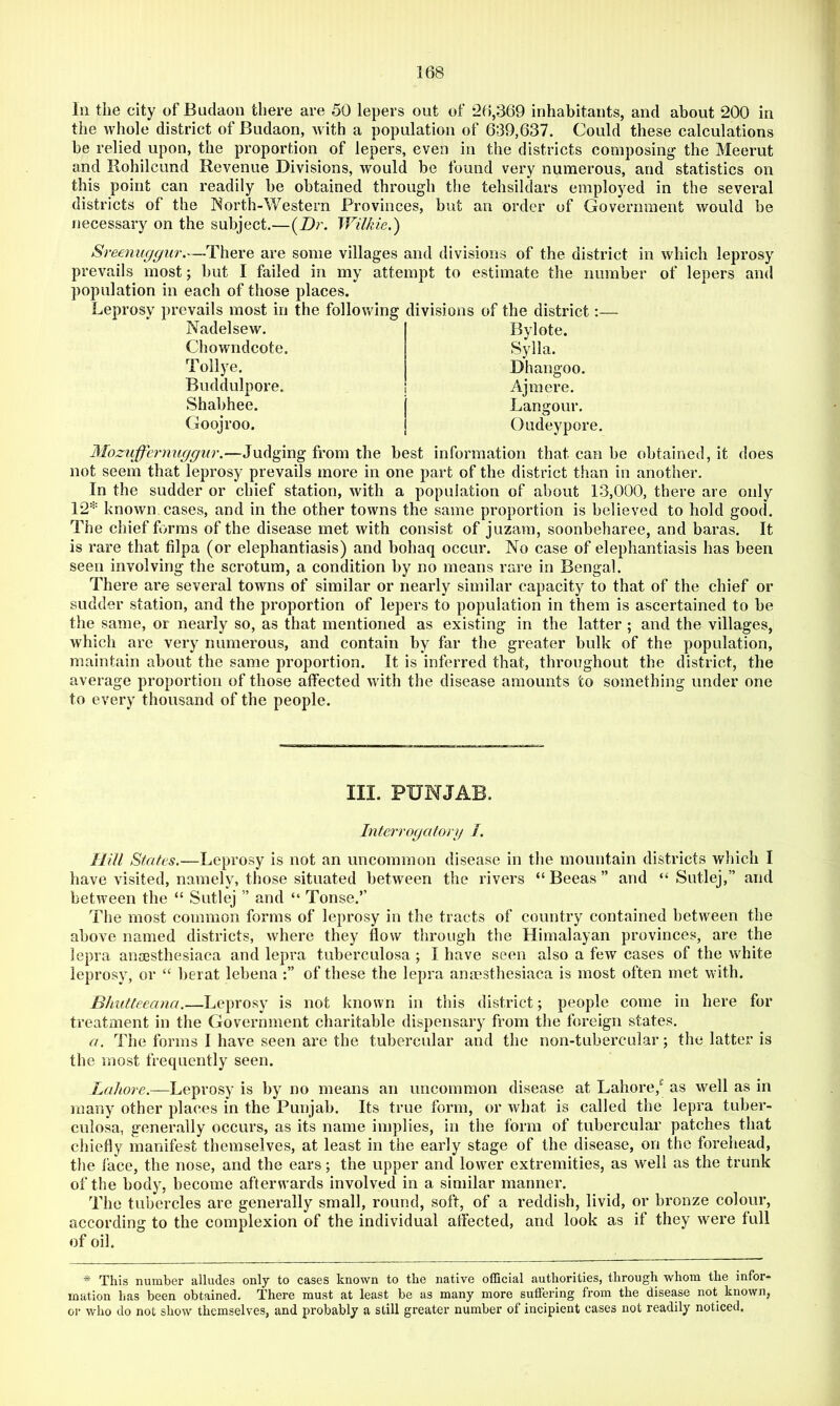 111 the city of Budaon there are 50 lepers out of 26,369 inhabitants, and about 200 in the whole district of Budaon, w ith a population of 639,637. Could these calculations be relied upon, the proportion of lepers, even in the districts composing the Meerut and Rohilcund Revenue Divisions, would be found very numerous, and statistics on this point can readily be obtained through the tehsildars employed in the several districts of the Rorth-Western Provinces, but an order of Government would be necessary on the subject.—{Dr. Wilkie.') Sreenuggur.—There are some villages and divisions of the district in which leprosy prevails most; but I failed in my attempt to estimate the number of lepers and population in each of those places. Leprosy prevails most in the follmvlng divisions of the district:— Nadelsew. Chowndcote. Tollye. Buddulpore. Shabhee. Goojroo. Bylote. Sylla. Dhangoo. Ajraere. Lancjour. Oudeypore. Mozuffernuggiir.—Judging from the best information that can be obtained, it does not seem that leprosy prevails more in one part of the district than in another. In the sudder or chief station, with a population of about 13,000, there are only 12'^' known cases, and in the other towns the same proportion is believed to hold good. The chief forms of the disease met with consist of juzam, soonbeharee, and baras. It is rare that filpa (or elephantiasis) and bohaq occur. No case of elephantiasis has been seen involving the scrotum, a condition by no means rare in Bengal. There ai’e several towns of similar or nearly similar capacity to that of the chief or sudder station, and the proportion of lepers to population in them is ascertained to be the same, or nearly so, as that mentioned as existing in the latter ; and the villages, which are very numerous, and contain by far the greater bulk of the population, maintain about the same proportion. It is inferred that, throughout the district, the average proportion of those affected wdth the disease amounts to something under one to every thousand of the people. III. PUNJAB. Interrogaforg /. Hill States.—Leprosy is not an uncommon disease in the mountain districts wliich I have visited, namely, those situated between the rivers “ Beeas ” and “ Sutlej,” and betw'een the “ Sutlej ” and “ Tonse.” The most common forms of leprosy in the tracts of country contained between the above named districts, where they flow through the Himalayan provinces, are the lepra ansesthesiaca and lepra tuberculosa ; I have seen also a few cases of the white leprosy, or “ berat lebena of these the lepra anmsthesiaca is most often met wdth. Blmtteeana.—Leprosy is not known in this district; people come in here for treatment in the Government charitable dispensary from the foreign states. a. The forms I have seen are the tubercular and the non-tubercular; the latter is the most frequently seen. Lahore.—Leprosy is by no means an uncommon disease at Lahore,^ as well as in many other places in the Punjab. Its true form, or what is called the lepra tuber- culosa, generally occurs, as its name implies, in the form of tubercular patches that chiefly manifest themselves, at least in the early stage of the disease, on the forehead, the face, the nose, and the ears; the upper and lower extremities, as well as the trunk of the body, become afterwards involved in a similar manner. The tubercles are generally small, round, soft, of a reddish, livid, or bronze colour, according to the complexion of the individual affected, and look as if they were full of oil. * This number alludes only to cases known to the native official authorities, through whom the infor- mation has been obtained. There must at least be as many more suffering from the disease not known, or who do not show themselves, and probably a still greater number of incipient cases not readily noticed.