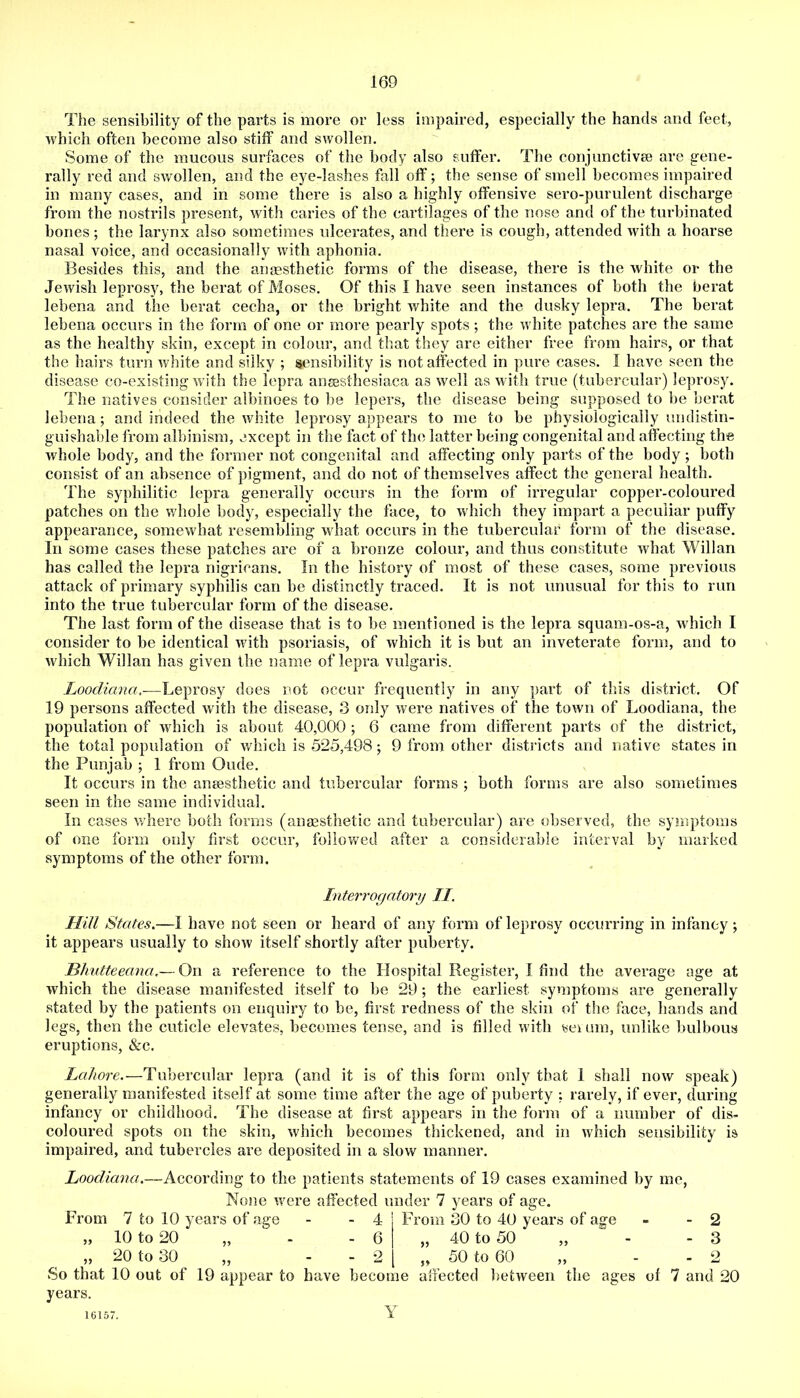 The sensibility of the parts is more or less impaired, especially the hands and feet, which often become also stiff and swollen. Some of the mucous surfaces of the body also suffer. The conjunctivse are gene- rally red and swollen, and the eye-lashes fall off; the sense of smell becomes impaired in many cases, and in some there is also a highly offensive sero-purulent discharge from the nostrils present, with caries of the cartilages of the nose and of the turbinated bones; the larynx also sometimes ulcerates, and there is cough, attended with a hoarse nasal voice, and occasionally with aphonia. 13esides this, and the aiifesthetic forms of the disease, there is the white or the Jewish leprosy, the berat of Moses. Of this I have seen instances of both the berat lebena and the berat cecha, or the bright white and the dusky lepra. The berat lebena occurs in the form of one or more pearly spots; the white patches are the same as the healthy skin, except in colour, and tliat they are either free from hairs, or that the hairs turn white and silky ; sensibility is not affected in pure cases. I have seen the disease co-existing w ith the lepra ansesthesiaca as well as with true (tubercular) leprosy. The natives consider albinoes to be lepers, the disease being supposed to be berat lebena; and indeed the white leprosy appears to me to be physiologically undistin- guishable from albinism, except in the fact of the latter being congenital and affecting the whole body, and the former not congenital and affecting only parts of the body both consist of an absence of pigment, and do not of themselves affect the general health. The syphilitic lepra generally occurs in the form of irregular copper-coloured patches on the whole body, especially the face, to which they impart a peculiar puffy appearance, somewhat resembling what occurs in the tubercular form of the disease. In some cases these patches are of a bronze colour, and thus constitute what Willan has called the lepra nigricans. In the history of most of these cases, some previous attack of primary syphilis can be distinctly traced. It is not unusual for this to run into the true tubercular form of the disease. The last form of the disease that is to be mentioned is the lepra squam-os-a, which I consider to be identical with psoriasis, of which it is but an inveterate form, and to which Willan has given the name of lepra vulgaris. Loocliana,-—Leprosy does not occur frequently in any part of this district. Of 19 persons affected with the disease, 3 only were natives of the town of Loodiana, the population of which is about 40,000 ; 6 came from different parts of the district, the total population of whieh is 525,498; 9 from other districts and native states in the Punjab ; 1 from Oude. It occurs in the anaesthetic and tubercular forms ; both forms are also sometimes seen in the same individual. In cases where both forms (ansesthetic and tubercular) are observed, the symptoms of one form only first occur, followed after a considerable interval by marked symptoms of the other form. Interrogatory II. Hill States.—I have not seen or heard of any form of leprosy occurring in infancy; it appears usually to show itself shortly after puberty. Bhutteeana.— On a reference to the Hospital Register, I find the average age at which the disease manifested itself to be 29; the earliest symptoms are generally stated by the patients on enquiry to be, first redness of the skin of the face, hands and legs, then the cuticle elevates, becomes tense, and is filled with seium, unlike bulbous eruptions, &c. Lahore.—Tubercular lepra (and it is of this form only that 1 shall now speak) generally manifested itself at some time after the age of puberty ; rarely, if ever, during infancy or childhood. The disease at first appears in the form of a number of dis- coloured spots on the skin, which becomes thickened, and in which sensibility is impaired, and tubercles are deposited in a slow manner. Loodiana.—According to the patients statements of 19 cases examined by me. None were affected under 7 years of age. From 7 to 10 years of age - ' | Fi’om 30 to 40 years of age - - 2 „ 10 to 20 „ - - 6 I „ 40 to 50 ,, - - 3 „ 20 to 30 „ - - 2 [ „ 50 to 60 „ - - 2 So that 10 out of 19 appear to have become affected between the ages of 7 and 20 years. Y