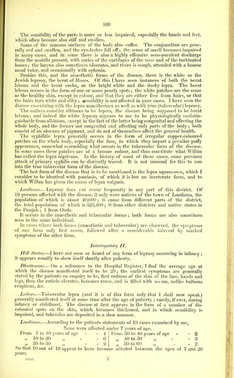 The sensibility of the parts is more or less impaired, especially the hands and feet, which often become also stiff and swollen. Some of the mucous surfaces of the body also suffer. The conjunctivse are gene- rally red and swollen, and the eye-lashes fall off; the sense of smell becomes impaired in many cases, and in some there is also a highly offensive sero-purulent discharge from the nostrils present, with caries of the cartilages of the nose and of the turbinated bones; the larynx also sometimes ulcerates, and there is cough, attended with a hoarse nasal voice, and occasionally with aphonia. Besides this, and the arigesthetic forms of the disease, there is the white or the Jewish leprosy, the berat of Moses. Of this I have seen instances of both the berat lebena and the berat cecha, or the bright white and the dusky lepra. The berat lebena occurs in the form of one or more pearly spots; the white patches are the same as the healthy skin, except in colour, and that they are either free from hairs, or that the hairs turn white and silky ; sensibility is not affected in pure cases. I have seen the disease co-existing w ith the lepra auEesthesiaca as well as wath true (tubercular) leprosy. The natives consider albinoes to be lepers, the disease being supposed to be berat lebena; and indeed the white leprosy appears to me to be physiologically undistin- guishable from albinism, except in the fact of the latter being congenital and affecting the whole body, and the former not congenital and affecting only parts of the body; both consist of an absence of pigment, and do not of themselves affect the general health. The syphilitic lepra generally occurs in the form of irregular copper-coloured patches on the whole body, especially the face, to which they impart a peculiar puffy appearance, somew'hat resembling what occurs in the tubercular form of the disease. In some cases these patches are of a bronze colour, and thus constitute what Willan has called the lepra nigricans. In the history of most of these cases, some previous attack of primary syphilis can be distinctly traced. It is not unusual for this to run into the true tubercular form of the disease. The last form of the disease that is to be mentioned is the lepra squam-os-a, wdiich I consider to be identical wdth psoriasis, of which it is but an inveterate form, and to w^hich Willan has given the name of lepra vulgaris. Loodiana,-—Leprosy does not occur frequently in any part of this district. Of 19 persons affected Avith the disease, 3 only Avere natives of the town of Loodiana, the population of Avhich is about 40,000 ; 6 came from different parts of the district, the total population of Avhich is 525,498; 9 from other districts and native states in the Punjab ; 1 from Oude. It occurs in the ansesthetic and tubercular forms ; both forms are also sometimes seen in the same individual. In cases Avhere both forms (auEEsthetic and tubercular) are observed, the symptoms of one form only first occur, followed after a considerable interval by marked symptoms of the other form. Interrogatory II. Hill States.—I have not seen or heard of any form of leprosy occurring in infancy ; it appears usually to shoAv itself shortly after puberty. Bhutteeana.— On a reference to the Hospital Register, I find the average age at Avhich the disease manifested itself to bo 29 ; the earliest symptoms are generally stated by the patients on enquiry to be, first redness of the skin of the face, hands and legs, then the cuticle elevates, becomes tense, and is filled with seium, unlike bulbous eruptions, &c. Lahore.—Tubercular lepra (and it is of this form only that I shall noAv speak) generally manifested itself at some time after the age of puberty ; rarely, if ever, during infancy or childhood. The disease at first appears in the form of a number of dis- coloured spots on the skin, Avhich becomes thickened, and in Avhich sensibility is impaired, and tubercles are deposited in a sIoav manner. Loodiana.—According to the patients statements of 19 cases examined by me, No!ie were affected under 7 years of age. From 7 to 10 years of age - - 4 From 30 to 40 years of age - - 2 10 to 20 20 to 30 40 to 50 50 to 60 3 o So that 10 out of 19 Eippear to have become affected betAveen the ages of 7 and 20 years. 10157.